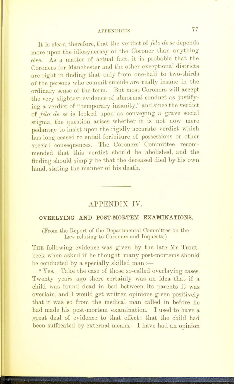 It is clear, therefore, that the verdict o£ felo de se depends more upoa the idiosyncrasy of the Coroner than anything else. As a matter of actual fact, it is probable that the Coroners for Manchester and the other exceptional districts are right in finding that only from one-half to two-thirds of the persons who commit suicide are really insane in the ordinary sense of the term. But most Coroners will accept the very slightest evidence of abnormal conduct as justify- ing a verdict of  temporary insanity, and since the verdict of felo de se is looked upon as conveying a grave social stigma, the question arises whether it is not now mere pedantry to insist upon the rigidly accurate verdict which has long ceased to entail forfeiture of possessions or other special consequences. The Coroners' Committee recom- mended that this verdict should be abolished, and the finding should simply be that the deceased died by his own hand, stating; the manner of his death. APPENDIX IV. OVERLYING AND POST-MORTEM EXAMINATIONS. (From the Report of the Departmental Committee on the Law relating to Coroners and Inquests.) The following evidence was given by the late Mr Trout- beck when asked if he thought many post-mortems should be conducted by a specially skilled man:—  Yes. Take the case of those so-called overlaying cases. Twenty years ago there certainly was an idea that if a child was found dead in bed between its parents it was overlain, and I would get written opinions given positively that it was so from the medical man called in before he had made his post-mortem examination. I used to have a great deal of evidence to that effect: that the child had been suffocated by external means. I have had an opinion