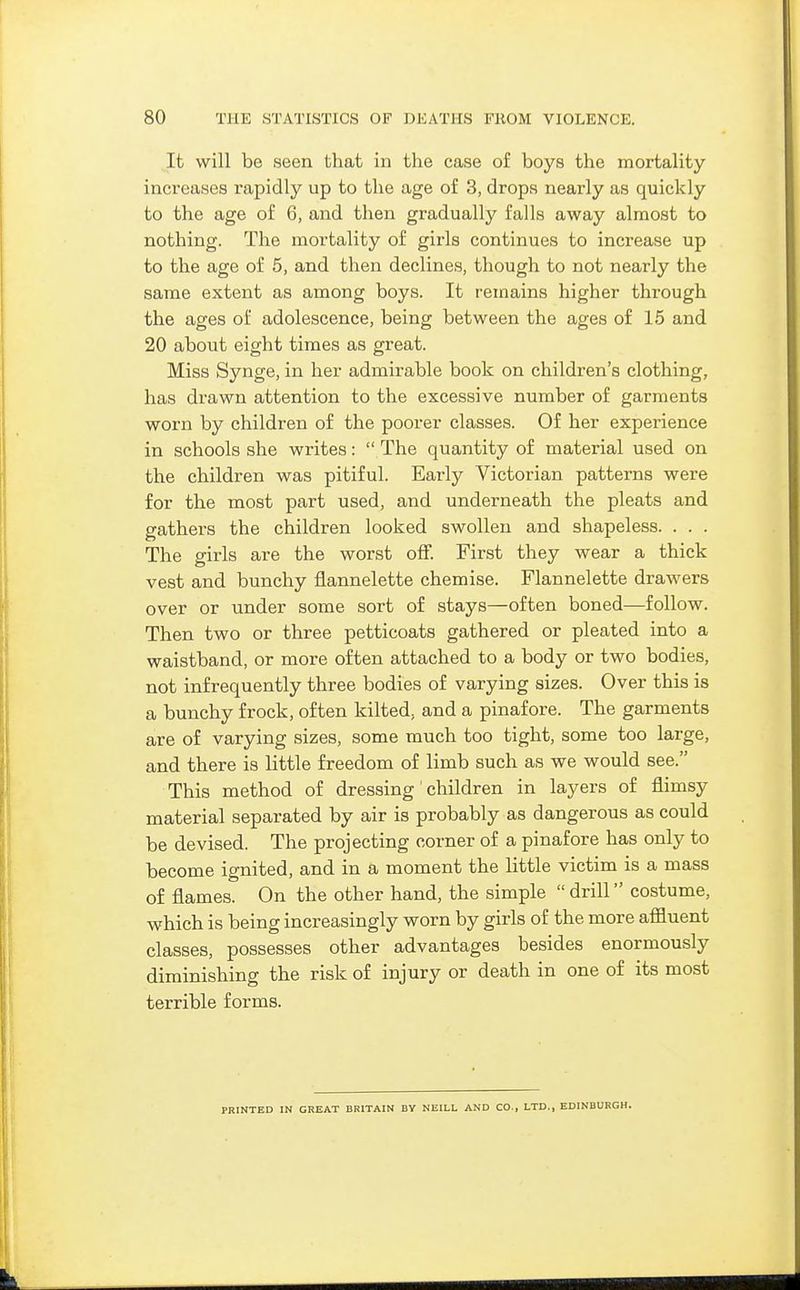 It will be seen that in the case of boys the mortality inci'eases rapidly up to the age of 3, drops nearly as quickly to the age of 6, and then gradually falls away almost to nothing. The mortality of girls continues to increase up to the age of 5, and then declines, though to not nearly the same extent as among boys. It remains higher through the ages of adolescence, being between the ages of 16 and 20 about eight times as great. Miss Synge, in her admirable book on children's clothing, has drawn attention to the excessive number of garments worn by children of the poorer classes. Of her experience in schools she writes: The quantity of material used on the children was pitiful. Early Victorian patterns were for the most part used, and underneath the pleats and gathers the children looked swollen and shapeless. . . . The girls are the worst off. First they wear a thick vest and bunchy flannelette chemise. Flannelette drawers over or under some sort of stays—often boned—follow. Then two or three petticoats gathered or pleated into a waistband, or more often attached to a body or two bodies, not infrequently three bodies of varying sizes. Over this is a bunchy frock, often kilted, and a pinafore. The garments are of varying sizes, some much too tight, some too large, and there is little freedom of limb such as we would see. This method of dressing' children in layers of flimsy material separated by air is probably as dangerous as could be devised. The projecting corner of a pinafore has only to become ignited, and in a moment the little victim is a mass of flames. On the other hand, the simple drill costume, which is being increasingly worn by girls of the more affluent classes, possesses other advantages besides enormously diminishing the risk of injury or death in one of its most terrible forms. PRINTED IN GREAT BRITAIN BY NEILL AND CO., LTD., EDINBURGH.