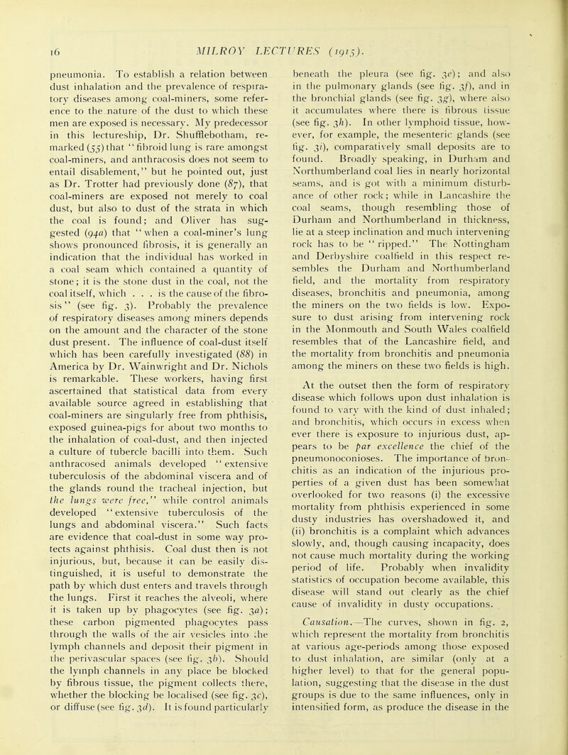 pneumonia. To establish a relation between dust inhalation and the prevalence of respira- tory diseases among coal-miners, some refer- ence to the nature of the dust to which these men are exposed is necessary. My predecessor in this lectureship, Dr. Shufflebotham, re- marked (55) that fibroid lung is rare amongst coal-miners, and anthracosis does not seem to entail disablement, but he pointed out, just as Dr. Trotter had previously clone (6'7), that coal-miners are exposed not merely to coal dust, but also to dust of the strata in which the coal is found; and Oliver has sug- gested (94fl) that when a coal-miner's lung shows pronounced fibrosis, it is generally an indication that the individual has worked in a coal seam which contained a quantity of stone; it is the stone dust in the coal, not the coal itself, which . . . is the cause of the fibro- sis  (see fig. 3). Probably the prevalence of respiratory diseases among miners depends on the amount and the character of the stone dust present. The influence of coal-dust itself which has been carefully investigated (88) in America by Dr. Wainwright and Dr. Nichols is remarkable. These workers, having first ascertained that statistical data from every available source agreed in establishing that coal-miners are singularly free from phthisis, exposed guinea-pigs for about two months to the inhalation of coal-dust, and then injected a culture of tubercle bacilli into them. Such anthracosed animals developed extensive tuberculosis of the abdominal viscera and of the glands round the tracheal injection, but the lungs were free, while control animals developed extensive tuberculosis of the lungs and abdominal viscera. Such facts are evidence that coal-dust in some way pro- tects against phthisis. Coal dust then is not injurious, but, because it can be easily dis- tinguished, it is useful to demonstrate the path by which dust enters and travels through the lungs. First it reaches the alveoli, where it is taken up by phagocytes (see fig. 30); these carbon pigmented phagocytes pass through the walls of the air vesicles into the lymph channels and deposit their pigment in the perivascular spaces (see fig. 36). Should the lymph channels in any place be blocked by fibrous tissue, the pigment collects there, whether the blocking be localised (see fig. 3c), or diffuse (see i\g.T,d). It is found particularly beneath the pleura (see fig. 3^); and also in the pulmonary glands (see fig. 3/), and in the bronchial glands (see fig. ;^g), where also it accumulates where there is fibrous tissue (see fig. 3/1). In other lymphoid tissue, how- ever, for example, the mesenteric glands (see fig. 3?'), comparatively small deposits are to found. Broadly speaking, in Durham and Northumberland coal lies in nearly horizontal seams, and is got with a minimum disturb- ance of other rock; while in Lancashire the coal seams, though resembling those of Durham and Northumberland in thickness, lie at a steep inclination and much intervening- rock has to be ripped. The Nottingham and Derbyshire coalfield in this respect re- sembles the Durham and Northumberland field, and the mortality from respiratory diseases, bronchitis and pneumonia, among the miners on the two fields is low. Expo- sure to dust arising from intervening rock in the Monmouth and South Wales coalfield resembles that of the Lancashire field, and the mortality from bronchitis and pneumonia among the miners on these two fields is high. At the outset then the form of respiratory disease which follows upon dust inhalation is found to vary with the kind of dust inhaled; and bronchitis, which occurs in excess when ever there is exposure to injurious dust, ap- pears to be par excellence the chief of the pneumonoconioses. The importance of bron- chitis as an indication of the injurious pro- perties of a given dust has been somewliat overlooked for two reasons (i) the excessive mortality from phthisis experienced in some dusty industries has overshadowed it, and (ii) bronchitis is a complaint which advances slowly, and, though causing incapacity, does not cause much mortality during the working period of life. Probably when invalidity statistics of occupation become available, this disease will stand out clearly as the chief cause of invalidity in dusty occupations. Causation.—The curves, shown in fig. 2, which represent the mortality from bronchitis at various age-periods among those exposed to dust inhalation, are similar (only at a higher level) to that for the general popu- lation, suggesting that the disease in the dust groups is due to the same influences, only in intensified form, as produce the disease in the