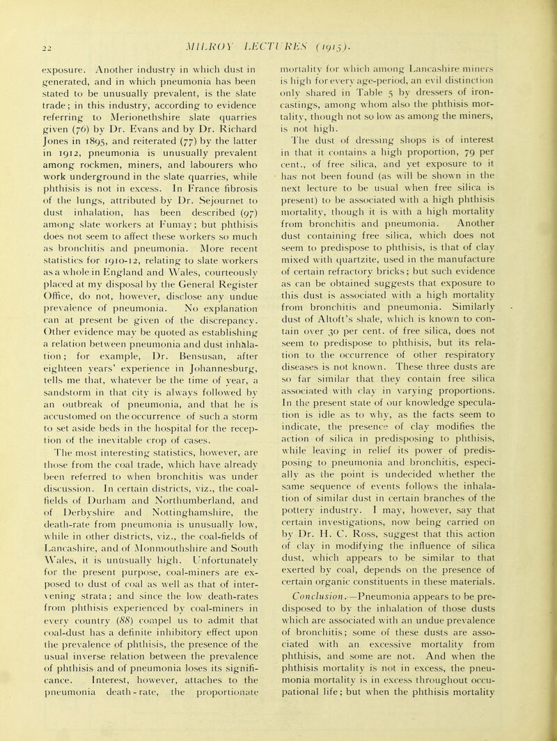 exposure. Another industry in which dust in generated, and in which pneumonia has been stated to be unusually prevalent, is the slate trade; in this industry, according to evidence referring to Merionethshire slate quarries given (76) by Dr. Evans and by Dr. Richard Jones in 1895, and reiterated (77) by the latter in 1912, pneumonia is unusually prevalent among rockmen, miners, and labourers who work underground in the slate quarries, while phthisis is not in excess. In France fibrosis of the lungs, attributed by Dr. Sejournet to dust inhalation, has been described (97) among slate workers at Fumay; but phthisis does not seem to affect these workers so much as bronchitis and pneumonia. More recent statistics for igio-12, relating to slate workers as a whole in England and Wales, courteously placed at my disposal by the General Register Office, do not, however, disclose any undue prevalence of pneumonia. No explanation can at present be given of the discrepancy. Other evidence may be quoted as establishing a relation between pneumonia and dust inhala- tion ; for example. Dr. Bensusan, after eighteen years' experience in Johannesburg, tells me that, whatever be the time of year, a sandstorm in that city is always followed by an outbreak of pneumonia, and that he is accustomed on the occurrence of such a storm to set aside beds in the hospital for the recep- tion of the inevitable crop of cases. The most interesting statistics, however, are those from the coal trade, which have already been referred to when bronchitis was under discussion. In certain districts, viz., the coal- fields of Durham and Northumberland, and of Derbyshire and Nottinghamshire, the death-rate from pneumonia is unusually low, while in other districts, viz., the coal-fields of Lancashire, and of Monmouthshire and South Wales, it is unusually high. Unfortunately for the present purpose, coal-miners are ex- posed to dust of coal as well as that of inter- \ening strata; and since the low death-rates from phthisis experienced by coal-miners in everv country (88) compel us to admit that coal-dust has a definite inhibitory effect upon the prevalence of phthisis, the presence of the usual inverse relation between the prevalence of phthisis and of pneumonia loses its signifi- cance. Interest, however, attaches to the pneumonia death-rate, the proportionate mortality for which among Lancashire miners is high for every age-period, an evil distinction only shared in Table 5 by dressers of iron- castings, among whom also the phthisis mor- tality, though not so low as among the miners, is not high. The dust of dressing shops is of interest in that it contains a high proportion, 79 per cent., of free silica, and yet exposure to it has not been found (as will be shown in the next lecture to be usual when free silica is present) to be associated with a high phthisis mortality, though it is with a high mortality from bronchitis and pneumonia. Another dust containing free silica, which does not seem to predispose to phthisis, is that of clay mixed with quartzite, used in the manufacture of certain refractory bricks; but such evidence as can be obtained suggests that exposure to this dust is associated with a high mortality from bronchitis and pneumonia. Similarly dust of Altoft's shale, Avhich is known to con- tain over 30 per cent, of free silica, does not seem to predispose to phthisis, but its rela- tion to the occurrence of other respiratory diseases is not known. These three dusts are so far similar that they contain free silica associated with clay in varying proportions. In the present state of our knowledge specula- tion is idle as to why, as the facts seem to indicate, the presence of clay modifies the action of silica in predisposing to phthisis, while leaving in relief its power of predis- posing to pneumonia and bronchitis, especi- ally as the point is undecided whether the same secjuence of events follows the inhala- tion of similar dust in certain branches of the pottery industry. I may, however, say that certain investigations, now being carried on by Dr. H. C. Ross, suggest that this action of clay in modifying the influence of silica dust, which appears to be similar to that exerted by coal, depends on the presence of certain organic constituents in these materials. Conclusion.—Pneum.onia appears to be pre- disposed to by the inhalation of those dusts which are associated with an undue prevalence of bronchitis; some of these dusts are asso- ciated with an excessive mortality from phthisis, and some are not. And when the phthisis mortality is not in excess, the pneu- monia mortality is in excess throughout occu- pational life; but when the phthisis mortality