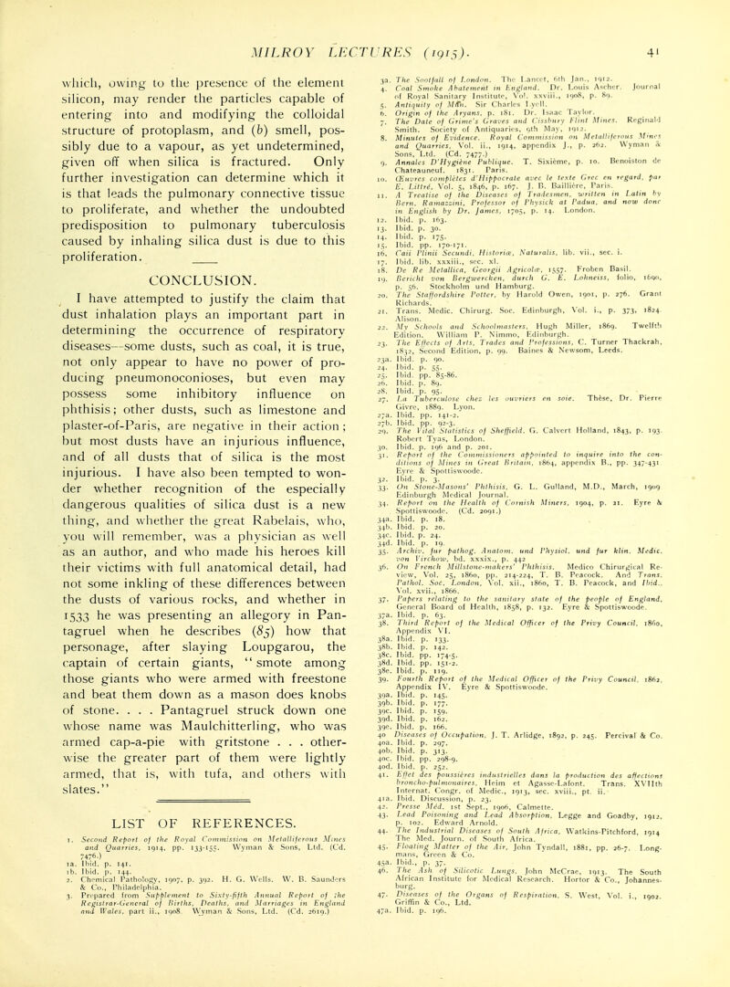 which, owing to tlic pre.sence of the element sihcon, may render the particles capable of entering into and modifying the colloidal structure of protoplasm, and (b) smell, pos- sibly due to a vapour, as yet undetermined, given off when silica is fractured. Only further investigation can determine which it is that leads the pulmonary connective tissue to proliferate, and whether the undoubted predisposition to pulmonary tuberculosis caused by inhaling silica dust is due to this proliferation. CONCLUSION. I have attempted to justify the claim that dust inhalation plays an important part in determining the occurrence of respiratory diseases—some dusts, such as coal, it is true, not only appear to have no power of pro- ducing pneumonoconioses, but even may possess some inhibitory influence on phthisis; other dusts, such as limestone and plaster-of-Paris, are negative in their action ; but most dusts have an injurious influence, and of all dusts that of silica is the most injurious. I have also been tempted to won- der whether recognition of the especially dangerous qualities of silica dust is a new thing, and whether the great Rabelais, who, you will remember, was a physician as well as an author, and who made his heroes kill their victims with full anatomical detail, had not some inkling of these differences between the dusts of various rocks, and whether in 1533 he was presenting an allegory in Pan- tagruel when he describes (S5) how that personage, after slaying Loupgarou, the captain of certain giants, smote among those giants who were armed with freestone and beat them down as a mason does knobs of stone. . . . Pantagruel struck down one whose name was Maulchitterling, who was armed cap-a-pie with gritstone . . . other- wise the greater part of them were lightly armed, that is, with tufa, and others with slates. LIST OF REFERENCES. 1. Second Report oj the Royal Commission on Mctiillijeroiis Mnics and Quarries, 1914, pp. 133-1^=:. Wynian & Sons, Ltd. (Cd. 7476-) ~ la. Ibid. p. 141. lb. Ibid. p. 144. 2. Chemical Pathalogv, 1907, p. 392. H. G. Wells. \V. B. Saunders & Co., Philadelphia. 3. Prepared from Supplement to Sixty-fifth Annual Report of the Registrar-General oj Births, Deaths, and Marriages in England and Wales, part ii., ignS, VVyman & Sons, Ltd. (Cd. 2619.) 3a. The Sootfall of London. The Lancet, iilh Jan., 1912. 4. Coal Smoke Abatement 111 England. Dr. Louis Ascher. Journal nf Rnval Sanitary Institute, \'ol. xxviii., moS, p. So. 5. Antiquity of M/Tn. Sir Charles Ly. ll. h. Origin of the Aryans, p. iSi. Dr. L.iai l.ivlor. 7. The Date of lirime's Cra.rs and r,,s^/i„,v Hint Mine^. ReginaM Smith. .Society of .\ntiquaric s, i,th M.iv, miij. 8. Minutes of Ei'idence. Royal Commission on Metalliferous .Mines and Quarries, Vol. ii., 1914, appendix J., p. 2(12. Wyman S: Sons, Ltd. (Cd. 7477.) 9. Annates D'Hygtene Puhlique. T. Sixieme, p. 10. Hcnoiston dc Chateauneuf. 1831. Paris. 111. (Knercs completes d'Hippocrate avec le Icxte Grec en regard, par E. I.Hire, \ol. 5, 1846, p. 167. J. n. Bailliere, Paris. 11. .1 Treatise of the Diseases of Tradesmen, written in Latin hy Bern. Rama::ini. I'rofcssor of I'hysick at Padua, and now done in English by Dr. James, 1705, p. 14. Londnn. 12. Ibid. p. 163. 13. Ibid. p. 30. 14. Ibid. p. 175. i.v Ibid. pp. 170-171. 16. rail I'linii Secundi, Historice, Naturalis, lib. vii., sec. i. 17. Ibid. lib. xxxiii., sec. xl. 18. De Re Metallica, Georgii Agricolie, 1557. Krobcn Basil. 19. Bericht von Bergwercken, durch G. E. Lohneiss, folio, i6go, p. 5b. Stockholm und Hamburg. 20. The Staffordshire Potter, by Harold Owen, 1901, p. 276. Granl Richards. 21. Trans. Medic. Chirurg. Soc. Edinburgh, Vol. i., p. 373, 1824. Alison. 22. Mv Schools and Schoolmasters, Hugh Miller, 1869. Twelfth Edition. William P. Nimmo, Edinburgh. 23. 7';ic Effects of Arts. Trades and !'rofessions, C. Turner Thackrah, 1S32, .Second Edition, p. 99. Baines & Newsom, Leeds. 23a. Ibid. p. go. 24. Ibid. p. 55. 25. Ibid. pp. 85-86. 26. Ibid. p. 89. 28. Ibid. p. 95. 27. La Tuberculose che: les ouvriers en sole. Thise, Dr. Pierre Givre, 1889. Lyon. 27a. Ibid. pp. 141-2. 27b. Ibid. pp. 92-3. 29. The Vital Statistics of Sheffield. G. Calvert Holland, 1843, p. 193. Robert Tyas, London. 30. Ibid. p. 196 and p. 201. 31. Report of the Commissioners appointed to inquire into the con- ditions of Mines in Great Britain, 1864, appendix B., pp. 347-43' Eyre & Spottiswoodc. 32. Ibid. p. 3. 33. On Stone-Masons' Phthisis, G. L. Gulland, M.D., March, 1909 Edinburgh Medical Journal. 34. Report on the Health of Cornish Miners, 1904, p. ji. Eyre Spottiswoodc. (Cd. 2091.) 34a. Ibid. p. 18. 34b. Ibid. p. 20. 34c. Ibid. p. 24. 34d. Ibid. p. 19. 35. .irchiv. fur pathog. Analom. und Physiol, und fur klin. Medic, von Virchow, bd. xxxix., p. 442 36. Oil French Millstone-makers' Phthisis. Medico Chirurgical Re- view, Vol. 25, i860, pp. 214-224, T. B. Peacock. And Trans. Pathol. Soc. London, \ol. xii., i860, T. B. Peacock, and Ibid.. \'ol. xvii., 1S66. 37. Papers relating to the sanitary stale of the people of England, General Board of Health, 1858, p. 132. Eyre & Spottiswoode. 37a. Ibid. p. 63. 38. Third Report of the Medical Officer of the Privy Council. 1860, Appendix VI. 38c. Ibid. pp. 174-5. 38d. Ibid. pp. 151-2. 38e. Ibid. p. 119. 39. Fourth Report of the Medical Officer of the Privy Council. i86j, Appendix IV. Eyre & Spottiswoode. 390. iDia. p. 177. 39c. Ibid. p. 159. 39d. Ibid. p. 162. 396. Ibid. p. 166. 40 Diseases of Occupation. J. T. Arlidge, 1892, p. 245. Pcrcival & Co. 40a. Ibid. p. 297. 40b. Ibid. p. 313. 40c. Ibid. pp. 298-9. 4od. Ibid, p. 252. 41. Eftet des poussieres industrielles dans la proiluction des affections broncho-pulnwnaircs, Heim et Agasse-Lafont. Trans. XN'IIth Internat. Congr. of Medic, 1913, sec. xviii., pt. ii. 41a. Ibid. Discussion, p. 23. 42. Presse Med. 1st Sept., 1906, Calmette. 43. I^ead Poisoning and Lead Absorption, Legge and Goadby, 1912, p. 102. Edward .'\rnold. 44. The Industrial Diseases of South Africa, Watkins-Pitchford, 1914 The Med. Journ. of .South Africa. 45. Floating Matter of the Air, John Tyndall, 1881, pp. 26-7. Long- mans, Green & Co. 45a- Ibid., p. 37- 46. The Ash of Silicotic Lungs. John McCrae, 1913. The South African Institute for Medical Research. Hortor & Co., Johannes- 47. Diseases of the Organs of Respiration, S. West, Vol. i., 1902. Griffin & Co., Ltd. 47a. Ibid. p. 196.