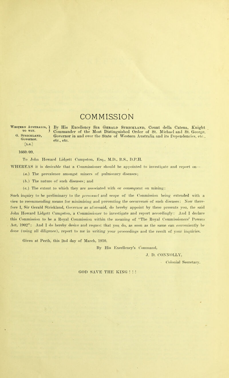 COMMISSION Western Australia, 1 By His Excellency Sir Gerald Strickland, Count della Catena, Knight to wit. ) Commander of the Most Distinguished Order of St. Michael and St. George, G. Strickland, Governor in and over the State of Western Australia and its Dependencies, etc., Governor. etc., etc. [l.s.j 1660/09. To John Howard Lidgett Cumpston, Esq., M.D., B.S., D.P.H. WHEREAS it is desirable that a Commissioner should be appointed to investigate and report on — (a.) The prevalence amongst miners of pulmonary diseases; (b.) The nature of such diseases; and (e.) The extent to which they are associated with or consequent on mining: Such inquiry to be preliminary to the personnel and scope of the Commission being extended with a view to recommending means for minimising and preventing the occurrence of such diseases: Now there- fore I, Sir Gerald Strickland, Governor as aforesaid, do hereby appoint by these presents you, the said John Howard Lidgett Cumpston, a Commissioner to investigate and report accordingly: And I declare this Commission to be a Royal Commission within the meaning of “The Royal Commissioners’ Powers Act, 1902”: And I do hereby desiie and request that you do, as soon as the same can conveniently be done (using all diligence), report to me in writing your proceedings and the result of your inquiries. Given at Perth, this 2nd day of March, 1910. By His Excellency’s Command, J. D. CONNOLLY, - Colonial Secretary. GOD SAVE THE KING ! ! !