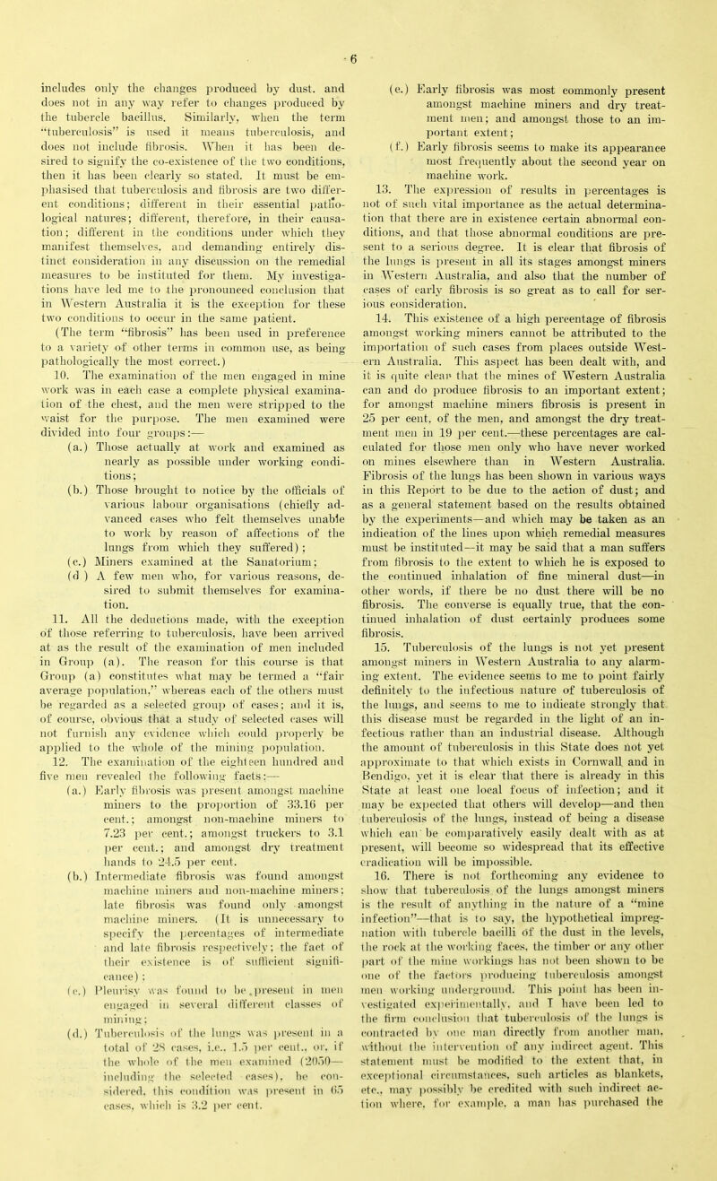 includes only the changes produced by dust, and does not in any way refer to changes produced by the tubercle bacillus. Similarly, when the term “tuberculosis” is used it means tuberculosis, and does not include fibrosis. When it has been de- sired to signify the co-existence of the two conditions, then it has been clearly so stated. It must be em- phasised that tuberculosis and fibrosis are two differ- ent conditions; different in their essential patho- logical natures; different, therefore, in their causa- tion ; different in the conditions under which they manifest themselves, and demanding entirely dis- tinct consideration in any discussion on the remedial measures to be instituted for them. My investiga- tions have led me to the pronounced conclusion that in Western Australia it is the exception for these two conditions to occur in the same patient. (The term “fibrosis” has been used in preference to a variety of other terms in common use, as being pathologically the most correct.) 10. The examination of the men engaged in mine work was in each case a complete physical examina- tion of the chest, and the men were stripped to the waist for the purpose. The men examined were divided into four groups:— (a.) Those actually at work and examined as nearly as possible under working condi- tions ; (b.) Those brought to notice by the officials of various labour organisations (chiefly ad- vanced cases who felt themselves unable to work by reason of affections of the lungs from which they suffered) ; (c.) Miners examined at the Sanatorium; (d ) A few men who, for various reasons, de- sired to submit themselves for examina- tion. 11. All the deductions made, with the exception of those referring to tuberculosis, have been arrived at as the result of the examination of men included in Group (a). The reason for this course is that Group (a) constitutes what may be termed a “fair average population,” whereas each of the others must be regarded as a selected group of cases; and it is, of course, obvious that a study of selected cases will not furnish any evidence which could properly be applied to the whole of the mining population. 12. The examination of the eighteen hundred and five men revealed 1 he following facts:— (a.) Early fibrosis was present amongst machine miners to the proportion of 33.16 per cent.; amongst non-machine miners to 7.23 per cent.; amongst truckers to 3.1 per cent.; and amongst dry treatment hands to 24.5 per cent. (b.) Intermediate fibrosis was found amongst machine miners and non-machine miners; late fibrosis was found only amongst machine miners. (It is unnecessary to specify the percentages of intermediate and late fibrosis respectively; the fact of their existence is of sufficient signifi- cance) ; (c.) Pleurisy was found to be,present in men engaged in several different classes of mining; (d.) Tuberculosis of the lungs was present in a total of 28 cases, i.e.. 1.5 per cent., or, if the whole of the men examined (2050— including the selected cases), be con- sidered. this condition was present in 65 cases, which is 3.2 per cent. (e.) Early fibrosis was most commonly present amongst machine miners and dry treat- ment men; and amongst those to an im- portant extent; (f.) Early fibrosis seems to make its appearance most frequently about the second year on machine work. 13. The expression of results in percentages is not of such vital importance as the actual determina- tion that there are in existence certain abnormal con- ditions, and that those abnormal conditions are pre- sent to a serious degree. It is clear that fibrosis of the lungs is present in all its stages amongst miners in Western Australia, and also that the number of cases of early fibrosis is so great as to call for ser- ious consideration. 14. This existence of a high percentage of fibrosis amongst working miners cannot be attributed to the importation of such cases from places outside West- ern Australia. This aspect has been dealt with, and it is quite clean that the mines of Western! Australia can and do produce fibrosis to an important extent; for amongst machine miners fibrosis is present in 25 per cent, of the men, and amongst the dry treat- ment men in 19 per cent.—these percentages are cal- culated for those men only who have never worked on mines elsewhere than in Western Australia. Fibrosis of the lungs has been shown in various ways in this Report to be due to the action of dust; and as a general statement based on the results obtained by the experiments—and which may be taken as an indication of the lines upon which remedial measures must be instituted—it may be said that a man suffers from fibrosis to the extent to which he is exposed to the continued inhalation of fine mineral dust—in other words, if there be no dust there will be no fibrosis. The converse is equally true, that the con- tinued inhalation of dust certainly produces some fibrosis. 15. Tuberculosis of the lungs is not yet present amongst miners in Western Australia to any alarm- ing extent. The evidence seems to me to point fairly definitely to the infectious nature of tuberculosis of the lungs, and seems to me to indicate strongly that this disease must be regarded in the light of an in- fectious rather than an industrial disease. Although the amount of tuberculosis in this State does not yet approximate to that which exists in Cornwall and in Bendigo, yet it is clear that there is already in this State at least one local focus of infection; and it may be expected that others will develop—and then tuberculosis of the lungs, instead of being a disease which can' be comparatively easily dealt with as at present, will become so widespread that its effective eradication will he impossible. 16. There is not forthcoming any evidence to show that tuberculosis of the lungs amongst miners is the result of anything in the nature of a “mine infection”—that is to say, the hypothetical impreg- nation with tubercle bacilli of the dust in the levels, the rock at the working faces, the timber or any other part of the mine workings has not been shown to be one of the factors producing tuberculosis amongst men working underground. This point has been in- vestigated experimentally, and T have been led to the firm conclusion that tuberculosis of the lungs is contracted hy one man directly from another man, without the intervention of any indirect agent. This statement must be modified to the extent that, in exceptional circumstances, such articles as blankets, etc., may possibly be credited with such indirect ac- tion where, for example, a man has purchased the