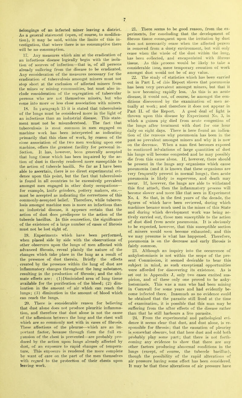 belongings of an infected miner leaving a district. As a general statement (open, of course, to modifica- tion), it may be said, within the limits of this in- vestigation, that where there is no consumptive there will be no consumption. 17. Any measures which aim at the eradication of an infectious disease logically begin with the isola- tion of sources of infection—that is, of all persons already suffering from the disease to be eradicated. Any consideration of the measures necessary for the eradication of tuberculosis amongst miners must not stop short at the exclusion of affected miners from the mines or mining communities, but must also in- clude consideration of the segregation of tubercular persons who are not themselves miners, but who come into more or less close association with miners. 18. In paragraph 15 it is stated that tuberculosis of the lungs must be considered more in the light of an infectious than an industrial disease. This state- ment must not be misunderstood. The fact that tuberculosis is most common in men engaged on machine work has been interpreted as indicating primarily that this class of work, by reason of the close association of the two men working upon one machine, offers the greatest facility for personal in- fection. It has, however, been generally accepted that lung tissue which has been impaired by the ac- tion of dust is thereby rendered more susceptible to the action of tubercle bacilli. So far as I have been able to ascertain, there is no direct experimental evi- dence upon this point, but the fact that tuberculosis is found in all countries to be excessively prevalent amongst men engaged in other dusty occupations— for example, knife grinders, pottery makers, etc.— must be accepted as indicating the correctness of this commonly-accepted belief. Therefore, while tubercu- losis amongst machine men is more an infectious than an industrial disease, it appears certain that the action of dust does predispose to the action of the tubercle bacillus. In this connection, the significance of the existence of a large number of cases of fibrosis must not be lost sight of. 19. Experiments which have been performed, when placed side by side with the observations of other observers upon the lungs of men affected with advanced fibrosis, reveal plainly the nature of the changes which take place in the lung as a result of the presence of dust therein. Briefly the effects created by the presence within the lung of dust are inflammatory changes throughout the lung substance, resulting in the production of fibrosis; and the ulti- mate effects are: (1) Diminished area of lung tissue available for the purification of the blood; (2) dim- inution in the amount of air which can reach the lungs; (3) diminution in the amount of blood which can reach the lungs. 20. There is considerable reason for believing that dust alone does not produce pleuritic inflamma- tion, and therefore that dust alone is not the cause of the adhesions between the lung and the chest wall which are so commonly met with in cases of fibrosis. These affections of the pleurae—which are an im- portant factor, because through them the full ex- pansion of the chest is prevented—are probably pro- duced by the action upon lungs already affected by dust, of an exposure to rapid changes of tempera- ture. This exposure is rendered the more complete by want of care on tbe part of the men themselves with regard to the protection of their chests upon leaving work. 21. There seems to be good reason, from the ex- periments, for concluding that the development of fibrous tissue consequent upon the irritation by dust does not necessarily cease when the affected person is removed from a dusty environment, but will only cease when the whole of the dust within the lung, has been collected, and encapsulated with fibrous tissue. As this process would be likely to take a considerable time, mere temporary cessation of work amongst dust would not be of any value. 22. The study of statistics which has been carried out in Part I. of this Report shows that pneumonia has been very prevalent amongst miners, but that it is now becoming rapidly less. As this is an acute disease, it would not, of course, be amongst tbe con- ditions discovered by the examination of men ac- tually at work; and therefore it does not appear in Part II. of the Report. A good deal of light is thrown upon this disease by Experiment No. 3, in which a guinea pig died from acute congestion of the lungs after treatment with dust for one hour daily on eight days. There is here found an indica- tion of the reasons why pneumonia has been in the past so prevalent amongst miners and why it is now on the decrease. When a man first becomes exposed to continued inhalations of large quantities of dust his lungs will become congested and he may 2>ossibly die from this cause alone. If, however, there should be present in the lungs any organisms which cause pneumonia (and it is known that these organisms are very frequently present in normal lung's), then acute pneumonia is likely to supervene, and death may occur. If, however, the lungs are able to withstand this first attack, then the inflammatory process will become slower and more like that seen in Experiment No. 4. So that, in the first years of the decade, the figures of which have been reviewed, during which machines became much used in the mines of this State and during which development work was being ac- tively carried out, those men susceptible to tbe action of dust died from acute pneumonia. It is obviously to be ex2>ected, Mfwever, that this suscejffible section of miners would soon become exhausted; and this we may presume is what has happened. Therefore, pneumonia is on the decrease and early fibrosis is fairly common. 23. Although an inquiry into the occurrence of ankylostomiasis is not within the scope of the pre- sent Commission, it seemed desirable to bear this subject in mind, as such exceptional opportunities were afforded for discovering its existence. As is set out in Appendix J, only two cases excited sus- picion, and of these only one proved to be anky- lostomiasis. This was a man who had been mining in Cornwall for some years and had evidently be- come infected there. Inasmuch as no evidence could be obtained that the parasite still lived at the time of examination, it is possible that this man may be suffering from the after effects of the disease rather than that he still harbours a live parasite. 24. From the experimental and pathological evi- dence it seems clear that dust, and dust alone, is re- sponsible for fibrosis; that the causation of pleurisy is somewhat obscure, but that here dust and cold both probably play some part; that there is not forth- coming any evidence to show that there are any other factors producing abnormal conditions in the lungs (except, of course, the tubercle bacillus), though the possibility of tbe rapid alterations of air pressure having some effect has been considered. It may be that these alterations of air pressure have