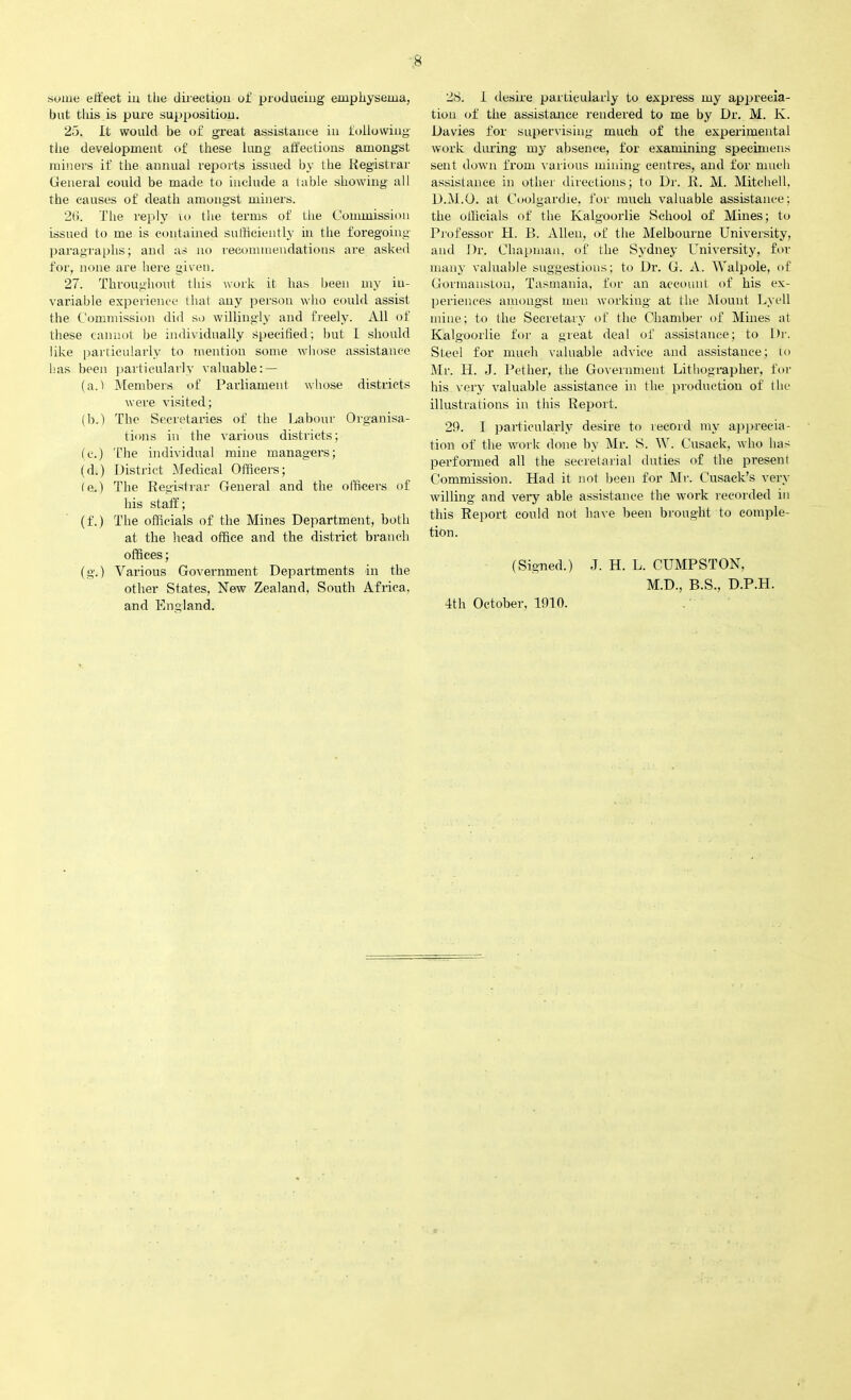 some effect iu the direction of producing emphysema, but this is pure supposition. 25. It would be of great assistance in following the development of these lung affections amongst miners if the annual reports issued by the Registrar General could be made to include a table showing all the causes of death amongst miners. 2(1. The reply to the terms of the Commission issued to me is contained sufficiently in the foregoing paragraphs; and as no recommendations are asked for, none are here given. 27. Throughout this work it has been my in- variable experience that any person who could assist the Commission did so willingly and freely. All of these cannot be individually specified; but l should like particularly to mention some whose assistance has been particularly valuable: — (a.) Members of Parliament whose districts were visited; (b.) The Secretaries of the Labour Organisa- tions in the various districts; (c.) The individual mine managers; (d.) District Medical Officers; (e.) The Registrar General and the officers of his staff; (f.) The officials of the Mines Department, both at the head office and the district branch offices; (g.) Various Government Departments in the other States, New Zealand. South Africa, and England. 28. 1 desire particularly to express my apprecia- tion of the assistance rendered to me by Dr. M. K. Davies for supervising much of the experimental work during my absence, for examining specimens sent down from various mining centres, and for much assistance in other directions; to Dr. R. M. Mitchell. D.M.O. at Coolgardie, for much valuable assistance; the officials of the Kalgoorlie School of Mines; to Professor H. B. Allen, of the Melbourne University, and Dr. Chapman, of the Sydney University, for many valuable suggestions; to Dr. G. A. Walpole, of Gormanston, Tasmania, for an account of his ex- periences amongst men working at the Mount Lyell mine; to the Secretary of the Chamber of Mines at Kalgoorlie for a great deal of assistance; to Dr. Steel for much valuable advice and assistance; to Mr. H. J. Petlier, the Government Lithographer, for his very valuable assistance in the production of the illustrations in this Report. 29. I particularly desire to record my apprecia- tion of the work done by Mr. S. W. Cusack, who has performed all the secretarial duties of the present Commission. Had it not been for Mr. Cusack’s very willing and very able assistance the work recorded iu this Report could not have been brought to comple- tion. (Signed.) J. H. L. CUMPSTON, M.D., B.S., D.P.H. 4th October, 1910.