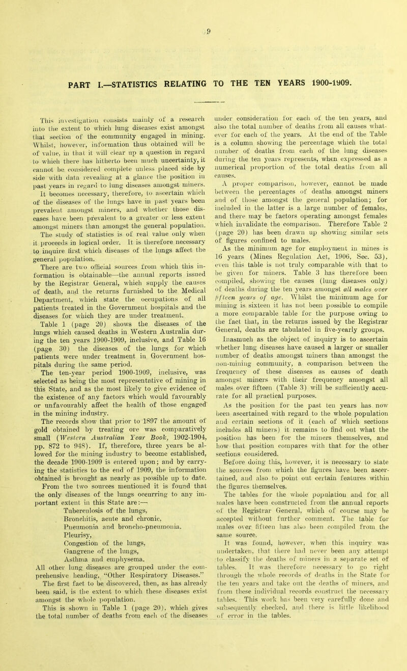 PART I.—STATISTICS RELATING TO THE TEN YEARS 1900-1909. This investigation consists mainly of a research into the extent to which lung diseases exist amongst that section of the community engaged in mining. Whilst, however, information thus obtained will be of value, in that it will clear up a question in regard lo which there has hitherto been much uncertainty, it cannot be. considered complete unless placed side by side with data revealing at a glance the position in past years in regard to lung diseases amongst miners. It becomes necessary, therefore, to ascertain which of the diseases of the lungs have in past years been prevalent amongst miners, and whether those dis- eases have been prevalent to a greater or less extent amongst miners than amongst the general population. The study of statistics is of real value only when it proceeds in logical order. It is therefore necessary to inquire first which diseases of the lungs affect the general population. There are two official sources from which this in- formation is obtainable—the annual reports issued by the Registrar General, which supply the causes of death, and the returns furnished to the Medical Department, which state the occupations of all patients treated in the Government hospitals and the diseases for which they are under treatment. Table 1 (page 20) shows the diseases of the lungs which caused deaths in Western Australia dur- ing the ten years 1900-1909, inclusive, and Table 16 (page 30) the diseases of the lungs for which patients were under treatment in Government hos- pitals during the same period. The ten-year period 1900-1909, inclusive, was selected as being the most representative of mining in this State, and as the most likely to give evidence of the existence of any factors which would favourably or unfavourably affect the health of those engaged in the mining industry. The records show that prior to 1897 the amount of gold obtained by treating ore was comparatively small (Western Australian Year Book, 1902-1904, pp. 872 to 948). If, therefore, three years be al- lowed for the mining industry to become established, the decade 1900-1909 is entered upon; and by carry- ing the statistics to the end of 1909, the information obtained is brought as nearly as possible up to date. From the two sources mentioned it is found that the only diseases of the lungs occurring to any im- portant extent in this State are:— Tuberculosis of the lungs, Bronchitis, acute and chronic, Pneumonia and broncho-pneumonia. Pleurisy, Congestion of the lungs, Gangrene of the lungs, Asthma and emphysema. All other lung diseases are grouped under the com- prehensive heading, “Other Respiratory Diseases.” The first fact to be discovered, then, as has already been said, is the extent to which these diseases exist amongst the whole population. This is shown in Table 1 (page 20), which gives the total number of deaths from each of the diseases under consideration for each of the ten years, and also the total number of deaths from all causes what- ever for each of the years. At the end of the Table is a column showing the percentage which the total number of deaths from each of the lung diseases during the ten years represents, when expressed as a numerical proportion of the total deaths from all causes. A proper comparison, however, cannot be made between the percentages of deaths amongst miners and of those amongst the general population; for included in the latter is a large number of females, and there may be factors operating amongst females which invalidate the comparison. Therefore Table 2 (page 20) has been drawn up showing similar sets of figures confined to males. As the minimum age for employment in mines is 16 years (Mines Regulation Act, 1906, Sec. 53), even this table is not truly comparable with that to be given for miners. Table 3 has therefore been compiled, showing the causes (lung diseases only) of deaths during the ten years amongst all males over fifteen years of age. Whilst the minimum age for mining is sixteen it has not been possible to compile a more comparable table for the purpose owing to the fact that, in the returns issued by the Registrar General, deaths are tabulated in five-yearly groups. Inasmuch as the object of inquiry is to ascertain whether lung diseases have caused a larger or smaller number of deaths amongst miners than amongst the non-mining community, a comparison between the frequency of these diseases as causes of death amongst miners with their frequency amongst all males over fifteen (Table 3) will be sufficiently accu- rate for all practical purposes. As the position for the past ten years has now been ascertained with regard to the whole population and certain sections of it (each of which sections includes all miners) it remains to find out what the position has been for the miners themselves, and how that position compares with that for the other sections considered. Before doing this, however, it is necessary to state the sources from which the figures have been ascer- tained, and also to point out certain features within the figures themselves. The tables for the whole population and for all males have been constructed from the annual reports of the Registrar General, which of course may be accepted without further comment. The table for males over fifteen lias also been compiled from the same source. It was found, however, when this inquiry was undertaken, that there had never been any attempt to classify the deaths of miners in a separate set of tables. It was therefore necessary to go right through the whole records of deaths in the State for the ten years and take out the deaths of miners, and from these individual records construct the necessary tables. This work has been very carefully done and subsequently checked, and there is little likelihood of error in the tables.
