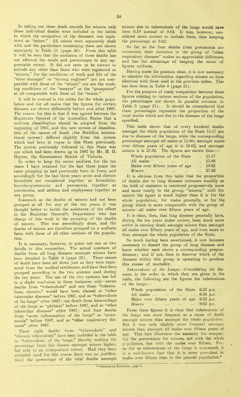 In taking out these death records for miners, only those individual deaths were included in the tables in which the occupation of the deceased was regis- tered as “miner.” All others were separately dealt with and the particulars concerning these are shown separately in Table 11 (page 26). From this table it will be seen that the exclusion of these deaths has not affected the totals and percentages to any ap- preciable extent. It did not seem to be correct to include any other than those who were registered as “miners,” for the conditions of work and life of the “mine manager” or “mining engineer” are not com- parable with those of the “miner,” nor are the work- ing conditions of the “assayer” or the “prospector” at all comparable with those of the “miner.” It will be noticed in the tables for the whole popu- lation and for all males that the figures for certain diseases are shown differently before and after 1907. The reason for this is that it was agreed between the Registrars General of the Australian States that a uniform classification should be adopted from the beginning of 1907, and this new system of classifica- tion of the causes of death (the Bertillon interna- tional system) differed slightly from the system which had been in vogue in this State previously. The system previously followed in this State was one which had been drawn up in 1887 by Mr. H. II. Hayter, the Government Statist of Victoria. In order to keep the series uniform for the ten years I have retained for the last three years the same grouping as had previously been in force, and accordingly for the last three years acute and chronic bronchitis are considered together as bronchitis; broncho-pneumonia and pneumonia together as pneumonia, and asthma and emphysema together as one group. Inasmuch as the deaths of miners had not been grouped at all for any of the ten years, it was thought better to invite the assistance of the officer in the Registrar General’s Department who has charge of this work in the grouping of the deaths of miners. This was accordingly done, and the deaths of miners are therefore grouped on a uniform basis with those of all other sections of the popula- tion. It is necessary, however, to point out one or two details in this connection. The actual numbers of deaths from all lung diseases amongst miners have been detailed in Table 6 (page 22). These causes of death have been set down just as they were regis- tered from the medical certificates, and have then been grouped according to the two systems used during the ten years. The use of the two systems has led to a slight confusion in three instances only—seven deaths from “tuberculosis” and one from “tubercu- losis, chronic,” would have been classed as “other tubercular diseases” before 1907, and as “tuberculosis of the lungs” after 1907; one death from haemorrhage of the lungs as “phthisis” before 1907, and as “other tubercular diseases” after 1907; and four deaths from “acute inflammation of the lungs” as “pneu- monia” before 1907, and as “other respiratory dis- eases” after 1907. These eight deaths from “tuberculosis” and “chronic tuberculosis” have been included in the table as “tuberculosis of the lungs,” thereby making the percentage from this disease amongst miners liighei, but only to an unimportant extent. Had they been excluded (and for this course there was no justifica- tion) the percentage of the total deaths amongst miners due to tuberculosis of the lungs would have been 9.19 instead of 9.62. It was, however, con- sidered more correct to include them, thus keeping the percentage at 9.62. So far as the four deaths from pneumonia are concerned, their inclusion in the group of “other respiratory diseases” makes no appreciable difference, and has the advantage of keeping the series of figures uniform. Having made the position clear, it is now necessary to tabulate the information regarding miners on lines identical with those used hi the previous tables. This has been done in Table 4 (page 21). For the purpose of ready comparison between these figures relating to various sections of the population, the percentages are shown in parallel columns in Table 5 (page 21). It should be remembered that these percentages represent the proportion of the total deaths which are due to the diseases of the lungs specified. This table shows that of every hundred deaths amongst the whole population of the State 15.17 are due to diseases of the lungs, while the corresponding percentage amongst all males is 15.86; amongst males over fifteen years of age it is 19.62, and amongst miners it is 27.02. The figures are shown thus:— Whole population of the State All males Males over fifteen years of age Miners 15.17 15.86 19.62 27.02 It is obvious from this table that the proportion of deaths due to lung diseases increases steadily as the field of statistics is restricted progressively more and more nearly to the group, “miners,” until for miners the figure is much higher than it is for the whole population, for males generally, or for the group which is mare comparable with the group of miners—all males over fifteen years of age. It is clear, then, that lung diseases generally have, during the ten years under review, been much more active in causing death amongst miners than amongst all males over fifteen years of age, and even more so than amongst the whole population of the State. So much having been ascertained, it now becomes necessary to dissect the group of lung diseases and learn whether each shows a corresponding prepon- derance; and if not, then to discover which of the diseases within this group is operating to produce this excess of mortality. Tuberculosis of the Lungs.—Considering the dis- eases in the order in which they are given in the table, the following are the figures for tuberculosis of the lungs:— Whole population of the State 6.32 p.c. All males .. . . .. . . 6.36 p.c. Males over fifteen years of age 9.52 p.c. Miners .. .. ■ ■ •. 9.62 p.c. From these figures it is clear that tuberculosis of the lungs was more frequent as a cause of death amongst miners than amongst the whole population. But it was only slightly more frequent amongst miners than amongst all males over fifteen years of age. This fact illustrates the necessity for compar- ing the percentages for miners, not with the whole population, but with the males over fifteen. For. so far as tuberculosis of the lungs is concerned, it is a well-known fact that it is more prevalent in males over fifteen than in the general population.* • Phthisis in Australia, cage 5.