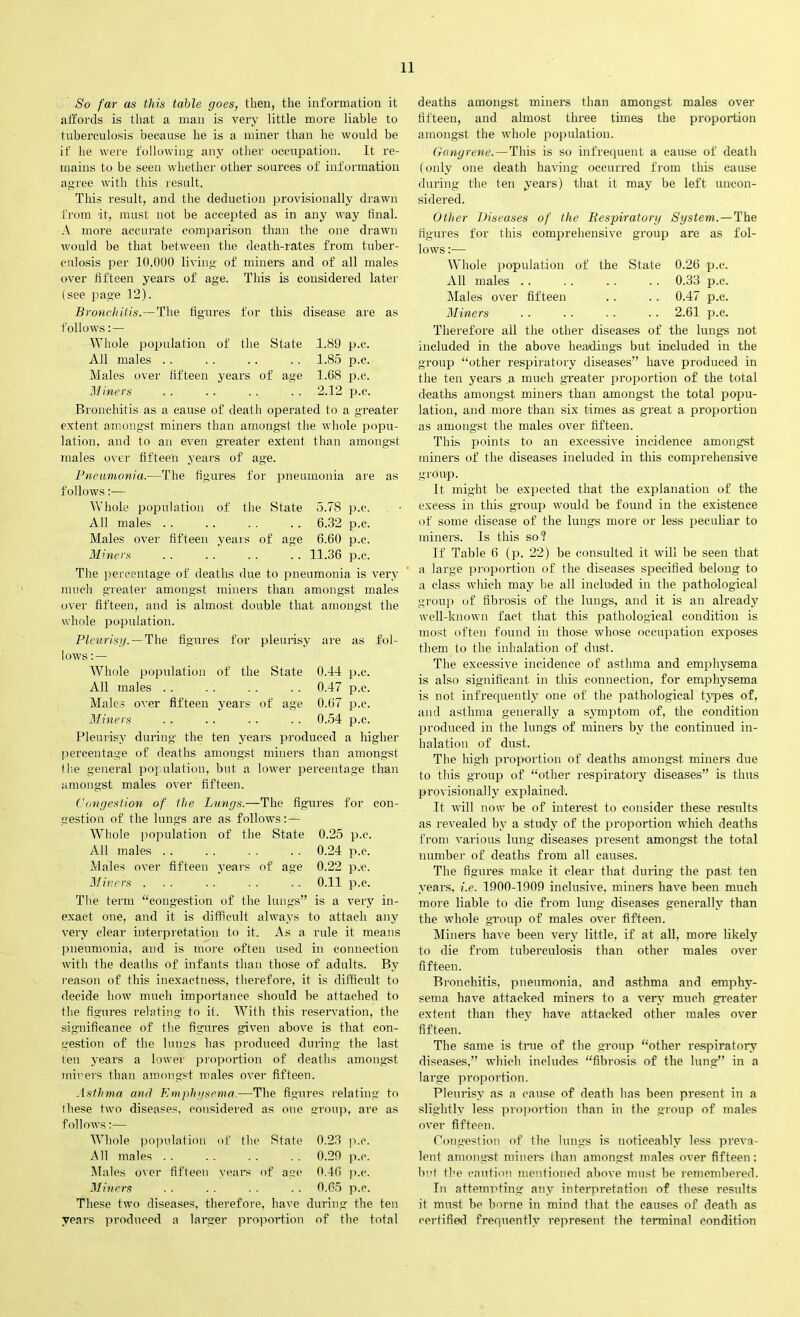 So far as this table goes, then, the information it affords is that a man is very little more liable to tuberculosis because he is a miner than he would be if he were following any other occupation. It re- mains to be seen whether other sources of information agree with this result. This result, and the deduction provisionally drawn from at, must not be accepted as in any way final. A more accurate comparison than the one drawn would be that between the death-rates from tuber- culosis per 10,000 living of miners and of all males over fifteen years of age. This is considered later (see page 12). Bronchitis.—The figures for this disease are as follows: — Whole population of the State 1.89 p.c. All males . . .. . . . . 1.85 p.c. Males over lifteen years of age 1.68 p.c. Miners . . . . . . . . 2.12 p.c. Bronchitis as a cause of death operated to a greater extent amongst miners than amongst the whole popu- lation, and to an even greater extent than amongst males over fifteen years of age. Pneumonia.—The figures for pneumonia are as follows:— Whole population of the State 5.78 p.c. All males . . . . . . . . 6.32 p.c. Males over fifteen years of age 6.60 p.c. Miners .. .. .. .. 11.36 p.c. The percentage of deaths due to pneumonia is very much greater amongst miners than amongst males over fifteen, and is almost double that amongst the whole population. Pleurisy. — The figures for pleurisy are as fol- lows:— Whole population of the State 0.44 p.c. All males . . . . . . . . 0.47 p.c. Males over fifteen years of age 0.67 p.c. Miners . . .. . . . . 0.54 p.c. Pleurisy during the ten years produced a higher percentage of deaths amongst miners than amongst (lie general population, but a lower percentage than amongst males over fifteen. Congestion of the Lungs.—The figures for con- gestion of the lungs are as follows: — Whole population of the State 0.25 p.c. All males . . . . . . . . 0.24 p.c. Males over fifteen years of age 0.22 p.c. Miners ... . . . . . . 0.11 p.c. The term “congestion of the lungs” is a very in- exact one, and it is difficult always to attach any very clear interpretation to it. As a rule it means pneumonia, and is more often used in connection with the deaths of infants than those of adults. By reason of this inexactness, therefore, it is difficult to decide how much importance should he attached to the figures relating to it. With this reservation, the significance of the figures given above is that con- gestion of the lungs has produced during the last ten years a lower proportion of deaths amongst miners than amongst males over fifteen. Asthma and Emphysema.—The figures relating to these two diseases, considered as one group, are as follows:— Whole population of the State 0.23 p.c. All males . . . . . . . . 0.29 p.c. Males over fifteen years of age 0.46 p.c. Miners . . . . . . . . 0.65 p.c. These two diseases, therefore, have during the ten years produced a larger proportion of the total deaths amongst miners than amongst males over fifteen, and almost three times the proportion amongst the whole population. Gangrene. — This is so infrequent a cause of death (only one death having occurred from this cause during the ten years) that it may be left uncon- sidered. Other Diseases of the Respiratory System. —The figures for this comprehensive group are as fol- lows :— Whole population of the State 0.26 p.c. All males .. . . . . . . 0.33 p.c. Males over fifteen . . .. 0.47 p.c. Miners . ■ . . . . .. 2.61 p.c. Therefore ail the other diseases of the lungs not included in the above headings but included in the group “other respiratory diseases” have produced in the ten years a much greater proportion of the total deaths amongst miners than amongst the total popu- lation, and more than six times as great a proportion as amongst the males over fifteen. This points to an excessive incidence amongst miners of the diseases included in this comprehensive group. It might be expected that the explanation of the excess in this group would be found in the existence of some disease of the lungs more or less peculiar to miners. Is this so? If Table 6 (p. 22) be consulted it will be seen that a large proportion of the diseases specified belong to a class which may be all included in the pathological group of fibrosis of the lungs, and it is an already well-known fact that this pathological condition is most often found in those whose occupation exposes them to the inhalation of dust. The excessive incidence of asthma and emphysema is also significant in this connection, for emphysema is not infrequently one of the pathological types of, and asthma generally a symptom of, the condition produced in the lungs of miners by the continued in- halation of dust. The high proportion of deaths amongst miner’s due to this group of “other respiratory diseases” is thus provisionally explained. It will now be of interest to consider these results as revealed by a study of the proportion which deaths from various lung diseases present amongst the total number of deaths from all causes. The figures make it clear that during the past ten years, i.e. 1900-1909 inclusive, miners have been much more liable to die from lung diseases generally than the whole group of males over fifteen. Miners have been very little, if at all, more likely to die from tuberculosis than other males over fifteen. Bronchitis, pneumonia, and asthma and emphy- sema have attacked miners to a very much greater extent than they have attacked other males over fifteen. The Same is tme of the group “other respiratory diseases,” which includes “fibrosis of the lung” in a large proportion. Pleurisy as a cause of death has been present in a slightly less proportion than in the group of males over fifteen. Congestion of the lungs is noticeably less preva- lent amongst miners than amongst males over fifteen; bid the caution mentioned above must be remembered. In attempting any interpretation of these results it must be borne in mind that the causes of death as certified frequently represent the terminal condition