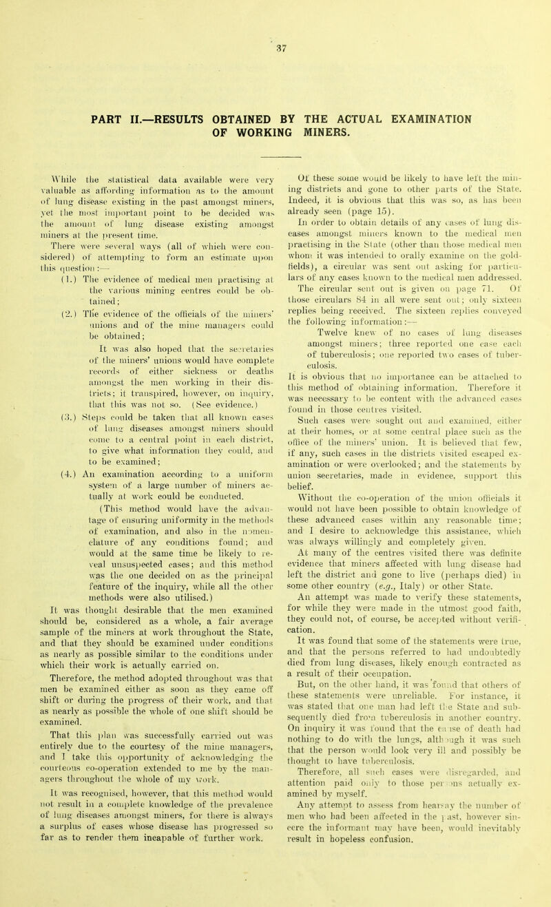 PART II.—RESULTS OBTAINED BY THE ACTUAL EXAMINATION OF WORKING MINERS. While the statistical data available were very valuable as affording information as to the amount of lung disease existing in the past amongst miners, yet the most important point to be decided was (he amount of lung disease existing amongst miners at the present time. There were several ways (all of which were con- sidered) of attempting to form an estimate upon this question:— (1.) The evidence of medical men practising at the various mining centres could be ob- tained ; (2.) The evidence of the officials of the miners' unions and of the mine managers could be obtained; It was also hoped that the secretaries of the miners’ unions would have complete records of either sickness or deaths amongst the men working in their dis- tricts; it transpired, however, on inquiry, that this was not so. (See evidence.) (3.) Steps could be taken that all known cases of lung diseases amongst miners should come to a central point in each district, to give what information they could, and to be examined; (4-.) An examination according to a uniform syste2ii of a large number of miners ac- tually at work could be conducted. (This method would have the advan- tage of ensuring uniformity in the methods of examination, and also in the nomen- clature of any conditions found; and would at the same time be likely to re- veal unsuspected cases; and this method was the one decided on as the principal feature of the inquiry, while all the other methods were also utilised.) It was thought desirable that the men examined should be, considered as a ■whole, a fair average sample of the miners at work throughout the State, and that they should be examined under conditions as nearly as possible similar to the conditions under which their work is actually carried on. Therefore, the method adopted throughout was that men be examined either as soon as they came off shift or during the progress of their work, and that as nearly as possible the whole of one shift should be examined. That this plan was successfully carried out. was entirely due to the courtesy of the mine managers, and T take this opportunity of acknowledging the courteous co-operation extended to me by the man- agers throughout the whole of my work. It Avas recognised, however, that this method would not result in a complete knowledge of the prevalence of lung diseases amongst miners, for there is always a surplus of eases wdiose disease has progressed so far as to render them incapable of further tvork. Of these some vvrouid be likely to have left the min- ing districts and gone to other parts of the State. Indeed, it is obA'ious that this was so, as has been already seen (page 15). In order to obtain details of any vases of lung dis- eases amongst miners knowm to the medical men practising in the State (other than those medical men Avhom it was intended to orally examine on the gold- fields), a circular Avas sent out asking for particu- lars of any cases known to the medical men addressed. The circular sent out is given on page 71. Of those circulars 84 in all Avere sent out; only sixteen replies being received. The sixteen replies conveyed the following information :— Ihvelve kneAv of no cases of lung diseases amongst miners; three reported one case each of tuberculosis; one reported two cases of tuber- culosis. It is obvious that no importance can be attached to this method of obtaining information. Therefore it Avas necessary to be content with the advanced cases found in those centres [visited. Such cases were sought out and examined, either at their homes, or at some central place such as the office of the miners’ union. It is believed that feAv, if any, such cases in the districts visited escaped ex- amination or were overlooked; and the statements by union secretaries, made in evidence, support this belief. Without the co-operation of the union officials it Avould not have been possible to obtain knowledge of these advanced cases Avithin any reasonable time; and I desire to aeknoAvledge this assistance, Avhich Avas always willingly and completely given. At many of the centres visited there Avas definite evidence that miners affected with lung disease had left the district and gone to live (perhaps died) in some other country (e.g., Italy) or other State. An attempt Avas made to verify these statements, for while they Avere made in the utmost good faith, they could not, of course, be accepted Avithout verifi- cation. It Avas found that some of the statements were true, and that the persons referred to had undoubtedly died from lung diseases, likely enough contracted as a result of their occupation. But, on the other hand, it was found that others of these statements Avere unreliable. For instance, it Avas stated that one man had left the State and sub- sequently died fi’O'n tuberculosis in another country. On inquiry it Avas found that the ( \ ise of death had nothing to do with the lungs, altl? >ugh it was such that the person Avould look very ill and possibly be thought to have tuberculosis. Therefore, all such eases were disregarded, and attention paid only to those per >ns actually ex- amined by myself. Any attempt to assess from hearsay the number of men Avho had been affected in the i ast, hoAvever sin- cere the informant may IniA-e been, Avould inevitably result in hopeless confusion.