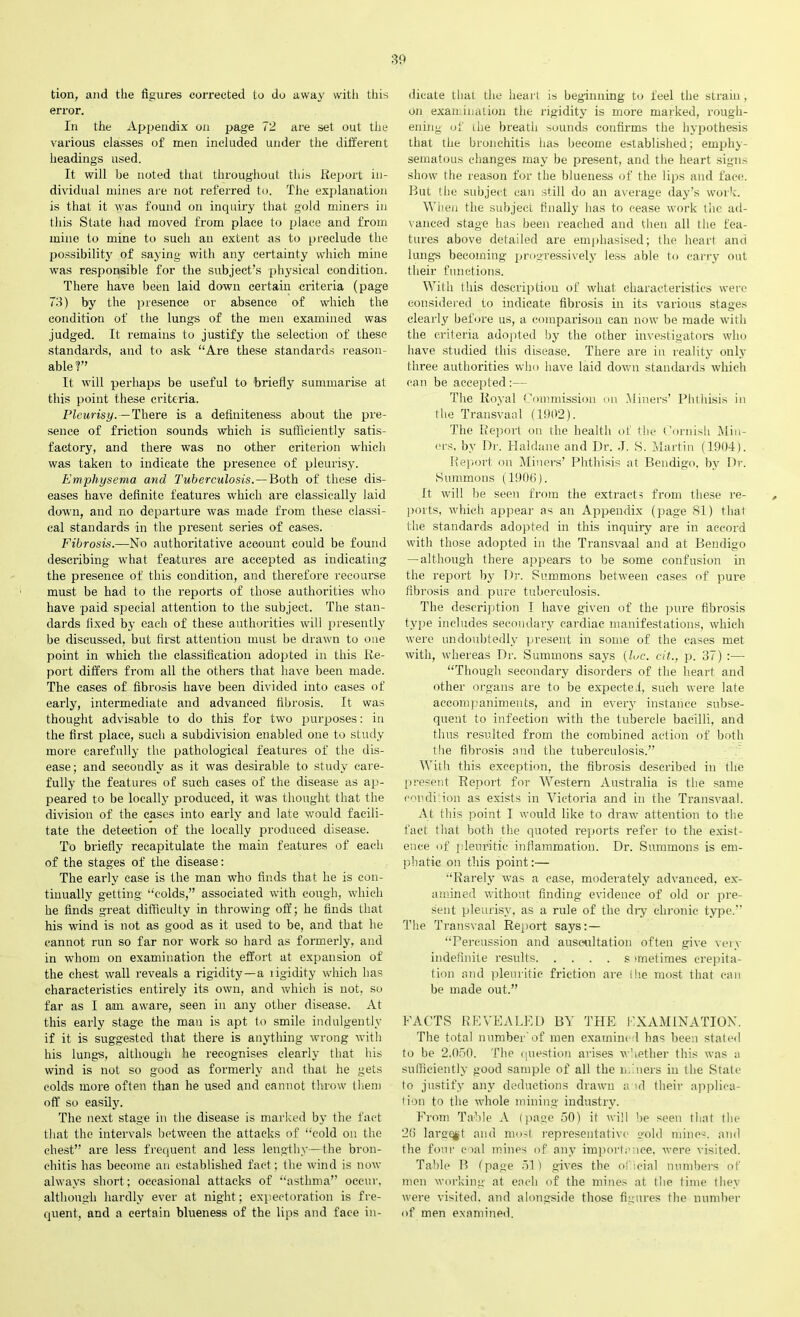 tion, and the figures corrected to do away with this error. In the Appendix on page 72 are set out the various classes of men included under the different headings used. It will he noted that throughout this Report in- dividual mines are not referred to. The explanation is that it was found on inquiry that gold miners in this State had moved from place to place and from mine to mine to such an extent as to preclude the possibility of saying with any certainty which mine was responsible for the subject’s physical condition. There have been laid down certain criteria (page 73) by the presence or absence of which the condition of the lungs of the men examined was judged. It remains to justify the selection of these standards, and to ask “Are these standards reason- able?” It will perhaps be useful to 'briefly summarise at this point these criteria. Pleurisy.—There is a definiteness about the pre- sence of friction sounds which is sufficiently satis- factory, and there was no other criterion which was taken to indicate the presence of pleurisy. Emphysema and Tuberculosis.—Both of these dis- eases have definite features which are classically laid down, and no departure was made from these classi- cal standards in the present series of cases. Fibrosis.—No authoritative account could be found describing what features are accepted as indicating the presence of this condition, and therefore recourse must be had to the reports of those authorities who have paid special attention to the subject. The stan- dards fixed by each of these authorities will presently be discussed, but first attention must be drawn to one point in which the classification adopted in this Re- port differs from all the others that have been made. The cases of fibrosis have been divided into cases of early, intermediate and advanced fibrosis. It was thought advisable to do this for two jrurposes: in the first place, such a subdivision enabled one to study more carefully the pathological features of the dis- ease; and secondly as it was desirable to study care- fully the features of such cases of the disease as ap- peared to be locally produced, it was thought that the division of the cases into early and late would facili- tate the detection of the locally produced disease. To briefly recapitulate the main features of each of the stages of the disease: The early case is the man who finds that he is con- tinually getting “colds,” associated with cough, which he finds great difficulty in throwing off; he finds that his wind is not as good as it used to be, and that he cannot run so far nor work so hard as formerly, and in whom on examination the effort at expansion of the chest wall reveals a rigidity—a rigidity which has characteristics entirely its own, and which is not, so far as I am aware, seen in any other disease. At this early stage the man is apt to smile indulgently if it is suggested that there is anything wrong with his lungs, although he recognises clearly that his wind is not so good as formerly and that he gets colds more often than he used and cannot throw them off so easily. The next stage in the disease is marked by the fact that the intervals between the attacks of “cold on the chest” are less frequent and less lengthy—the bron- chitis has become an established fact; the wind is now always short; occasional attacks of “asthma” occur, although hardly ever at night; expectoration is fre- quent, and a certain blueness of the lips and face in- dicate that the heart is beginning to feel the strain, on examination the rigidity is more marked, rough- ening of ihe breath sounds confirms the hypothesis that the bronchitis has become established; emphy- sematous changes may be present, and the heart signs show the reason for the blueness of the lips and face. But the subject can still do an average day’s work. When the subject finally has to cease work the ad- vanced stage has been reached and then all the fea- tures above detailed are emphasised; the heart and lungs becoming progressively less able to carry out their functions. With this description of what characteristics were considered to indicate fibrosis in its various stages clearly before us, a comparison can now be made with the criteria adopted by the other investigators who have studied this disease. There are in reality only three authorities who have laid down standards which can be accepted:— The Royal Commission on Miners’ Phthisis in the Transvaal (1902). The Report on the health of the Cornish Min- ors, by Dr. Haldane and Dr. J. S. Martin (1904). Report on Miners’ Phthisis at Bendigo, by Dr. Summons (1906). It will be seen from the extracts from these re- ports, which appear as an Appendix (page 81) that the standards adopted in this inquiry are in accord with those adopted in the Transvaal and at Bendigo —although there appears to be some confusion in the report by Dr. Summons between cases of pure fibrosis and pure tuberculosis. The description I have given of the pure fibrosis type includes secondary cardiac manifestations, which were undoubtedly present in some of the cases met with, whereas Dr. Summons says (luc. cit., p. 37) :— “Though secondary disorders of the heart and other organs are to be expected, such were late accompaniments, and in every instance subse- quent to infection with the tubercle bacilli, and thus resulted from the combined action of both the fibrosis and the tuberculosis.” With this exception, the fibrosis described in the present Report for Western Australia is the same condition as exists in Victoria and in the Transvaal. At this point I would like to draw attention to the fact that both the quoted reports refer to the exist- ence of pleuritic inflammation. Dr. Summons is em- phatic on this point:— “Rarely was a case, moderately advanced, ex- amined without finding evidence of old or pre- sent pleurisy, as a rule of the dry chronic type.” The Transvaal Report says:— “Percussion and auscultation often give very indefinite results s unetimes crepita- tion and pleuritic friction are ihe most that can be made out.” FACTS REVEALED BY THE EXAMINATION. The total number of men examined has been stated to be 2,050. The question arises whether this was a sufficiently good sample of all the miners in the State to justify any deductions drawn a id their applica- tion to the whole mining industry. From Table A (page 50) it will be seen that the 26 larg^jt and most representative gold mines, and the four coal mines of any importance, were visited. Table B (page 51) gives the official numbers of men working at each of the mines at the time they were visited, and alongside those figures the number of men examined.