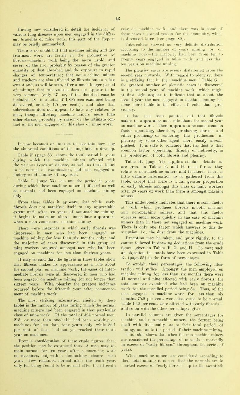 Having now considered in detail the incidence of various lung diseases upon men engaged in the differ- ent branches of mine work, this part of the Report may be briefly summarised. There is no doubt but that machine mining and dry treatment work are fertile in the production of fibrosis—machine work being the more rapid and severe of the two, probably by reason of the greater quantity of dust absorbed and the exposure to rapid changes of temperature; that non-machine miners and trackers are also affected by fibrosis but to a less extent and, as will be seen, after a much longer period of mining; that tuberculosis does not appear to be very common (only 27—or, if the doubtful case be included, 28—in a total of 1,805 men examined being discovered, or only 1.5 per cent.); and also that tuberculosis does not appear to have any relation to dust, though affecting machine miners more than other classes, probably by reason of the intimate con- tact of the men engaged on this class of mine work. It now becomes of interest to ascertain how long the abnormal conditions of the lung take to develop. Table F (page 53) shows the total period in years during which the machine miners affected with the various types of disease, as well as those found to be normal on examination, had been engaged in underground mining of any sort. Table G (page 53) sets out the period in years during which these machine miners (affected as well as normal) had been engaged on machine mining only. ■ From these tables it appears that while early fibrosis does not manifest itself to any appreciable extent until after ten years of non-machine mining, it begins to make an almost immediate appearance when a man commences machine mining. There were instances in which early fibrosis was discovered in men who had been engaged on machine mining for less than six months only; and the majority of cases discovered in this group of mine workers occurred amongst men who had been engaged on machines for less than thirteen years. It may be said that the figures in these tables show that fibrosis makes its appearance as a rule about the second year on machine work; the oases of inter- mediate fibrosis were all discovered in men who had been engaged on machine ruining for not longer than sixteen years. With pleurisy the greatest incidence occurred before the fifteenth year after commence- ment of machine work. The most striking information elicited by these tables is the number of years during which the normal machine miners had been engaged in that particular class of mine work. Of the total of 424 normal men, 215—or more than one-half—had been working on machines for less than four years only, while 8b.1 per cent, of them had not yet reached their tenth year on machines. From a consideration of these crude figures, then, the position may he expressed thus: A man may re- main normal for ten years after commencing work on machines, but. with a diminishing chance each year. Few remained normal after the tenth year, only ten being found to be normal after (lie fifteenth year on machine work—and there was in some of these eases a special reason for this immunity, which is discussed later (see page 80). Tuberculosis showed no very definite distribution according to the number of years mining or on machine work—the majority had been from ten to twenty years engaged in mine work, and less than ten years on machine mining. The pleurisy eases are evenly distributed from the second year onwards. With regard to pleurisy, there is a striking fact in the “machine men,” Table G.- - the greatest number of pleuritic cases is discovered in the second year of machine work—which might at first sight appear to indicate that at about the second year the men engaged in machine mining be- come more liable to the effect of cold than pre- viously. It has just been pointed out that fibrosis makes its appearance as a rule about the second year on machine work. There appears to be some common factor operating, therefore, producing fibrosis and either producing or rendering' the production of pleurisy by some other agent more easily accom- plished. It is safe to conclude that the dust is that common factor operating, directly or indirectly, in the production of both fibrosis and pleurisy. Table Hi. (page 54) supplies similar details as are given in Tables F. and G. in so far as they relate to non-machine miners and truckers. There is little definite information to be gathered from this table, except that- there is a far greater proportion of early fibrosis amongst this class of mine workers after 20 years of work than there is amongst machine miners. This undoubtedly indicates that there is some factor at work which produces fibrosis in both machine and non-machine miners; and that this factor operates much more quickly in the case of machine miners than in those not engaged on machine work. There is only one factor which answers to this de- scription, i.e., the dust from the machines. Exception may be taken, and quite rightly, to the course followed in drawing deductions from the crude figures given in Tables F. G. and H. To meet such an objection the totals have been expressed in Table K. (page 55) hi the form of percentages. To explain these percentages, the following illus- tration will suffice: Amongst the men employed on machine mining for less than six months there were 41 normal and nine affected with early fibrosis, the total number examined who had been on machine work for the specified period being 54. Thus, of the men engaged on machine work for less than six months, 75.9 per cent, were discovered to be normal, while 16.(3 per cent, were affected with early fibrosis— and so on with the other percentages given. In parallel columns are given the percentages for machine and non-maeliine miners, the former being dealt with divisionally—as to their total period of mining, and as to the period of their machine miuing. This table shows that when the non-machine miners are considered the percentage of normals is markedly in excess of “early fibrosis” throughout the series of years. When machine miners are considered according to their total mining it is seen that the normals are in marked excess of “early fibrosis” up to the twentieth