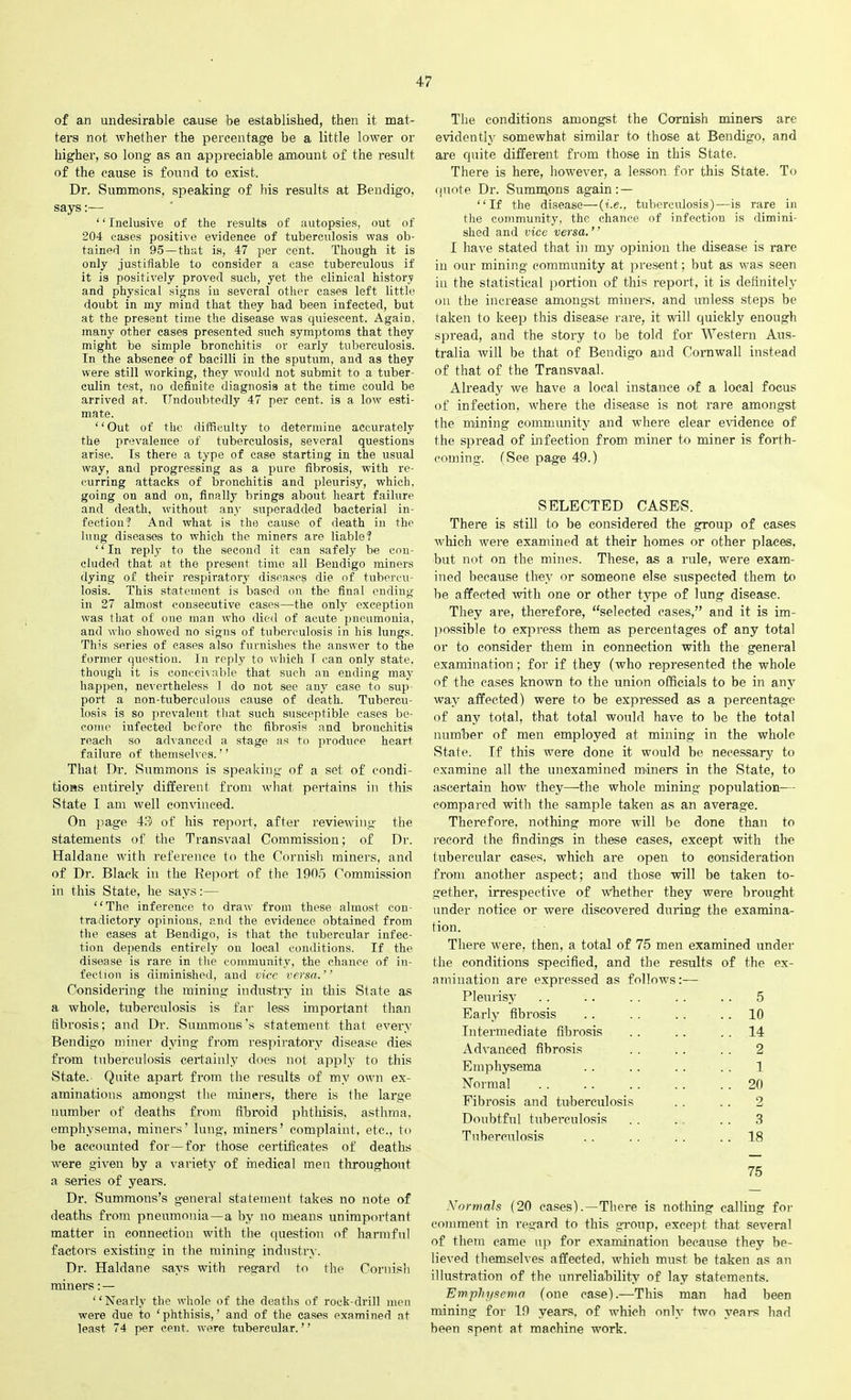 of an undesirable cause be established, then it mat- ters not whether the percentage be a little lower or higher, so long as an appreciable amount of the result of the cause is found to exist. Dr. Summons, speaking of his results at Bendigo, says:— ‘ ‘ Inclusive of the results of autopsies, out of 204 eases positive evidence of tuberculosis was ob- tained in 95 —that is, 47 per cent. Though it is only justifiable to consider a case tuberculous if it is positively proved such, yet the clinical history and physical signs in several other cases left little doubt in my mind that they had been infected, but at the present time the disease was quiescent. Again, many other cases presented such symptoms that they might be simple bronchitis or early tuberculosis. In the absenee of bacilli in the sputum, and as they were still working, they would not submit to a tuber- culin test, no definite diagnosis at the time could be arrived at. Undoubtedly 47 per cent, is a lowr esti- mate. “Out of the difficulty to determine accurately the prevalence of tuberculosis, several questions arise. Is there a type of case starting in the usual way, and progressing as a pure fibrosis, with re- curring attacks of bronchitis and pleurisy, which, going on and on, finally brings about heart failure and death, without any superadded bacterial in- fection? And what is the cause of death in the lung diseases to which the miners are liable? 1 ‘ In reply to the second it can safely be con- cluded that at the present time all Bendigo miners dying of their respiratory diseases die of tubercu- losis. This statement is based on the final ending in 27 almost consecutive cases—the only exception was that of one man who died of acute pneumonia, and who showed no signs of tuberculosis in his lungs. This series of cases also furnishes the answer to the former question. In reply to which I can only state, though it is conceivable that such an ending may happen, nevertheless 1 do not see any case to sup- port a non-tuberculous cause of death. Tubercu- losis is so prevalent that such susceptible cases be- come iufected before the fibrosis and bronchitis reach so advanced a stage as to produce heart failure of themselves. ’ ’ That Dr. Summons is speaking of a set of condi- tions entirely different from what pertains in this State I am well convinced. On page 43 of his report, after reviewing the statements of the Transvaal Commission; of Dr. Haldane with reference to the Cornish miners, and of Dr. Black in the Report of the 1905 Commission in this State, he says:— “The inference to draw from these almost con- tradictory opinions, and the evidence obtained from the cases at Bendigo, is that the tubercular infec- tion depends entirely on local conditions. If the disease is rare in the community, the chance of in- fection is diminished, and vice versa.” Considering the mining industry in this State as a whole, tuberculosis is far less important than fibrosis; and Dr. Summons’s statement that every Bendigo miner dying from respiratory disease dies from tuberculosis certainly does not apply to this State. Quite apart from the results of my own ex- aminations amongst the miners, there is the large number of deaths from fibroid phthisis, asthma, emphysema, miners’ lung, miners’ complaint, etc., to be accounted for—for those certificates of deaths were given by a variety of medical men throughout a series of years. Dr. Summons’s general statement takes no note of deaths from pneumonia —a by no means unimportant matter in connection with the question of harmful factors existing in the mining industry. Dr. Haldane says with regard to the Cornish miners: — “Nearly the whole of the deaths of rock-drill men were due to 'phthisis,’ and of the eases examined at least 74 per cent, were tubercular.” The conditions amongst the Cornish miners are evidently somewhat similar to those at Bendigo, and are quite different from those in this State. There is here, however, a lesson for this State. To quote Dr. Summons again:— “If the disease—(i.e., tuberculosis)—is rare in the community, the chance of infection is dimini- shed and vice versa. ’ ’ I have stated that in my opinion the disease is rare in our mining community at present; hut as was seen in the statistical portion of this report, it is definitely on the increase amongst miners, and unless steps be taken to keep this disease rare, it will quickly enough spread, and the story to be told for Western Aus- tralia will be that of Bendigo and Cornwall instead of that of the Transvaal. Already we have a local instance of a local focus of infection, where the disease is not rare amongst the mining community and where clear evidence of the spread of infection from miner to miner is forth- coming. (See page 49.) SELECTED CASES. There is still to be considered the group of cases which were examined at their homes or other places, but not on the mines. These, as a rule, were exam- ined because they or someone else suspected them to be affected with one or other type of lung disease. They are, therefore, “selected cases,” and it is im- possible to express them as percentages of any total or to consider them in connection with the general examination; for if they (who represented the whole of the cases known to the union officials to be in any way affected) were to be expressed as a percentage of any total, that total would have to be the total number of men employed at mining in the whole State. If this were done it would be necessary to examine all the unexamined miners in the State, to ascertain how they—the whole mining population— compared with the sample taken as an average. Therefore, nothing more will be done than to record the findings in these cases, except with the tubercular cases, which are open to consideration from another aspect; and those will be taken to- gether, irrespective of whether they were brought under notice or were discovered during the examina- tion. There were, then, a total of 75 men examined under the conditions specified, and the results of the ex- amination are expressed as follows:— Pleurisy .. .. . . .. . . 5 Early fibrosis . . . . . . 10 Intermediate fibrosis .. .. 14 Advanced fibrosis . . . . . . 2 Emphysema . . .. . . . . 1 Normal . . .. .. .. 20 Fibrosis and tuberculosis . . . . 2 Doubtful tuberculosis . . . 3 Tuberculosis . . . . . . 18 75 Normals (20 cases) . — There is nothing calling for comment in regard to this group, except that several of them came up for examination because they be- lieved themselves affected, which must be taken as an illustration of the unreliability of lay statements. Emphysema (one case).—This man had been mining for 19 years, of which only two years had been spent at machine work.