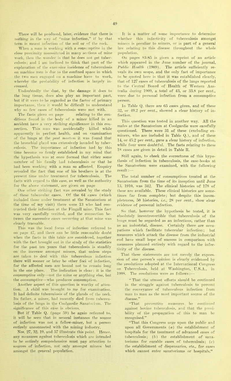 There will he produced: later, evidence that there is nothing- in I lie way of “mine infection,” if by that term is meant infection of the soil or of the rock. When a man is working- with a consumptive in the close proximity necessitated in many sections of mine work, then the wonder is that he does not g-et tuber- culosis; and 1 am inclined to think that part of the explanation of the excessive incidence of tuberculosis on machine men is due to the confined space in which the two men engaged on a machine have to work, whereby the probability of infection is largely in- creased. Undoubtedly the dust, by the damage it does to the lung tissue, does also play an important part, but if it were to be regarded as the factor of primary importance, then it would be difficult to understand why so few cases of tuberculosis were met with. The facts given on page relating to the con- ditions found in the body of a miner killed in an accident have a very striking- significance in this con- nection. This man was accidentally killed while apparently in perfect health, and on examination of the lungs at the post mortem it was found that the bronchial gland was extensively invaded by tuber- culosis. The importance of infection had by this time become so firmly established in my mind that the hypothesis was at once formed that either some member of his family had tuberculosis or that he had been working with a man so affected. Enquiry revealed the fact that one of his brothers is at the present time under treatment for tuberculosis. The facts with regard to this case, as well as the authority for the above statement, are given on page One other striking fact was revealed by the study of these tubercular cases. Of the 64 cases (which included those under treatment at the Sanatorium at the time of my visit) there were 13 who had con- tracted their infection at the Fingall mine. This fact was very carefully verified, and the connection be- tween the successive cases occurring at that mine was clearly traceable. This was the local focus of infection referred to on page 47. and there can be little reasonable doubt when the facts in this table are considered, together with the fact brought out in the study of the statistics for the past ten years that tuberculosis is steadily on the increase amongst miners, that unless steps are taken to deal with this tuberculous infection there will sooner or later be other foci of infection, for the affected men are bound not to remain long in the one place. The indication is clear: it is the consumptive only—not the mine or anything else, but the consumptive—who produces consumption. Another aspect of this question is worthy of atten- tion. A child was brought to me for examination. It had definite tuberculosis of the glands of the neck. Its father, a miner, had recently died from tubercu- losis of the lungs in the Coolgardie Sanatorium. The significance of this case is obvious. But if Table Q. (page 59) be again referred to, it will be seen that in several instances the source of infection was not a fellow-miner, but a person entirely unconnected with the mining industry. Nos. 27, 32, 19, and 57 illustrate this point. Hence, any measures against tuberculosis which are intended to be entirely comprehensive must pay attention to sources of infection, not only amongst miners but amongst the general population. Tl is a matter of some importance to determine whether this infectivity of tuberculosis amongst miners is peculiar to miners, or is part of a general law relating to this disease throughout the whole population. On pages 83-85 is given a reprint of an article which appeared in the June number of the journal, Public Health (1909). The article sufficiently re- veals its own scope, and the only fact of importance to be quoted here is that it was established clearly, that of 127 cases of tuberculosis of the lungs reported to the Central Board of Health of Western Aus- tralia during 1909, a total of 43, or 33.8 per cent., were due to personal infection from a consumptive person. In Table Q. there are 65 cases given, and of these 32, or 49.2 per cent., showed a clear history of in- fection. This question was tested in another way. All the males at the Sanatorium at Coolgardie were carefully questioned. There were 31 of these (excluding ex- miners, who are included in Table Q.), and of these 14, or 45.2 per cent.,, gave a clear history of infection, while four were doubtful. The facts relating to these 18 cases are given in detail in Table R. Still again, to check the correctness of this hypo- thesis of infection in tuberculosis, the case-books at the Sanatorium were examined, with the following result:—■ The total number of consumptives treated at the Sanatorium from the time of its inception until June 13, 1910, was 342. The clinical histories of 178 of these are available. These clinical histories are some- times far from complete; but despite this incom- pleteness, 50 histories, i.e., 28 per cent., show clear evidence of personal infection. So that, however the hypothesis be tested, it is absolutely incontrovertible that tuberculosis of the lungs must be regarded as an infectious, rather than as an industrial, disease. Certainly there are occu- pations which facilitate tubercular infection; but measures which attack the disease from the industrial end have small hope of success in comparison with measures planned entirely with regard to the infec- tivity of the disease. That these statements are not merely the expres- sion of one person’s opinion is clearly evidenced by the resolutions adopted at the International Congress on Tuberculosis, held at Washington, U.S.A., in 1908. The resolutions were as follows;— “ That the utmost efforts should be continued in the struggle against tuberculosis to prevent the conveyance of tuberculous infection from man to man as the most important source of the disease.” “That preventive measures be continued against bovine tuberculosis, and that the possi- bility of the propagation of this to man be recognised.” “That this Congress urge upon the public and upon all Governments (a) the establishment of hospitals for the treatment of advanced cases of tuberculosis; (b) the establishment of sana- toriums for curable cases of tuberculosis; (c) the establishment of dispensaries, etc., for cases which cannot enter sanatoriums or hospitals.”
