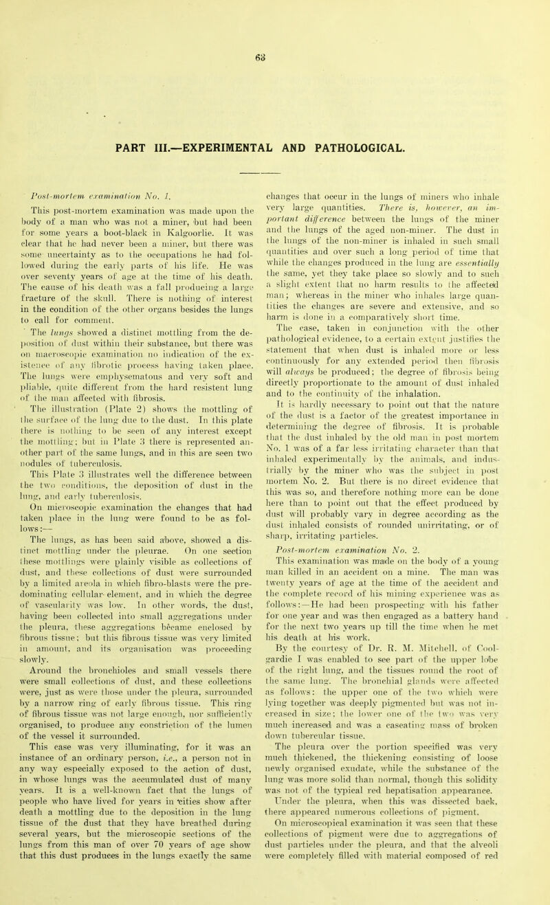 PART III.—EXPERIMENTAL AND PATHOLOGICAL. Post-mortem examination No. 1. This post-mortem examination was made upon the body of a man who was not a miner, hut had been for some years a boot-black in Kalgoorlie. It was clear that he had never been a miner, but there was some uncertainty as to the occupations he had fol- lowed during the early parts of his life. He was over seventy years of age at the time of his death. The cause of bis death was a fall producing a large fracture of the skull. There is nothing of interest in the condition of the other organs besides the lungs to call for comment. The lungs showed a distinct mottling from the de- position of dust within their substance, but there was on macroscopic examination no indication of the ex- istence of any fibrotic process having taken place. The lungs were emphysematous and very soft and pliable, quite different from the hard resistent lung of the man affected with fibrosis. The illustration (Plate 2) shows the mottling of the surface of the lung due to the dust. In this plate there is nothing to be seen of any interest except the mottling; but in Plate 3 there is represented an- other part of the same lungs, and in this are seen two nodules of tuberculosis. This Plate 3 illustrates well the difference between the two conditions, the deposition of dust in the lung, and early tuberculosis. On microscopic examination the changes that had taken place in the lung were found to be as fol- lows :— The lungs, as has been said above, showed a dis- tinct mottling under the pleurae. On one section Ihese mottlings were plainly visible as collections of dust, and these collections of dust were surrounded by a limited areola in which fibro-blasts were the pre- dominating cellular- element, and in which the degree of vascularity was low. In other words, the dust, having been collected into small aggregations under tlie pleura, these aggregations became enclosed by fibrous tissue; but this fibrous tissue was very limited in amount, and its organisation was proceeding slowly. Around the bronchioles and small vessels there were small collections of dust, and these collections were, just as were those under the pleura, surrounded by a narrow ring of early fibrous tissue. This ring of fibrous tissue was not large enough, nor sufficiently organised, to produce any constriction of the lumen of the vessel it surrounded. This case was very illuminating, for it was an instance of an ordinary person, i.e., a person not in any way especially exposed to the action of dust, in whose lungs was the accumulated dust of many years. It is a well-known fact that the lungs of people who have lived for years in ‘cities show after death a mottling due to the deposition in the lung- tissue of the dust that they have breathed during several years, but the microscopic sections of the lungs from this man of over 70 years of age show that this dust produces in the lungs exactly the same changes that occur in the lungs of miners who inhale very large quantities. There is, however, an im- portant difference between the lungs of the miner and the lungs of the aged non-miner. The dust in the lungs of the non-miner is inhaled in such small quantities aud over such a long period of time that while the changes produced in the lung are essentially the same, yet they take place so slowly and to such a slight extent that no harm results to the affected man; whereas in the miner who inhales large quan- tities the changes are severe and extensive, and so harm is done in a comparatively short time. The case, taken in conjunction with the other pathological evidence, to a certain extent justifies the statement that when dust is inhaled more or less continuously for any extended period then fibrosis will always be produced; the degree of fibrosis being directly proportionate to the amount of dust inhaled and to the continuity of the inhalation. It is hardly necessary to point out that the nature of the dust is a factor of the greatest importance in determining the degree of fibrosis. It is probable that the dust inhaled by the old man in post mortem No. 1 was of a far less irritating character than that inhaled experimentally by tbe animals, and indus- trially by the miner who was tbe subject in post mortem No. 2. But there is no direct evidence that this was so, and therefore nothing more can be done here than to point out that the effect produced by dust will probably vary in degree according as the dust inhaled consists of rounded unirritating, or of sharp, irritating particles. Post-mortem examination No. 2. This examination was made on the body of a young man killed in an accident on a mine. The man was twenty years of age at the time of the accident and the complete record of his mining experience was as follows: —He had been prospecting- with his father for one year and was then engaged as a battery hand for tbe next two years up till the time when he met his death at his work. By tbe courtesy of Dr. R. M. Mitchell, of Oool- gardie I was enabled to see part of the upper lobe of the right lung, and the tissues round tbe root of the same lung. The bronchial glands were affected as follows: tbe upper one of tbe two which were lying together was deeply pigmented but was not in- creased in size; the lower one of the two was very much increased and was a caseating mass of broken down tubercular tissue. The pleura over tbe portion specified was very much thickened, the thickening consisting of loose newly organised exudate, while tbe substance of the lung was more solid than normal, though this solidity was not of the typical red hepatisation appeai'ance. Under the pleura, when this was dissected back, there appeared numerous collections of pigment. On microscopical examination it was seen that these collections of pigment, were due to aggregations of dust particles under the pleura, and that the alveoli were completely filled with material composed of red