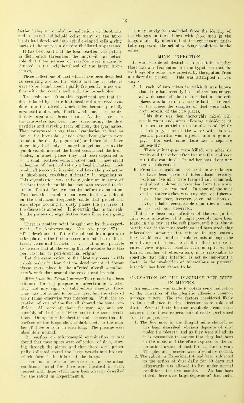 lection being surrounded bv, collections of fibroblasts and scattered epithelioid cells; many of the fibro- blasts bad developed into spindle-shaped cells giving parts of the section a definite fibrillated appearance. It has been said that the local reaction was patchy in distribution throughout the lungs—it was notice- able that these patches of reaction were invariably situated in the neighbourhood of the larger bron- chioles. Those collections of dust which have been described as occurring around the vessels and the bronchioles were to be found about equally frequently in associa- tion with the vessels and with the bronchioles. The deductions from this experiment are that the dust inhaled by this rabbit produced a marked exu- date into the alveoli, which later became partially organised and which, if left, would have become de- finitely organised fibrous tissue. At the same time the leucocytes had been busy surrounding the dust particles and carrying them off along the lymphatics. They progressed along these lymphatics at first as far as the bronchial glands (for these glands were found to be deeply pigmented) and then at a later stage they had only managed to get as far as the lymph-vessels around the blood vessels and the bron- chioles, in which places they had been deposited to form small localised collections of dust. These small collections of dust had set up a local irritation which produced leucocytic invasion and later the production of fibroblasts, resulting ultimately in organisation. This organisation was actively going on in spite of the fact that the rabbit had not been exposed to the action of dust for five months before examination. This fact alone is almost sufficient to throw a doubt on the statement frequently made that provided a man stops working in dusty places the progress of the disease is arrested. It is certain that in this rab- bit the process of organisation was still actively going- on. There is another point brought out by this experi- ment. Dr. Andrewes says (Inc. cit., page 487) : — “The development of the fibroid nodules appears to take place in the first instance around the small ar- teries, veins and bronchi. . . . It is not possible to be sure that all the young fibroid nodules have this peri-vascular or peri-bronchial origin.” But the examination of the fibrotic process in this rabbit makes it clear that the development of fibrous tissue takes place in the affected alveoli simultan- eously with that around the vessels and bronchi. Mice from the Fingall mine.—These mice had been obtained for the purpose of ascertaining whether they had any signs of tuberculosis amongst them. This was not found to be the case, but the state of their lungs otherwise was interesting. With the ex- ception of one of the five all showed the same con- dition. All were of about the same age and pre- sumably all had been living under the same condi- tions. On opening the chest it could be seen that the surface of the lungs showed dark spots to the num- ber of three or four on each lung. The pleurae were absolutely normal. On section on miscroscopic examination it was found that these spots were collections of dust, show- ing through the pleura and that there were princi- pally collected round the large vessels and bronchi, which formed the liilum of the lungs. There is no need to describe in detail the actual conditions found for these were identical in every respect with those which have been already described for the rabbit in Experiment 4. It may safely be concluded from the identity of the changes in these lungs with those seen in the lungs artificially affected that the experiment faith- fully represents the actual working conditions in the mines. MINE INFECTION. It was considered desirable to ascertain whether there was any foundation for the hypothesis that the workings of a mine were infected by the sputum from a tubercular person. This was attempted in two ways: — A. In each of two mines in which it was known that there had recently been tuberculous miners at work some of the surface dust at the crib places was taken into a sterile bottle. In each of the mines the samples of dust were taken from several of the crib places. This dust was then thoroughly mixed with sterile water and, after allowing subsidence of the heavier particles to take place and lightly centrifuging, some of the water with its sus- pended particles was injected into a guinea- pig. For each mine there was a separate guinea-pig. These guinea-pigs were killed, one after six weeks and the other after two months, and very carefully examined. In neither was there any sign of tuberculosis. B. From the Fingall mine, where there were known to have been cases of tuberculosis recently working, five mice were trapped and examined, and. about a dozen cockroaches from the work- ings were also examined. In none of the mice or the eockcroaehes was any sign of tubercu- losis. The mice, however, gave indications of having inhaled considerable quantities of dust, as has just been described. Had there been any infection of the soil in the mine some indication of it might possibly have been found in the dust at the crib places, and it is almost certain that, if the mine workings had been producing tuberculosis amongst the miners to any extent, they would have produced tuberculosis amongst the mice living in the mine. As both methods of investi- gation gave negative results, even in spite of the limited number of observations, it is reasonable to conclude that mine infection is not so important a factor in the production of tuberculosis as personal infection has been shown to be. CAUSATION OF THE PLEURISY MET WITH IN MINERS. Au endeavour was made to obtain some indication of the causation of the pleuritic adhesions common amongst miners. The two factors considered likely to have influence in this direction were cold and dust. Several facts became available from other sources than those experiments directly performed for the purpose:— 1. The five mice in the Fingall mine showed, as has been described, obvious deposits of dust under the pleura; and as they were all adults it is reasonable to assume that they had been in the mine, and therefore exposed to the in- termittent action of dust for at least a year. The pleurae, however, were absolutely normal. 2. The rabbit in Experiment 4 had been subjected to the action of dust daily for GO days and afterwards was allowed to live under normal conditions for five months. As has been stated, there were large deposits of dust under