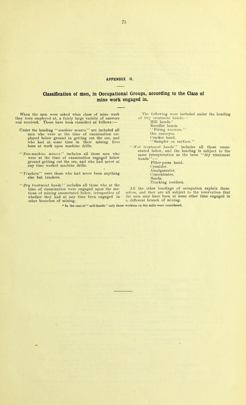 APPENDIX D. Classification of men, in Occupational Groups, according to the Class of mine work engaged in. When the men were asked what class of mine work they were employed at, a fairly large variety of answers was received. These have been classified as follows:— Under the heading “machine miners” are included all men who were at the time of examination em- ployed below ground in getting out the ore, and who had at some time in their mining lives been at work upon machine drills. ‘‘Non-machine miners” includes all those men who were at the time of examination engaged below ground getting out the ore, and who had never at any time worked machine drills. ‘ ‘ Truckers ’ ’ were those who had never been anything else but truckers. ‘ ‘ Dry treatment hands ’ ’ includes all those who at the time of examination were engaged upon the sec- tions of mining enumerated below, irrespective of whether they had at any time been engaged in other branches of mining. ‘ In tlie case of “ mill hands ” only those The following were included under the heading of Dry treatment hands: — Mill hands.* Raveller hands. ‘ ‘ Firing roasters. ’ ’ Ore conveyer. Cracker hand. ‘ ‘ Sampler on surface. ’ ’ ‘‘Wet treatment hands” includes all those enum- erated below, and the heading is subject to the same interpretation as the term “dry treatment hands ”: — Filter-press hand. Cyanider. Amalgamator. Concentrates. Sands. Trucking residues. All the other headings of occupation explain them- selves, and they are all subject to the reservation that the men may have been at some other time engaged in a different branch of mining. working on dry mills were considered.