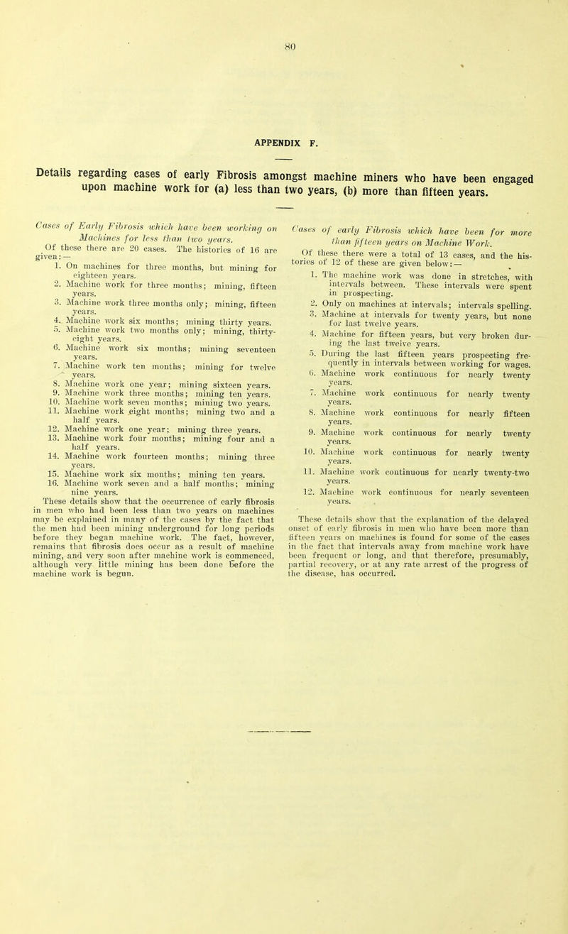 APPENDIX F. Details regarding cases of early Fibrosis amongst machine miners who have been engaged upon machine work for (a) less than two years, (b) more than fifteen years. Cases of Early Fibrosis which have been working on Machines for less than two years. Of these there are 20 cases. The histories of 16 are given: — 1. On machines for three months, but mining for eighteen years. 2. Machine work for three months; mining, fifteen years. 3. Machine work three months only; mining, fifteen years. 4. Machine work six months; mining thirty years. 5. Machine work two months only; mining;, thirty- eight years. 6. Machine work six months; mining seventeen years. 7. Machine work ten months; mining for twelve years. 8. Machine work one year; mining sixteen years. 9. Machine work three months; mining ten years. 10. Machine w'ork seven months; mining two years. 11. Machine work ,eigkt months; mining two and a half years. 12. Machine work one year ; mining three years. 13. Machine work four months; mining four and a half years. 14. Machine work fourteen months; mining three years. 15. Machine work six months; mining ten years. 16. Machine work seven and a half months; mining nine years. These details show that the occurrence of early fibrosis in men who had been less than two years on machines may be explained in many of the cases by the fact that the men had been mining underground for long periods before they began machine work. The fact, however, remains that fibrosis does occur as a result of machine mining, and very soon after machine work is commenced, although very little mining has been done before the machine work is begun. Cases of early Fibrosis which have been for more than fifteen years on Machine Work. Of these there were a total of 13 cases, and the his- tories of 12 of these are given below: — 1. The machine work was done in stretches, with intervals between. These intervals were spent in prospecting. 2. Only on machines at intervals; intervals spelling. 3. Machine at intervals for twenty years, but none for last twelve years. 4. Machine for fifteen years, but very broken dur- ing the last twelve years. 5. During the last fifteen years prospecting fre- quently in intervals between working for wages. 6. Machine work continuous for nearly twenty years. 7. Machine work continuous for nearly twenty years. 8. Machine work continuous for nearly fifteen years. 9. Machine work continuous for nearly twenty years. 10. Machine work continuous for nearly twenty years. 11. Machine work continuous for nearly twenty-two years. 12. Machine work continuous for nearly seventeen years. These details show that the explanation of the delayed onset of early fibrosis in men who have been more than fifteen years on machines is found for some of the cases in the fact that intervals away from machine work have been frequent or long, and that therefore, presumably, partial recovery, or at any rate arrest of the progress of the disease, has occurred.