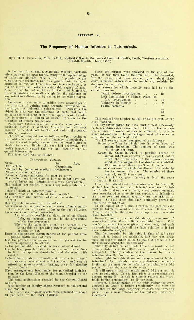 APPENDIX H. The Frequency of Human Infection in Tuberculosis. By J. H. L. Gumpston, M D., D.P.H., Medical Officer to the Central Board of Health, Perth, Western Australia. (“ Public Health,” June, 1910.) It has been found that a State like Western Australia offers many advantages for the study of the epidemiology of infectious diseases. The centres of population are comparatively scattered, and as a general rule the move- ments of individuals from place to place are known, or can be ascertained, with a considerable degree of accu- racy. Added to that is the useful fact that in general the communities are small enough for the existence of any infectious disease to be known to the whole popula- tion. An attempt was made to utilise these advantages in the direction of gaining some accurate information on the subject of pulmonary tuberculosis. Primarily the object. in view was the collection of facts that might assist in the settlement of the vexed question of the rela- tive importance of human or bovine infection in the causation of human tuberculosis. Pulmonary tuberculosis has been for some years a notifiable disease in Western Australia, and all cases have to be notified both to the local and to the central health authorities. The method adopted was as follows:—Upon receipt of ,the notification of a case of pulmonary tuberculosis, a printed form of inquiry was sent to the Local Board of Health in whose district the case had occurred. The health inspector visited the case and obtained the re- quired information. The form used was as follows: — Tuberculosis Patient. Name. _ Sex. Age. Date notified. Occupation. Attended by (name of medical practitioner). Patient’s present address. Patient’s former addresses for past 10 years. Has patient any knowledge of how he might have con- tracted infection? (State details very particularly.) Has patient ever resided in same house with a tubercular person? Cause of death of patient’s parents. If alive, what is the state of their health? Any brothers and sisters—what is the state of their health. Has any relative ever had tuberculosis? Ascertain as far as possible what sources of milk supply the patient has had access to during the past 10 years. Ascertain from medical attendant— As nearly as possible the duration of the illness, fixing as accurately as may be the appearance of the first symptoms. Whether the lesion is “open” or “closed,’-’ i.e., is capable of spreading infection by means of sputum or not. Describe the present circumstances of the patient from a public health point of view. Has the patient been instructed how to prevent the in- fection spreading to others ? Is the patient able to spend his time out of doors? Has he been provided with the means and instructions to have his sputum disinfected and destroyed with safety? Is he able to maintain himself and provide for himself all necessary nourishment and treatment, and can he afford to make provision (canvas, etc.) for sleeping out of doors ? Have arrangements been made for periodical disinfec- tion by the Local Board of the room occupied by the patient ? The total notifications received by the Central Board was 188. The number of inquiry sheets returned to the central office wias 153. That is to say, inquiry sheets were returned in about 81 per cent, of the cases notified. These 153 returns were analysed at the end of the year. It was then found that 26 had to be discarded, for the reason that there was not given about these cases sufficient information to enable any reliable de- ductions to be drawn. The reasons for which these 26 cases had to be dis- carded were: — Death before investigation .. .. 12 Left institution or address given, be- fore investigation . . . . . . 11 Unknown in district . . . . . . 2 Senile dementia .. . . . . 1 26 This reduced the number to 127, or 67 per cent, of the cases notified. In any investigation the data must almost necessarily be to a certain extent incomplete. Still, in this instance the number of useful returns is sufficient to provide some information. The percentages must of course be calculated on the reduced total. The 127 returns have been grouped as follows: — Group A.—Cases in which there is no evidence of human infection. The number of these was 75, or 59 per cent. Group B.—Cases in which a possible source of human infection appears to have existed, but in which the probability of that source having acted as the origin of the disease is doubtful. The number of these was 9, or 7 per cent. Group C.—Cases in which the disease wias probably due to human infection. The number of these was 43, or 33.8 per cent. Tables 1 and 2 are given showing in detail the cases in Groups B and C. It will be noticed that of the nine cases in Group B, six had been in contact with infected members of their own family, and one was a nurse, whose occupation must have necessitated at some time an exposure to infection; the other two had almost certainly run the risk of in- fection. So that these nine cases definitely proved the possibility of infection. In an inquiry of this kind, however, the greatest care must be taken to avoid sources of error. It has been thought desirable therefore to group these uncertain eases together. Group C, however, as the table shows, is composed of cases about which there is little reasonable doubt. Very careful consideration was given to each one, and each was only included after all the facts relative to it had been critically weighed. The fact revealed by this table is that of 127 cases about which details are available, 33.8 per cent, show such exposure to infection as to make it probable that their disease originated in this way. The only deduction legitimate from this result is that already stated, viz., that 33.8 per cent, of the cases in- vestigated probably contracted the disease by human infection directly from other cases. What light does this throw on the question of bovine infection? As it stands, the only preliminary deduction is that at the most bovine infection is probable in 66.2 per cent, of all the cases in the series. It will appear that this maximum of 66.2 per cent, is open to reduction. In the first place it is reasonable to exclude Group B. If this is done it reduces the “pro- bable bovine percentage” to 59 per cent. Further, a consideration of the table giving the cases collected in Group C brings prominently into view the fact that in the large majority of cases the infecting person was a near relative of the patient under con- sideration.