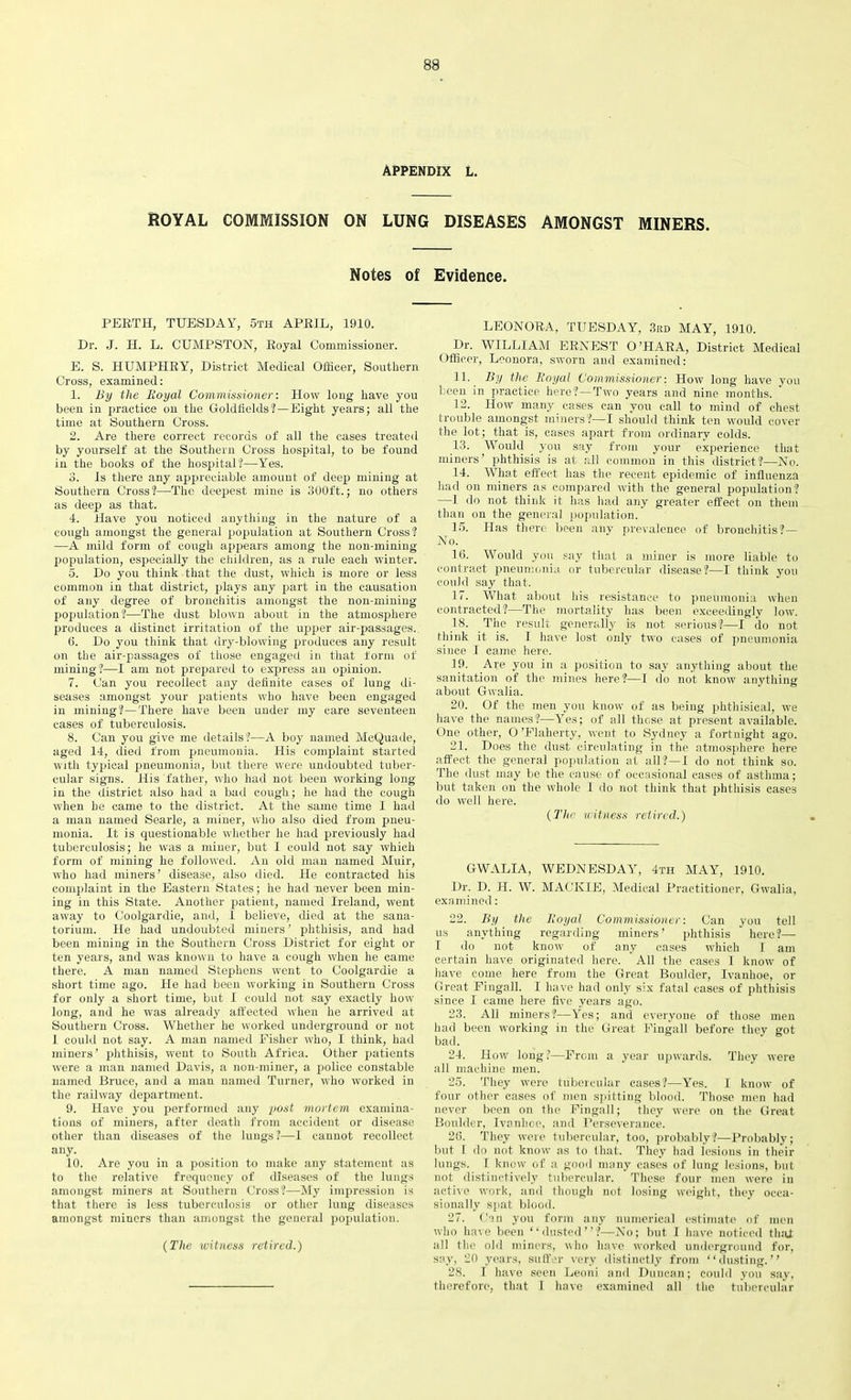 APPENDIX L. ROYAL COMMISSION ON LUNG DISEASES AMONGST MINERS. Notes of Evidence. PERTH, TUESDAY, 5th APRIL, 1910. Dr. J. H. L. CUMPSTON, Royal Commissioner. E. S. HUMPHRY, District Medical Officer, Southern Cross, examined: 1. By the Royal Commissioner: How long have you been in practice on the Goldfields?—Eight years; all the time at Southern Cross. 2. Are there correct records of all the cases treated by yourself at the Southern Cross hospital, to be found in the books of the hospital?—Yes. 3. Is there any appreciable amount of deep mining at Southern Cross?—The deepest mine is 300ft.; no others as deep as that. 4. Have you noticed anything in the nature of a cough amongst the general population at Southern Cross? —A mild form of cough appears among the non-mining population, especially the children, as a rule each winter. ■5. Do you think that the dust, which is more or less common in that district, plays any part in the causation of any degree of bronchitis amongst the non-mining population?—The dust blown about in the atmosphere produces a distinct irritation of the upper air-passages,. 6. Do you think that dry-blowing produces any result on the air-passages of those engaged in that form of mining?—I am not prepared to express an opinion. 7. Can you recollect any definite cases of lung di- seases amongst your patients who have been engaged in mining?—There have been under my care seventeen cases of tuberculosis. 8. Can you give me details?—A boy named McQuade, aged 14, died from pneumonia. His complaint started with typical pneumonia, but there were undoubted tuber- cular signs. His father, who had not been working long in the district also had a bad cough; he had the cough when he came to the district. At the same time I had a man named Searle, a miner, who also died from pneu- monia. It is questionable whether he had previously had tuberculosis; he was a miner, but I could not say which form of mining he followed. An old man named Muir, who had miners’ disease, also died. He contracted his complaint in the Eastern States; he had never been min- ing in this State. Another patient, named Ireland, went away to Coolgardie, and, 1 believe, died at the sana- torium. He had undoubted miners ’ phthisis, and had been mining in the Southern Cross District for eight or ten years, and was known to have a cough when he came there. A man named Stephens went to Coolgardie a short time ago. He had been working in Southern Cross for only a short time, but I could not say exactly how long, and he was already affected when he arrived at Southern Cross. Whether he worked underground or not 1 could not say. A man named Fisher who, I think, had miners’ phthisis, went to South Africa. Other patients were a man named Davis, a non-miner, a police constable named Bruce, and a man named Turner, who worked in the railway department. 9. Have you performed any post mortem examina- tions of miners, after death from accident or disease other than diseases of the lungs ?—I cannot recollect any. 10. Are you in a position to make any statement as to the relative frequency of diseases of the lungs amongst miners at Southern Cross?—My impression is that there is less tuberculosis or other lung diseases amongst miners than amongst the general population. (The witness retired.) LEONORA, TUESDAY, 3rd MAY, 1910. Dr. WILLIAM ERNEST O’HARA, District Medical Officer, Leonora, sworn and examined: 11. By the Royal Commissioner: How long have you been in practice here?—Two years and nine months. 12. How many cases can you call to mind of chest trouble amongst miners?—I should think ten would cover the lot; that is, cases apart from ordinary colds. 13. Would you say from your experience that miners’ phthisis is at all common in this district?—No. 14. What effect has the recent epidemic of influenza had on miners as compared with the general population? —1 do not think it has had any greater effect on them than on the general population. 15. Has there been any prevalence of bronchitis?— No. 16. Would you say that a miner is more liable to contract pneumonia or tubercular disease?—I think you could say that. 17. What about his resistance to pneumonia when contracted?—The mortality has been exceedingly low. 18. The result generally is not serious?—I do not think it is. I have lost only two cases of pneumonia since I came here. 19. Are you in a position to say anything about the sanitation of the mines here?—I do not know anything about Gwalia. 20. Of the men you know of as being phthisical, we have the names?—Yres; of all those at present available. One other, O ’Flaherty, went to Sydney a fortnight ago. 21. Does the dust circulating in the atmosphere here affect the general population at all?— 1 do not think so. The dust may be the cause of occasional cases of asthma; but taken on the whole 1 do not think that phthisis cases do well here. (The witness retired.) GWALIA, WEDNESDAY, 4th MAY, 1910. Dr. D. H. W. MACKIE, Medical Practitioner, Gwalia, examined: 22. By the Royal Commissioner: Can you tell us anything regarding miners’ phthisis here?— I do not know of any cases which I am certain have originated here. All the cases 1 know of have come here from the Great Boulder, Ivanhoe, or Great Fingall. I have had only six fatal cases of phthisis since I came here five years ago. 23. All miners?—Yes; and everyone of those men had been working in the Great Fingall before they got bad. 24. How long ?—From a year upwards. They were all machine men. 25. They were tubercular cases?—Yes. I know of four other cases of men spitting blood. Those men had never been on the Fingall; they were on the Great Boulder, Ivanhoe, and Perseverance. 26. They were tubercular, too, probably?—Probably; but I do not know as to that. They had lesions in their lungs. I know of a good many cases of lung lesions, but not distinctively tubercular. These four men were in active work, and though not losing weight, they occa- sionally spat blood. 27. Can you form any numerical estimate of men who have been “dusted”?—No; but I have noticed that all the old miners, who have worked underground for, say, 20 years, suffer very distinctly from “dusting.” 28. I have seen Leoni and Duncan; could you say, therefore, that I have examined all the tubercular