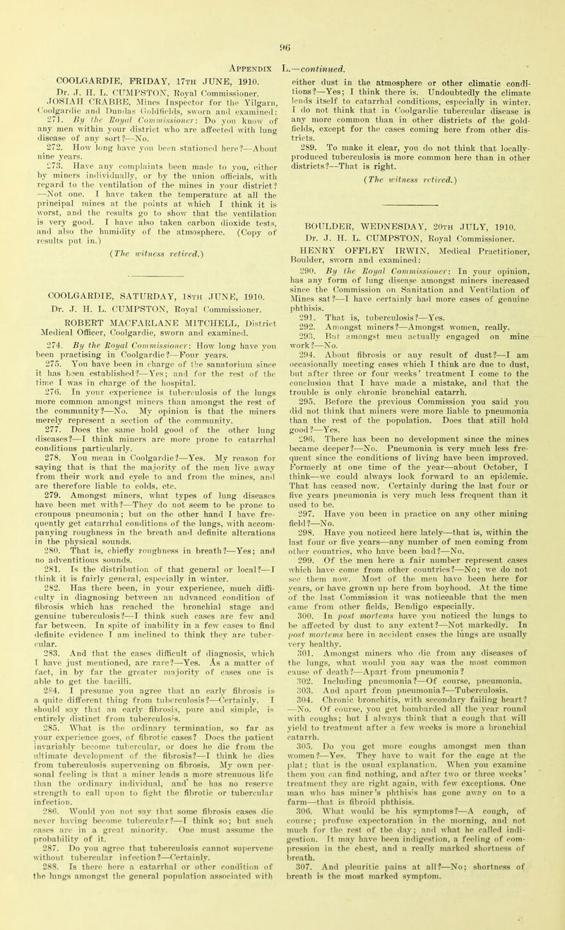 Appendix COOLGARDIE, FRIDAY, 17th JUNE, 1910. Dr. .T. H. L. CUMPSTON, Royal Commissioner. JOSIAH CRABBE, Mines Inspector for the Yilgarn, Coolgardie and Dundas Goldfields, sworn and examined: 271. By the Eoyal Commissioner: Do you know of any men within your district who are affected with lung disease of any sort?—No. 272. How long have you been stationed here?—About nine years. 273. Have any complaints been made to you, either by miners individually, or by the union officials, with regard to the ventilation of the mines in your district? —Not one. I have taken the temperature at all the principal mines at the points at which I think it is worst, and the results go to show that the ventilation is very good. I have also taken carbon dioxide tests, and also the humidity of the atmosphere. (Copy of results put in.) (The witness retired.) COOLGARDIE, SATURDAY, 18th JUNE, 1910. Dr. .1. II. L. CUMPSTON, Royal Commissioner. ROBERT MACFARLANE MITCHELL, District Medical Officer, Coolgardie, sworn and examined. 274. By the Eoyal Commissioner: How long have you been practising in Coolgardie?—Four years. 275. You have been in charge of the sanatorium since it has been established?—Yes; and for the rest of the time I was in charge of the hospital. 27(3. In your experience is tuberculosis of the lungs more common amongst miners than amongst the rest of the community?—No. My opinion is that the miners merely represent a section of the community. 277. Does the same hold good of the other lung diseases?—I think miners are more prone to catarrhal conditions particularly. 278. You mean in Coolgardie?—Yes. My reason for saying that is that the majority of the men live away from their work and cycle to and from the mines, and are therefore liable to colds, etc. 279. Amongst miners, what types of lung diseases have been met with?—They do not seem to be prone to croupous pneumonia; but on the other hand I have fre- quently get catarrhal conditions of the lungs, with accom- panying roughness in the breath and definite alterations in the physical sounds. 280. That is, chiefly roughness in breath?—Yes; and no adventitious sounds. 281. Is the distribution of that general or local?—T think it is fairly general, especially in winter. 282. Has there been, in your experience, much diffi- culty in diagnosing between an advanced condition of fibrosis which has reached the bronchial stage and genuine tuberculosis?—I think such cases are few ami far between. In spite of inability in a few cases to find definite evidence I am inclined to think they are tuber- cular. 283. And that the cases difficult of diagnosis, which I have just mentioned, are rare?—Yes. As a matter of fact, in by far the greater majority of cases one is able to get the bacilli. 284. I presume you agree that an early fibrosis is- a quite different thing from tuberculosis?—Certainly. I should say that an early fibrosis, pure aud simple, is entirely distinct from tuberculosis. 285. What is the ordinary termination, so far as your experience goes, of fibrotic cases? Does the patient invariably become tubercular, or does he die from the ultimate development of the fibrosis?—I think he dies from tuberculosis supervening on fibrosis. My own per- sonal feeling is that a miner leads a more strenuous life than the ordinary individual, and he has no reserve strength to call upon to fight the fibrotic or tubercular infection. 28(3. Would you not say that some fibrosis cases die never having become tubercular?—T think so; but such cases are in a great minority. One must assume the probability of it. 287. Do you agree that tuberculosis cannot supervene without tubercular infection?—Certainly. 288. Is there here a catarrhal or other condition of the lungs amongst the general population associated with L. — continued. either dust in the atmosphere or other climatic condi- tions?—Yes; I think there is. Undoubtedly the climate lends itself to catarrhal conditions, especially in winter. I do not think that in Coolgardie tubercular disease is any more common than in other districts of the gold- fields, except for the cases coming here from other dis- tricts. 289. To make it clear, you do not think that locally- produced tuberculosis is more common here than in other districts?—That is right. (The witness retired.) BOULDER, WEDNESDAY, 20th JULY, 1910. Dr. J. H. L. CUMPSTON, Royal Commissioner. HENRY OFFLEY IRWIN, Medical Practitioner, Boulder, sworn and examined: 290. By the Eoyal Commissioner: In your opinion, has any form of lung disease amongst miners increased since the Commission on Sanitation and Ventilation of Mines sat?—I have certainly had more cases of genuine phthisis. 291. That is, tuberculosis?—Yes. 292. Amongst miners?—Amongst women, really. 293. But amongst men actually engaged on mine work ?—N o. 294. About fibrosis or any result of dust?—I am occasionally meeting cases which I think are due to dust, but after three or four weeks’ treatment I come to the conclusion that I have made a mistake, and that the trouble is only chronic bronchial catarrh. 295. Before the previous Commission you said you did not think that miners were more liable to pneumonia than the rest of the population. Does that still hold good?—Yes. 29(3. There has been no development since the mines became deeper?—No. Pneumonia is very much less fre- quent since the conditions of living have been improved. Formerly at one time of the year—about October, I think—we could always look forward to an epidemic. That has ceased now. Certainly during the last four or five years pneumonia is very much less frequent than it used to be. 297. Have vou been in practice on any other mining field?—No. 298. Have you noticed here lately—that is, within the last four or five years—any number of men coming from other countries, who have been bad?—No. 299. Of the men here a fair number represent cases which have come from other countries?—No; we do not see them now. Most of the men have been here for years, or have grown up here from boyhood. At the time of the last Commission it was noticeable that the men came from other fields, Bendigo especially. 300. In post mortems have you noticed the lungs to be affected by dust to any extent?—Not markedly. In post mortems here in accident cases the lungs are usually very healthy. 301. Amongst miners who die from any diseases of the lungs, what would you say was the most common cause of death?—Apart from pneumonia? 302. Including pneumonia?—Of course, pneumonia. 303. And apart from pneumonia?—Tuberculosis. 304. Chronic bronchitis, with secondary failing heart? —No. Of course, you get bombarded all the year round with coughs; but I always think that a cough that will yield to treatment after a few weeks is more a bronchial catarrh. 305. Do you get more coughs amongst men than women?—Yes. They have to wait for the cage at the plat; that is the usual explanation. When you examine them you can find nothing, and after two or three weeks’ treatment they are right again, with few exceptions. One man who has miner’s phthisis has gone away on to a farm—that is fibroid phthisis. 30(5. What would be his symptoms?—A cough, of course; profuse expectoration in the morning, and not much for the rest of the day; and what he called indi- gestion. rt. may have been indigestion, a feeling of com- pression in the chest, and a really marked shortness of breath. 307. And pleuritic pains at all?—No; shortness of breath is the most marked symptom.