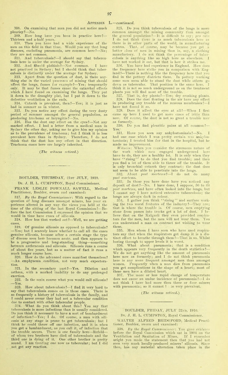 Appendix L.—continued. 308. On examining that man you did not notice much pleurisy?—No. 309. How long have you been in practice here?— Thirteen and a-half years. 310. Then you have had a wide experience of the men on this field in that time. Would you say that lung diseases, excluding pneumonia, are common here?—No; they are not common. 311. And tuberculosis?—I should say that tubercu- losis here is under the average for Sydney. 312. And fibroid phthisis?—Not common. I have not practised in Sydney; but I should think that tuber- culosis is distinctly under the average for Syduey. 313. Apart from the question of dust, is there any- thing else in the varied processes of mining that should affect the lungs, fumes for example?—Yes; temporarily only. It may be that fumes cause the catarrhal effects which I have found on examining the lungs. They put it down to the draughty plat, but I put it down to the defective ventilation in the ends. 314. Catarrh is prevalent, then?—Yes; it is just as bad in summer as in winter. 315. Do you notice any effect during the very dusty period of summer amongst the general population, as producing trachoma or laryngitis?—No. 316. Has the dust any effect on the eyes?—Not any marked effect. I had a letter from a medical man in Sydney the other day, asking me to give him my opinion as to the prevalence of trachoma; but I think it is less prevalent here than in Sydney. Therefore, I do not think that the dust has any effect in that direction. Trachoma cases here are largely inherited. {The witness retired.) BOULDER, THURSDAY, 21st JULY, 1910. Dr. J. H. L. CUMPSTON, Royal Commissioner. FRANK LESLIE POWNALL SAWELL, Medical Practitioner, Boulder, sworn and examined: 317. By the Boyal Commissioner: With regard to the question of lung diseases amongst miners, has your ex- perience altered in any way the views you held at the time of the sitting of the last Royal Commission?—Be- fore the last Commission I expressed the opinion that we would in time have cases of silicosis. 318. How has that worked out?—Well, we are getting cases. 319. Of genuine silicosis as opposed to tuberculosis? -—Yes; but I scarcely know whether to call all the cases genuine silicosis, because after a certain stage the type of disease seen here becomes acute, and then appears to be a progressive and long-standing thing—something between anthracosis and silicosis. Silicosis runs a course of about five years, but as a matter of fact it runs a much longer course here. 320. How do the advanced cases manifest themselves? —An emphysema condition, not very much expectora- tion. 321. In the secondary part?—Yes. Dilation and asthma, with a marked inability to do any prolonged exertion. 322. Is the main course what you would call silicosis? —Yes. 323. Howr about tuberculosis?—I find it very hard to say that tuberculosis comes on in these cases. There is so frequently a history of tuberculosis in the family, and I could never swear they had not a tubercular condition due to contact with other tubercular people. 324. What do you think about this? You say that tuberculosis is more infectious than is usually considered. Do you think it necessary to have a sort of bombardment of infection?—Yes; I do. Of course, a man with sili- cosis at any stage is prone to get tuberculosis; but 1 think he could throw off one infection, and it is when you get a bombardment, as you call it, of infection that the trouble occurs. There is one family here—Ref eld— of whom two brothers have died of tuberculosis and the third one is dying of it. One other brother is pretty sound. I am treating one now as tubercular; but I did . not get any reaction. 325. Do you think tuberculosis of the lungs is more common amongst the mining community than amongst the general population?—It is difficult to say; pro rata I do not think there is as much tuberculosis here as there is iu other parts of the world, in manufacturing centres. That, of course, may be because you get a better class of men in mining than in, say, a clothing manufactory. I do not think the percentage of tuber- culosis is anything like so high here as elsewhere. I have not worked it out, but that is how it strikes me. 326. You have had experience in England. How does the frequency here strike you in comparison with Eng- land?-—There is nothing like the frequency here that you find in the pottery districts there. In pottery working some men seem able to stand the dust while others go down as tubercular. That position is the same here. I think it is not so much underground as on the treatment plants you will find most of the trouble. 327. That is, dry plants?—Yes; dry crushing plants. 328. Does the dust floating in the air have any effect in producing any trouble of the mucous membranes?—I have not found it so. 329. Does it affect the eyes at all?—When I first came up here I used to get more cases of iritis than now. Of course, the dust is not so great a trouble now as formerly. 330. Do you find pleuritic pains at all common?— Yes.' 331. Have you seen any ankylostomiasis?—No. I had one case which I was pretty certain was ankylos- tomiasis; I treated him for that in the hospital, but he made no improvement. Witness: When you consider the strenuous nature of the work uhich men engaged underground here have to do, they are a healthy lot. It is only when they have “rising” to do that you find trouble; and then you find a lot of them able to throw off the trouble. It is only bronchial catarrh they contract; the dust does not seem to be able to penetrate into the lungs. 332. About post mortemst—I do not do many post morlems. 333. In those you have done have you noticed any deposit of dust?—No. I have done, I suppose, 50 to 60 post mortems, and have often looked into the lungs, but I cannot say I have noticed extensive tuberculosis; the lungs are always dark in colour. 334. I gather you think ‘ ‘ rising ’ ’ and surface vrork- ing the two worst features of the industry?—They are; that is where the trouble is. Of course, men emptying stone from passes into trucks get a lot of dust. I be- lieve that on the Kalgurli they even provided respira- tors for the men, but the men will not wear them. You can understand a man on contract not wishing to wear these. 335. Men whom I have seen who have used respira- tors say that when the respirators get damp it is a dis- tinct effort to breathe through them?—That is so. Whilst boring through to upper levels it is worst. 336. What about pneumonia; that is a condition which appears very frequently in the death statistics?— We do not get anything like the amount of pneumonia here now as formerly; and I do not think pneumonia here is any more frequent amongst men than amongst women. Frequently when a man dies from pneumonia you get complications in the shape of a heart; most of these men have a dilated heart. 337. The more or less rapid change of temperature does not cause an undue incidence of pneumonia?—I do not think I have had more than three or four miners with pneumonia; so it cannot I no very prevalent. {The witness retired.) BOULDER, FRIDAY, JULY 22nd, 1910. Dr. J. H. L. CUMPSTON, Royal Commissioner. WALTER ALFRED BRIDGFORD, Medical Practi- tioner, Boulder, sworn and examined: 338. By the Boyal Commissioner: You gave evidence before the Royal Commission which sat in 1904 on the Ventilation and Sanitation of Mines. If I remember aright you made the statement then that you had not seen very much locally-produced miners’ silicosis. Since then, has any material alteration taken place in the