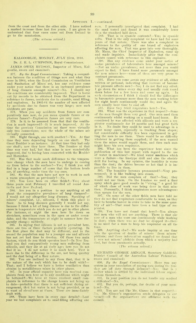 Appexdix L.— continued. from the coast and from the other side. I have noticed a marked increase these last few years. I am given to understand that four cases came out from Ireland to go to the sanatorium. . {The witness retired.) ICALGOORLIE, MONDAY, JULY 25th, 1910. Dr. J. H. L. CUMPSTON, Royal Commissioner. JAMES OWEN HUDSON, Inspector of Mines, Kal- goorlie, sworn and examined : 377. By the lioyal Commissioner: Taking a compari- son between the condition of things now and what they were in 1904, when the Royal Commission on Ventilation and Sanitation of Mines sat, has any evidence come under your notice that there is an increased prevalence of lung diseases amongst miners'?—No. I should say the conditions are considerably improved. That is borne out by records to be obtained from the Department in reference to fumes, accidents due to cyanide, sand filling, and explosives. In 1903-04 the number of men affected by accidents due to fumes was very large; now such accidents are rare. 378. When you say accidents from fumes are com- paratively rare now, do you mean cyanide fumes or ex- plosives fumes?—Explosives fumes are very rare. 379. Is it to be assumed from that that the ventila- tion is much improved?-—It is much improved. At the time the previous Commission sat. there were virtually only two connections; now the whole of the mines are virtually connected. 380. Right through, one with another ?—Yes. At that time they were depending largely on one shaft. The Great Boulder is an instance. At that time they had only one shaft; now they have three. The Ivanhoe at that time was very bad, but that mine is now wonderfully improved, due to having been connected with the Boulder and Horseshoe. 381. Has that made much difference to the tempera- ture change which the men have to undergo in coming up from below to the surface?—Yes; I think you will find in a large number of cases that the bottom levels are, if anything, cooler than the top ones. 382. So that the men have not now to work in such a warm atmosphere as previously?—No. 383. You have been on other fields?—Yes; about three years next February 1 travelled all round Aus- tralia and New Zealand. 384. Are you in a position to say anything at all about the comparative prevalence of lung diseases?— I would not sajr altogether lung diseases. Speaking of miners’ complaint, i.e., silicosis, I think this place is freer. As to lung diseases generally I would not say, because I think a lot of lung disease is due to the differ- ences in temperature which you do not get in other places. For instance, at night the men here Re down on stretchers, sometimes even in the open or under veran- dahs; and the temperature at night in summer here fre- quently changes suddenly. 385. Iu saying that silicosis is not so prevalent here, there are two or three factors probably operating. In the first place the dust may be different, and in the second the population may be a younger one and silicosis has not yet had time to develop. Of those two main factors, which do you think operates here?—In New Zea- land you find comparatively young men suffering from silicosis, and they die at an early age; here you do not find it so. I do not notice it so much here. That is more due to the difference in the ore, not being quartzv and the dust being of a finer nature. 386. You are inclined to say from that, that it is the nature of the rock which has to be dealt with?— That; and I believe we have a better ventilation than obtains in metalliferous mines in other places. 387. In your official capacity have you received com- plaints from men here as to any conditions which might be bettered?—We have at times received small com- plaints in reference to the change houses not being up to date—probably that there is not sufficient drying ar- rangement, that hot water is not being provided, or as to want of elennl:ness at tunes. These are immediately dealt with. 388. Those have been in every case details?—Last year we had complaints as to sand-filling affecting one man. I personally investigated that complaint. I had the sand tested and found it was considerably lower then the standard laid down. 389. That is in cyanide contents?—Yes; in cyanide salts. That is the only complaint we have had for some years of that nature. There was also a complaint in reference to the quality of one brand of explosives affecting the men. That was gone into very thoroughly. Mr. Mann, the Chief Inspector of Explosives, came up and made inquiries. Immediately after that the com- plaints ceased with reference to this explosive. 390. Has any evidence come under your notice of undue prevalence of tuberculosis here amongst miners? —Not an undue prevalence; not more than you would expect to find. I have found more pneumonia amongst the men mineis here—some, of them are very prone to contract pneumonia. 391. Have you come across any evidence at all, either written or personal, indicating that increase of barome- tric pressure affects men?—No; I do not find any effect. I go down the mines every day and usually rush round down below for a few hours and come up again. In such circumstances I think I should feel the differences in barometric pressure more than the men working below for eight hours continuously would do; and again the men usually have time to cool off. 392. Have they tried respirators here?—Yes. 393. What was the experience in that respect?—Some of the men thought them very good. One man used them continuously whilst working on a small hand-borer. He considered he was affected with silicosis and wore a res- pirator continuously for 18 months and had great faith in it. No doubt they could be used to advantage in a great many cases, especially in trucking from stopes; but considerable difficulty has been experienced in get- ting the men to use them. There would be no difficulty whatever in getting them supplied; if the men wanted them the mines would supply them, and then each man might have his own respirator. 394. What has been the experience here since the publication of this last report with regard to the use of water in machines?—We tried water machines which were a failure—the linotype drill and also the electric drill for boring. In my opinion, the humidity is worse than the dust; the drives become so hot that it is im- possible to live in them. 395. The humidity becomes pronounced?—Very pro- nounced; it is like walking into steam. 396. Did the men complain of that?—Yes; they would not use them. On the Ivanhoe we used a finer spray which gave good results in “rising,” a good bit of which class of work was being done in that mine then. Personally, I think respirators more advantageous than sprays for the men. 397. On some of the other fields men have told me they do not find respirators comfortable to wear, as they have to breathe harder in order to take in the same quan tity of air?—That must have been a bad type of res- pirator. 39S. You have not found that here?—You always find men who will not use anything. There is that one ease of a man who wore one continuously while working in dust; when there was no dust he dropped it—there is no need for a man to keep his respirator on all the time. 399. Anything else?—We made inquiry at one time into the question of deaths of miners from miners ’ phthisis; and from inforn.at’on supplied we found that it was not miners’ phthisis from which a majority had died, but from pneumonia actually. {The witness retired.) RICHARD GEORGE ARDAGH, Secretary Goldfield- District Council of the Australian Labour Federation, sworn and examined: 400. By the Boyal Commissioner: Have you any system in your association of paying men during the time they are off duty through sickness?—No; that is :: matter which is settled by the individual labour organi- sations themselves. 401. In your position veil do not handle any medical certificates?—No. 402. But you do, perhaps, for deaths of your mem- bers?—No. 403. You are not l'ke Mr. Glance in that respect?— No. Mr. Glance’s organisation sends delegates to our o unci I—all the organisations are affiliated with the council.