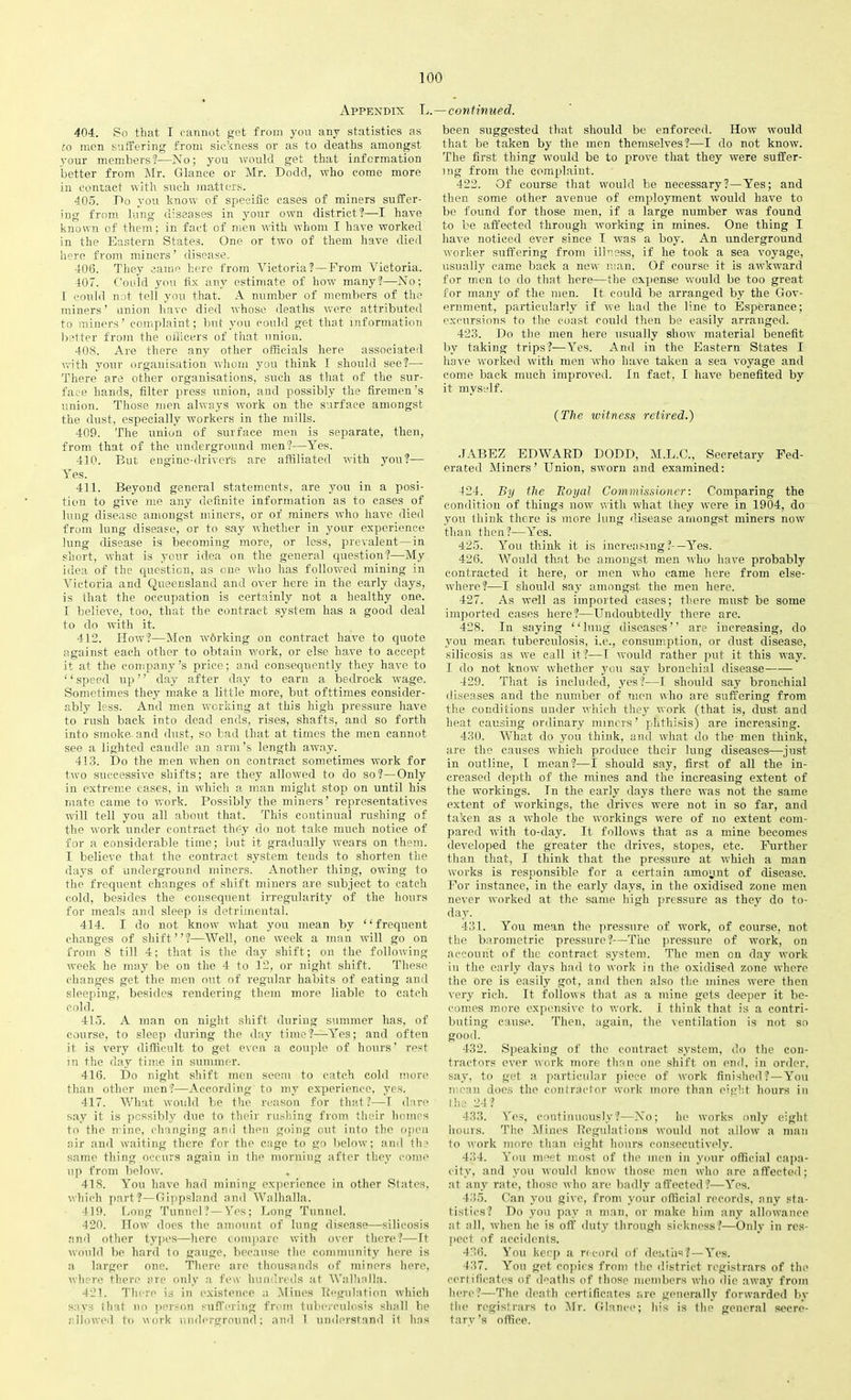 Appendix L.—continued. 404. So that I cannot get from you any statistics as ro men suffering from sickness or as to deaths amongst your members?—No; you would get that information better from Mr. Glance or Mr. Dodd, who come more in contact with such matters. 405. Do you know of specific cases of miners suffer- ing from lung diseases in your own district!—I have known of them; in fact of men with whom I have worked in the Eastern States. One or two of them have died here from miners’ disease. 406. They came here from Victoria?—From Victoria. 407. Could you fix any estimate of how many?—No; I could not tell you that. A number of members of the miners’ union have died whose deaths were attributed to miners’ complaint; but you could get that information better from the officers of that union. 408. Are there any other officials here associated with your organisation whom you think I should see?— There are other organisations, such as that of the sur- face hands, filter press union, and possibly the firemen’s union. Those men always work on the surface amongst the dust, especially workers in the mills. 409. The union of surface men is separate, then, from that of the underground men?—Yes. 410. But engine-driver's are affiliated with you?— Yes. 411. Beyond general statements, are you in a posi- tion to give me any definite information as to cases of lung disease amongst miners, or of miners who have died from lung disease, or to say whether in your experience lung disease is becoming more, or less, prevalent—in short, what is your idea on the general question?—My idea of the question, as one who has followed mining in Victoria and Queensland and over here in the early days, is that the occupation is certainly not a healthy one. I believe, too, that the contract system has a good deal to do with it. 412. How?—Men working on contract have to quote against each other to obtain work, or else have to accept it at the company’s price; and consequently they have to “speed up” day after day to earn a bedrock wage. Sometimes they make a little more, but ofttimes consider- ably less. And men working at this high pressure have to rush back into dead ends, rises, shafts, and so forth into smoke- and dust, so bad that at times the men cannot see a lighted caudle an arm’s length away. 413. Do the men when on contract sometimes work for two successive shifts; are they allowed to do so?—Only in extreme cases, in which a man might stop on until his mate came to work. Possibly the miners’ representatives will tell you all about that. This continual rushing of the work under contract they do not take much notice of for a considerable time; but it gradually wears on them. I believe that the contract system tenets to shorten the days of underground miners. Another thing, owing to the frequent changes of shift miners are subject to catch cold, besides the consequent irregularity of the hours for meals and sleep is detrimental. 414. I do not know what you mean by ‘ ‘ frequent changes of shift”?—Well, one week a man will go on from 8 till 4; that is the day shift; on the following week he may be on the 4 to 12, or night shift. These changes get the men out of regular habits of eating and sleeping, besides rendering them more liable to catch cold. 415. A man on night shift during summer has, of course, to sleep during the day time?—Yes; and often it is very difficult to get even a couple of hours’ rest in the day time in summer. 416. Do night shift men seem to catch cold more than other men?—According to my experience, yes. 417. What would be the reason for that?—I dare say it is possibly due to their rushing from their homes to the n ine, changing and then going out into the open air and waiting there for the cage to go below; and the same thing occurs again in the morning after they come up from below. 418. You have had mining experience in other States, which part?—Gippsland and Walhalla. 419. Long Tunnel?—Yes; Long Tunnel. 420. How does the amount of lung disease—silicosis and other types—here compare with over there?—It would be hard lo gauge, because the community here is a larger one. There are thousands of miners here, where there are only a few hundreds at Walhalla. 421. There is in existence a Mines Regulation which says that no person suffering from tuberculosis shall be allowed to work underground; and I understand il has been suggested that should be enforced. How would that be taken by the men themselves?—I do not know. The first thing would be to prove that they were suffer- ing from the complaint. 422. Of course that would be necessary?—Yes; and then some other avenue of employment would have to be found for those men, if a large number was found to be affected through working in mines. One thing I have noticed ever since I was a boy. An underground worker suffering from illness, if he took a sea voyage, usually came back a new man. Of course it is awkward for men to do that here—the expense would be too great for many of the men. It could be arranged by the Gov- ernment, particularly if we had the line to Esperance; excursions to the coast could then be easily arranged. 423. Do the men here usually show material benefit by taking trips?—Yes. And in the Eastern States I have worked with men who have taken a sea voyage and come back much improved. In fact, I harm benefited by it myself. (The witness retired.) .JABEZ EDWARD DODD, M.L.C., Secretary Fed- erated Miners’ Union, sworn and examined: 424. By the Royal Commissioner: Comparing the condition of things now with what they were in 1904, do you 1 hink there is more lung disease amongst miners now than then?—Yes. 425. You think it is increasing?-—Yes. 426. Would that be amongst men who have probably contracted it here, or men who came here from else- where?—I should say amongst the men here. 427. As well as imported cases; there must be some imported cases here?—Undoubtedly there are. 428. In saying “lung diseases” are increasing, do you mean tuberculosis, i.e., consumption, or dust disease, silicosis as we call it?—I would rather put it this way. I do not know whether you say bronchial disease 429. That is included, yes?—I should say bronchial diseases and the number of men who are suffering from the conditions under which they work (that is, dust and heat causing ordinary miners ’ phthisis) are increasing. 430. What do you think, and what do the men think, are the causes which produce their lung diseases—just in outline, I mean?—I should say, first of all the in- creased depth of the mines and the increasing extent of the workings. Tn the early days there was not the same extent of workings, the drives were not in so far, and taken as a whole the workings were of no extent com- pared with to-day. It follows that as a mine becomes developed the greater the drives, stopes, etc. Further than that, I think that the pressure at which a man works is responsible for a certain amount of disease. For instance, in the early days, in the oxidised zone men never worked at the same high pressure as they do to- day. 431. You mean the pressure of work, of course, not the barometric pressure?—The pressure of work, on account of the contract system. The men on day work in the early days had to work in the oxidised zone where the ore is easily got, and then also the mines were then very rich. It follows that as a mine gets deeper it be- comes more expensive to work. I think that is a contri- buting cause. Then, again, the ventilation is not so good. 432. Speaking of the contract system, do the con- tractors ever work more than one shift on end, in order, say, to get a particular piece of work finished?—You mean does the contractor work more than eight hours in the 24? 433. Yes, continuously?—No; he works only eight hours. The Mines Regulations would not allow a man to work more than eight hours consecutively. 434. You meet most of the men in your official capa- city, and you would know those men who are affected; at any rate, those who are badly affected ?—Yes. 435. Can you give, from your official records, any sta- tistics? Do you pay a man, or make him any allowance at all, when he is off duty through sickness?—Only in res- pect of accidents. 436. You keep a record of deaths?—Yes. 437. You get copies from the district registrars of the certificates of deaths of those members who die away from here?—The death certificates are generally forwarded by the registrars to Air. Glance; his is the general secre- tary ’s office.