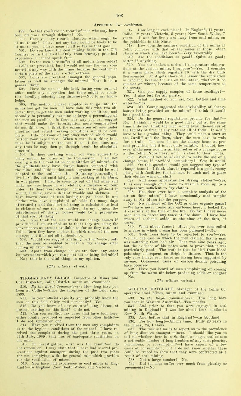 Appendix L.—continued. 499. So that you have no record of men who may have been off work through sickness?—No. 500. Have you any records whatever which might be of use to me !—I have not any that would be likely to be of use to you. I have none at all so far as that goes. 501. Do you know the coal mining fields in the Old Country or in the East?—Only from hearsay; practical experience I cannot speak from. 502. Do the men here suffer at all unduly from colds? — Colds are prevalent, but I would not say they are con- nected in any way with the mines, because the weather at certain parts of the year :s often extreme. 503. Colds are prevalent amongst the general popu- lation as well as amongst the miners?—Yes; it is a general thing. 504. Have the men on this field, during your term of office, made any suggestion that there might be condi- tions loeally producing lung diseases?—Not to my know- ledge. 505. The method I have adopted is to go into the mines and get the men. I have done this with two ob- jects: first, to get the men under working conditions, and secondly to personally examine as large a percentage of the men as possible. Is there any way you can suggest that would make the investigation more complete?—I do not think so. I think the examination of men under practical and actual working conditions would be com- plete. I do not know of any other method which would further your experience. When a man is working in a mine he is subject to the conditions of the mine, and any tests he may then go through would be absolutely practical. 506. Is there anything which you wish yourself to bring under the notice of the Commission. I am not dealing with the ventilation or sanitation of mines?—On the goldfields they have change houses connected with the mines, and I think that such a system would be well adapted to the coalfields also. Speaking personally, I live in Collie, but until lately I was working at the Burn, in wet places. 1 had to come up out of that mine and make my way home in wet clothes, a distance of four miles. If there were change houses at the pit-head it would, I think, save a deal of trouble and sickness. I have known cases of iren having to go home in wet clothes who have complained of colds for many days afterwards; and that sort of thing is calculated to lead to si< kncss of one sort or another. In my opinion the establishment of change houses would be a preventive of that sort of thing. 507. You think the men would use change houses if provided?—I am satisfied as to that; they are using the conveniences at present available so far as they can. At Collie Burn they have a place in which some of the men change; but it is not all it should be. 508. Would you suggest anything further?—No; only that the men be enabled to make a dry change after coming up from the mine. 509. Apart from change houses are there any other improvements which you can point out as being desirable? —No; that is the vital thing, in my opinion. (The witness retired.) THOMAS DAVY BRIGGS, Inspector of Mines and Coal Inspector, Collie District, sworn and examined: 510. By the Royal Commissioner: How long have you been at Collie?—Since the inception of the field, since 1899. 511. In your official capacity you probably know the men on this field fairly well personally?—Yes. 512. Do you know of any cases of lung disease at present existing on this field ?—I do not. 513. Can you recollect any cases that have been here, either locally produced or imported from other fields?— I do not remember one. 514. Have you received from the men any complaints as to the hygienic conditions of the mines?—I have re- ceived one complaint during the past three years, on 24th July, 19U9; that was of inadequate ventilation on one mine. >15. On investigation, what was the result?—I do not remember. I may state that I have had several pro- secutions against managers during the past two years for not complying with the general rule which provides for the ventilation of mines. 516. You have had experience in coal mines in Eng- land ?—In England, New South Wales, and Victoria. 517. How long in each place?—In England, 11 years; Collie, 12 years; Victoria, 5 years; New South Wales, 7 years. I was for five years away from coal mines, on the goldfields in this State. 518. How does the sanitary condition of the mines at Collie comp>are with that of the mines in those other p laces in which you have been?—Very favourably. 519. Are the conditions as good?—Quite as good; better if anything. 520. You have taken a series of temperature observa- tions at the various mines, I suppose?—Yes. I consider it a warm place which registers 70 with the dry bulb thermometer. If if gets above 70 I know the ventilation is deficient, because the air on the intake, whether it be summer or winter, becomes of the same temperature as the strata. 521. Can you supply samples of those readings?— Yes. I also test for air purity. 522. What method do you use, 2oz. bottles and lime water?—Yes. 523. Mr. Young suggested the advisability of change houses being provided on the mines?—I think it would be a good idea. 524. Do the general regulations pjrovide for that?— No. I think it would be a good idea; but at the same time I do not think the men would avail themselves of the facility at first, at any rate not all of them. It would have to be a gradual thing. They could make a start at the Cardiff and the Burn, where the men have to wait for a train. The men do use the change house at pre- sent provided; but it is not quite suitable. I doubt, how- ever, if the men would avail themselves of a change house at the Collie Proprietary, which is close to their homes. 525. Would it not be advisable to make the use of a change house, if provided, compulsory?—Yes; it would. 526. On this question, would you suggest any type of change house?—I think what is required is a good, roomy prlace, with facilities for the men to wash and to place their clothes when on shift. 527. And some apparatus for drying clothes?—Yes. It is easy enough on a mine to warm a room up to a temperature sufficient to dry clothes. 528. Has there ever been a complete analysis of the air on these mines?—I have occasionally sent samples away to Mr. Mann for the purpose. 529. No evidence of the C02 or other organic gases? —We have never found any carbonic here; I looked for it carefully at the time of the fire. So far I have never been able to detect any trace of fire damp. I have had traces of carbonic oxide—at the time of the fires, of course. 530. What about fumes? Have you ever been called to a case in which a man has been poisoned?—No. 531. Such cases have to be reported to you?—Yes. We had one case in which the men claimed that a man was suffering from bad air. That wras nine years ago; but the evidence of his mates went to prove that it was particularly good. The truth is that he died from blood poisoning consequent on Bright’s disease. That is the only case I have ever heard as having been suggested by anyone. Occasional eases of carbon dioxide poisoning have occurred. 532. Have you heard of men complaining of coming up from the warm air below producing colds or coughs? —No. (The witness retired.) WILLIAM DRYSDALE, Manager of the Collie Co- operative Coal Mines, sworn and examined: 533. By the Royal Commissioner: How long have you been in Western Australia?—-Ten months. 534. And prior to that you were engaged in coal mining in England?—I was for about four months in New South Wales. 535. And before that in England?—In Scotland. 536. For how long?—All my time. Fully 20 years in the mines; 24, I think. 537. The task set me is to report as to the prevalence of lung diseases amongst miners. I should like you to tell me whether there is in Scotland amongst coal miners a noticeable number of lung troubles of any sort, pleurisy, pneumonia, or consumption?—I have known of a few cases of consumption; but I do not know whether these could be traced to showr that they were contracted as a result of coal mining. 538. Not a large number?—No. 539. Did the men suffer very much from pleurisy or pneumonia?—No.