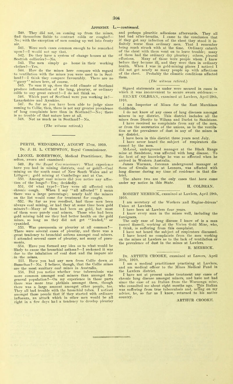 Appendix L. 540. They did not, on coming up from the mines, find themselves liable to contract colds or coughs?— No; with the exception of men coming up wet into frosty air. 541. Were such cases common enough to be remarked upon?—I would not say that. 542. Do they have a system of change houses at the Scottish collieries?—No. 543. The men simply go home in their working clothes ?—Yes. 544. How do the mines here compare with regard to ventilation with the mines you were used to in Scot- land?—I think they compare favourably. There are no “gassy” mines here, of course. 545. To sum it up, does the cold climate of Scotland produce inflammation of the lung, pleurisy, or ordinary colds to any great extent?—I do not think so. 546. Which part of Scotland were you working in?— Lanarkshire and Ayrshire. 547. So far as you have been able to judge since coming to Collie, then, there is not any greater prevalence of lung complaints here than in Scotland?—No; there is no trouble of that nature here at all. 548. Not as much as in Scotland?—No. (The ivitness retired.) PERTH, WEDNESDAY, AUGUST 17th, 1910. Dr. J. II. L. CUMPSTON, Royal Commissioner. LIONEL ROBERTSON, Medical Practitioner, Bus- selton, sworn and examined: 549. By the Royal Commissioner: What experience have you had in mining districts, coal or gold?—Coal mining on the south coast of New South Wales and at Lithgow; gold mining at Cambellego and at Cue. 550. Amongst coal miners did you notice any affec- tion of the lungs?—Yes; decidedly. 551. Of what type?—They were all affected with chronic cough. When I say ‘ ‘ all affected ’ ’ I mean there was a large percentage; nearly half the miners on the list would come for treatment for coughs. 552. So far as you recollect, had those men been always coal mining, or had they at some time been gold miners?—Many of them had been on gold, but most of them were purely coal miners. Those who had been gold mining told me they had better health on the gold mines, so long as they did not get ‘ ‘ leaded, ’ ’ or cyanided. 553. Was pneumonia or pleurisy at all common?— There were several cases of pleurisy, and there was a great tendency to bronchial asthma amongst coal miners. I attended several cases of pleurisy, not many of pneu- monia. 554. Have you formed any idea as to what would be likely to cause the bronchial asthma?—I reckoned it was due to the inhalation of coal dust and the impure air in the mines. 555. Have you had any men from Collie down at Busselton ?—No. I believe, though, that the Collie mines are the most sanitary coal mines in Australia. 556. Did you notice whether true tuberculosis was more common amongst coal miners than amongst the general population?—On my experience in those parts there was more true phthisis amongst them, though there was a large amount amongst other people, too. They all had trouble with the bronchia] tubes. I noticed amongst those people that if they started with ordinary influenza, an attack which in other men would be all right in a few days had a tendency to develop pleurisy —continued. and perhaps pleuritic adhesions afterwards. They all had bad after-breaths. I came to the conclusion that if they got any infection of the chest they stood it in- finitely worse than ordinary men. That 1 remember being much struck with at the time. Ordinary catarrh of the chest with them went on to leave trouble; many of them had the ordinary dry pleurisy; others, pleural effusions. Many of those were people whom I knew before they became ill, and they were then in ordinary health. When I was in gold-mining places I noticed I did not get nearly so many people up with affections of the chest. Probably the climatic conditions affected them. (The witness retired.) Signed statements as under were secured in cases in which it was inconvenient to secure sworn evidence: — HENRY COLBRAN, examined at Lawlers, April 29th, 1910. I am Inspector of Mines for the East Murchison Goldfields. I do not know of any cases of lung diseases amongst miners in my district. This district includes all the mines from Diorite to Wiluna and Darlot to Sandstone. I have received no complaints from any of the men, or from the secretaries of the unions, as to the ventila- tion or the prevalence of dust in any of the mines in my district. I have been in this district three years next July. I have never heard the subject of respirators dis- cussed by the men. McLeod, underground manager at the Black Range mine at Sandstone, was affected with lung disease. To the best of my knowledge he was so affected when he arrived in Western Australia. James Warman, foreman underground manager at Sons of Gwalia mine at Leonora, was affected with lung disease during my time of residence in that dis- trict. The above two are the only eases that have come under my notice in this State. H. COLBRAN. ROBERT MERRICK, examined at Lawlers, April 29th, 1910. I am secretary of the Workers and Engine-drivers’ Union at Lawlers. I have been at Lawlers four years. I know every man in the mines well, including the foreigners. The only case of lung disease I know of is a man named Russell, working at the Vivien Gold Mine, who, I think, is suffering from this complaint. I have not heard the subject of respirators discussed. I have heard no complaints from the men working on the mines at Lawlers as to the lack of ventilation or the prevalence of dust in the mines at Lawlers. R. MERRICK. Dr. ARTHUR CROOKE, examined at Lawers, April 30th, 1910. I am a medical practitioner practising at Lawlers, and am medical officer to the Mines Medical Fund in the Lawlers district. I have not at present under treatment any cases of chronic lung disease amongst miners, and have not had since the ease of an Italian from the Waroonga mine, who consulted me about eight months ago. This Italian was suffering from true tuberculosis and, acting on my advice, he, so far as I know, returned to his native country. ARTHUR CROOKE.