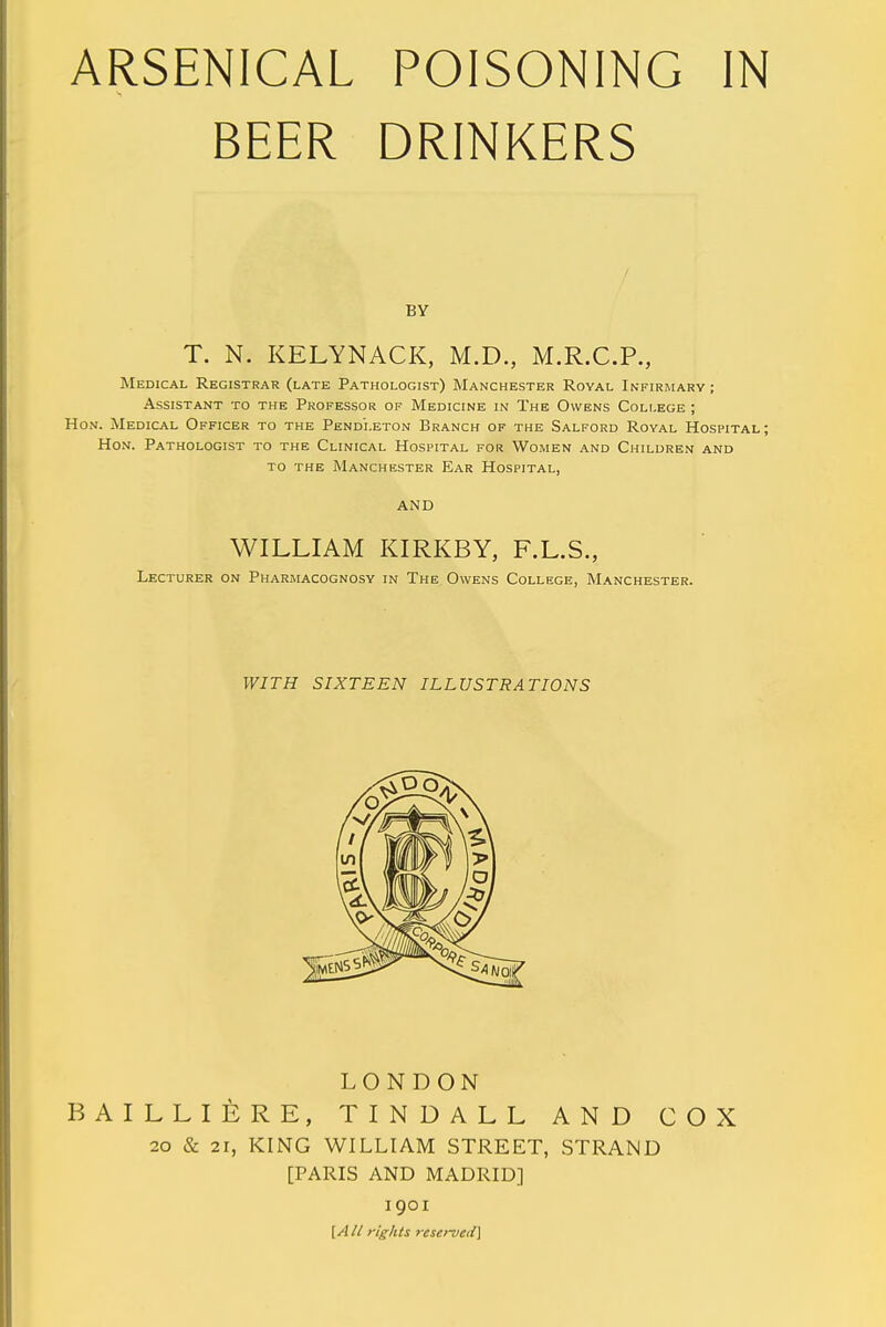 BEER DRINKERS BY T. N. KELYNACK, M.D., M.R.C.P., Medical Registrar (late Pathologist) Manchester Royal Infirmary ; Assistant to the Professor of Medicine in The Owens College ; Hon. Medical Officer to the Pendleton Branch of the Salford Royal Hospital; Hon. Pathologist to the Clinical Hospital for Women and Children and to the Manchester Ear Hospital, AND WILLIAM KIRKBY, F.L.S., Lecturer on Pharmacognosy in The Owens College, Manchester. WITH SIXTEEN ILLUSTRATIONS LONDON BAILLIERE, TINDALL AND COX 20 & 21, KING WILLIAM STREET, STRAND [PARIS AND MADRID] 1901 [A li rights reserved}