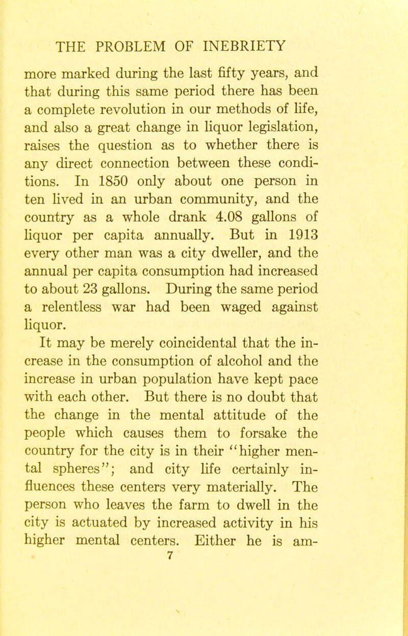 more marked during the last fifty years, and that during this same period there has been a complete revolution in our methods of life, and also a great change in liquor legislation, raises the question as to whether there is any direct connection between these condi- tions. In 1850 only about one person in ten lived in an urban community, and the country as a whole drank 4.08 gallons of liquor per capita annually. But in 1913 every other man was a city dweller, and the annual per capita consumption had increased to about 23 gallons. During the same period a relentless war had been waged against liquor. It may be merely coincidental that the in- crease in the consumption of alcohol and the increase in urban population have kept pace with each other. But there is no doubt that the change in the mental attitude of the people which causes them to forsake the country for the city is in their higher men- tal spheres; and city life certainly in- fluences these centers very materially. The person who leaves the farm to dwell in the city is actuated by increased activity in his higher mental centers. Either he is am-