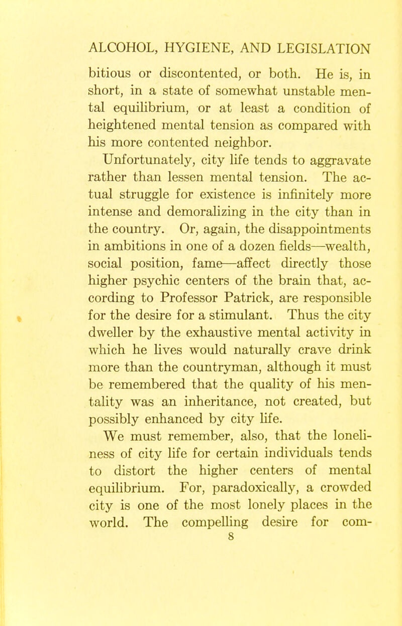 bitious or discontented, or both. He is, in short, in a state of somewhat unstable men- tal equilibrium, or at least a condition of heightened mental tension as compared with his more contented neighbor. Unfortunately, city life tends to aggravate rather than lessen mental tension. The ac- tual struggle for existence is infinitely more intense and demoralizing in the city than in the country. Or, again, the disappointments in ambitions in one of a dozen fields—wealth, social position, fame—affect directly those higher psychic centers of the brain that, ac- cording to Professor Patrick, are responsible for the desire for a stimulant. Thus the city dweller by the exhaustive mental activity in which he lives would naturally crave drink more than the countryman, although it must be remembered that the quality of his men- tality was an inheritance, not created, but possibly enhanced by city life. We must remember, also, that the loneli- ness of city life for certain individuals tends to distort the higher centers of mental equilibrium. For, paradoxically, a crowded city is one of the most lonely places in the world. The compelling desire for com-