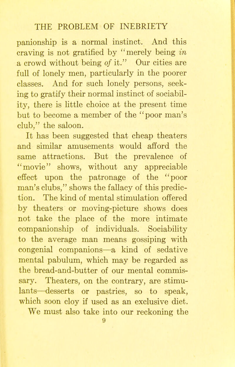 panionship is a normal instinct. And this craving is not gratified by merely being in a crowd without being of it. Our cities are full of lonely men, particularly in the poorer classes. And for such lonely persons, seek- ing to gratify their normal instinct of sociabil- ity, there is little choice at the present time but to become a member of the poor man's club, the saloon. It has been suggested that cheap theaters and similar amusements would afford the same attractions. But the prevalence of movie shows, without any appreciable effect upon the patronage of the poor man's clubs, shows the fallacy of this predic- tion. The kind of mental stimulation offered by theaters or moving-picture shows does not take the place of the more intimate companionship of individuals. Sociability to the average man means gossiping with congenial companions—a kind of sedative mental pabulum, which may be regarded as the bread-and-butter of our mental commis- sary. Theaters, on the contrary, are stimu- lants—desserts or pastries, so to speak, which soon cloy if used as an exclusive diet. We must also take into our reckoning the