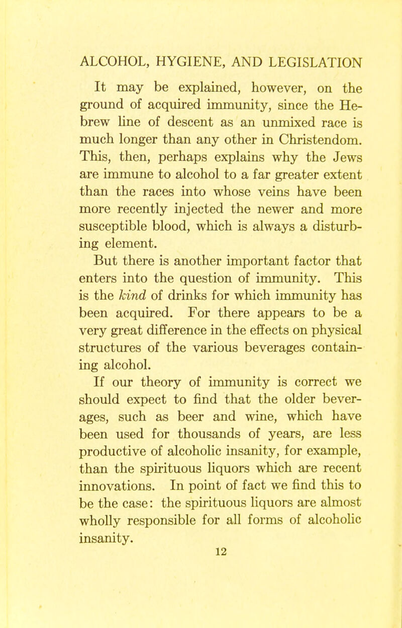 It may be explained, however, on the ground of acquired immunity, since the He- brew line of descent as an unmixed race is much longer than any other in Christendom. This, then, perhaps explains why the Jews are immune to alcohol to a far greater extent than the races into whose veins have been more recently injected the newer and more susceptible blood, which is always a disturb- ing element. But there is another important factor that enters into the question of immunity. This is the kind of drinks for which immunity has been acquired. For there appears to be a very great difference in the effects on physical structures of the various beverages contain- ing alcohol. If our theory of immunity is correct we should expect to find that the older bever- ages, such as beer and wine, which have been used for thousands of years, are less productive of alcoholic insanity, for example, than the spirituous liquors which are recent innovations. In point of fact we find this to be the case: the spirituous liquors are almost wholly responsible for all forms of alcoholic insanity.