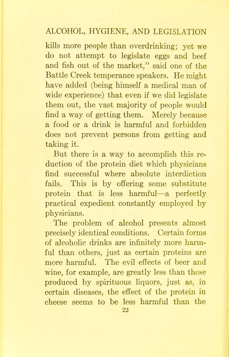 kills more people than overdrinking; yet we do not attempt to legislate eggs and beef and fish out of the market, said one of the Battle Creek temperance speakers. He might have added (being himself a medical man of wide experience) that even if we did legislate them out, the vast majority of people would find a way of getting them. Merely because a food or a drink is harmful and forbidden does not prevent persons from getting and taking it. But there is a way to accomplish this re- duction of the protein diet which physicians find successful where absolute interdiction fails. This is by offering some substitute protein that is less harmful—a perfectly practical expedient constantly employed by physicians. The problem of alcohol presents almost precisely identical conditions. Certain forms of alcoholic drinks are infinitely more harm- ful than others, just as certain proteins are more harmful. The evil effects of beer and wine, for example, are greatly less than those produced by spirituous liquors, just as, in certain diseases, the effect of the protein in cheese seems to be less harmful than the