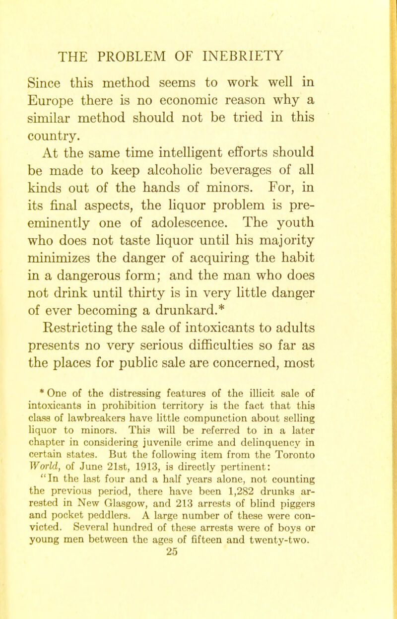 Since this method seems to work well in Europe there is no economic reason why a similar method should not be tried in this country. At the same time intelligent efforts should be made to keep alcoholic beverages of all kinds out of the hands of minors. For, in its final aspects, the liquor problem is pre- eminently one of adolescence. The youth who does not taste liquor until his majority minimizes the danger of acquiring the habit in a dangerous form; and the man who does not drink until thirty is in very little danger of ever becoming a drunkard.* Restricting the sale of intoxicants to adults presents no very serious difficulties so far as the places for public sale are concerned, most * One of the distressing features of the illicit sale of intoxicants in prohibition territory is the fact that this class of lawbreakers have little compunction about selling liquor to minors. This will be referred to in a later chapter in considering juvenile crime and delinquency in certain states. But the following item from the Toronto World, of June 21st, 1913, is directly pertinent: In the last four and a half years alone, not counting the previous period, there have been 1,282 drunks ar- rested in New Glasgow, and 213 arrests of blind piggers and pocket peddlers. A large number of these were con- victed. Several hundred of these arrests were of boys or young men between the ages of fifteen and twenty-two.