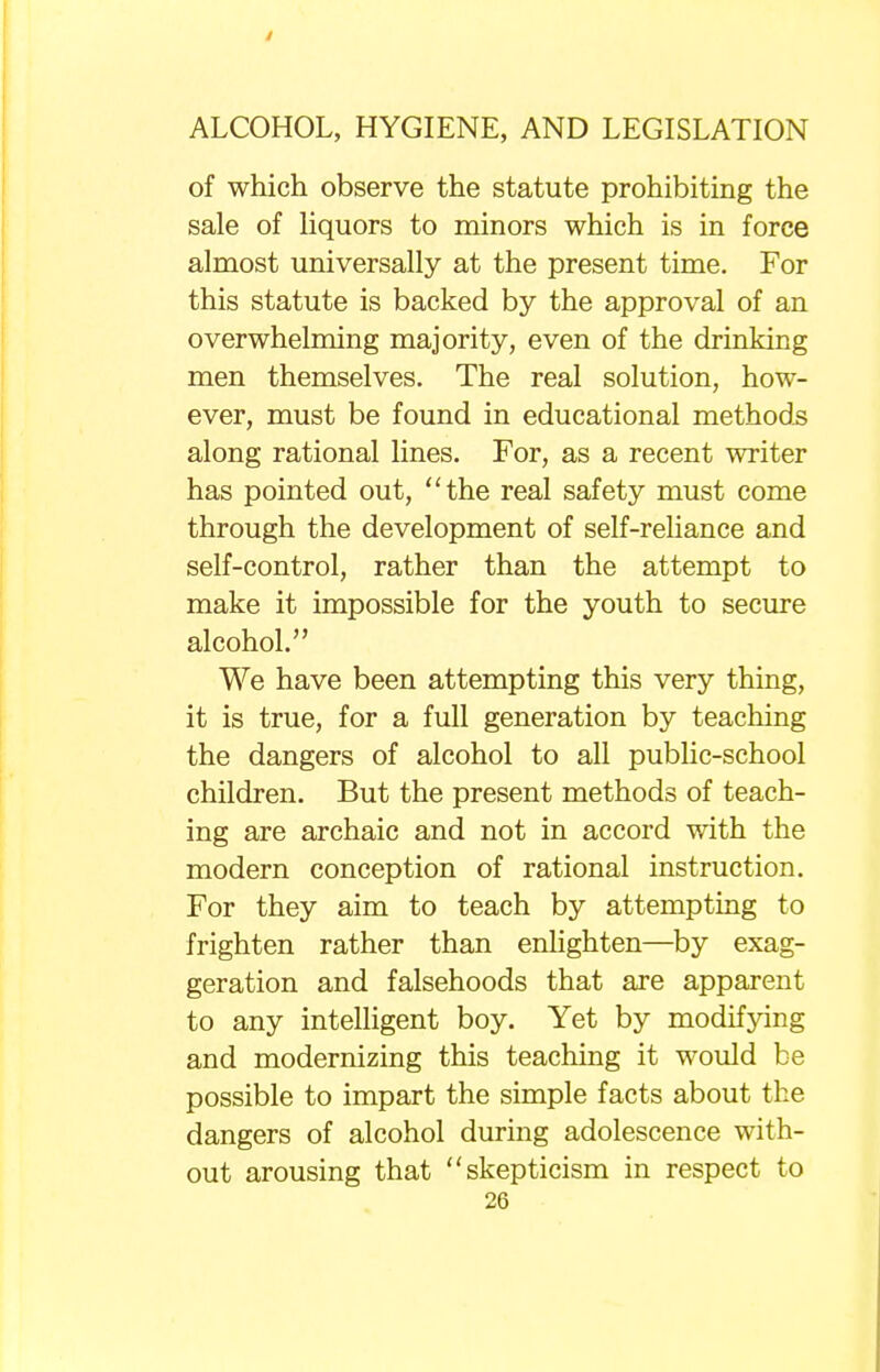 of which observe the statute prohibiting the sale of liquors to minors which is in force almost universally at the present time. For this statute is backed by the approval of an overwhelming majority, even of the drinking men themselves. The real solution, how- ever, must be found in educational methods along rational lines. For, as a recent writer has pointed out, the real safety must come through the development of self-reliance and self-control, rather than the attempt to make it impossible for the youth to secure alcohol. We have been attempting this very thing, it is true, for a full generation by teaching the dangers of alcohol to all public-school children. But the present methods of teach- ing are archaic and not in accord with the modern conception of rational instruction. For they aim to teach by attempting to frighten rather than enlighten—by exag- geration and falsehoods that are apparent to any intelligent boy. Yet by modifying and modernizing this teaching it would be possible to impart the simple facts about the dangers of alcohol during adolescence with- out arousing that skepticism in respect to