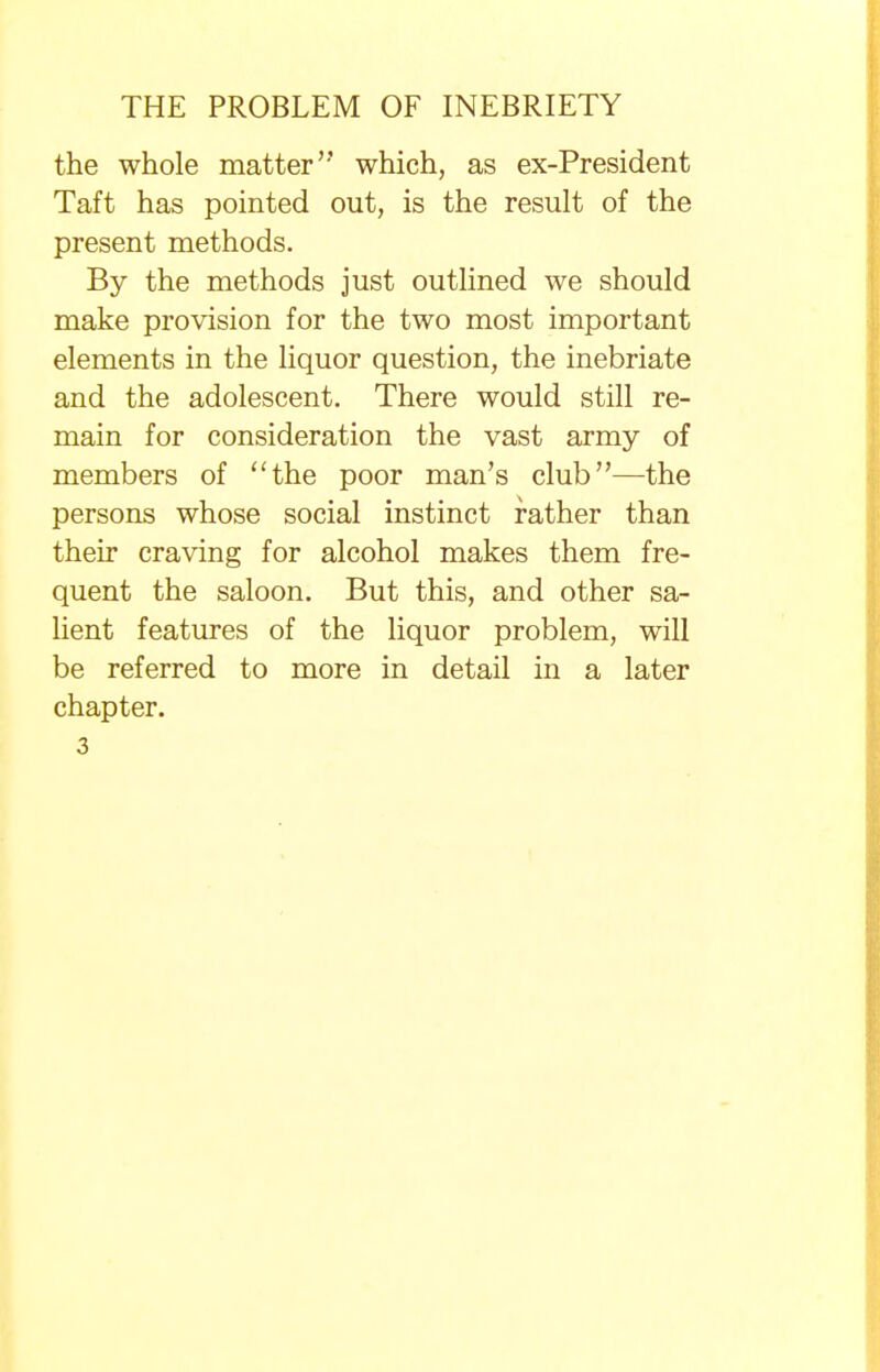 the whole matter which, as ex-President Taft has pointed out, is the result of the present methods. By the methods just outlined we should make provision for the two most important elements in the liquor question, the inebriate and the adolescent. There would still re- main for consideration the vast army of members of the poor man's club—the persons whose social instinct rather than their craving for alcohol makes them fre- quent the saloon. But this, and other sa- lient features of the liquor problem, will be referred to more in detail in a later chapter. 3