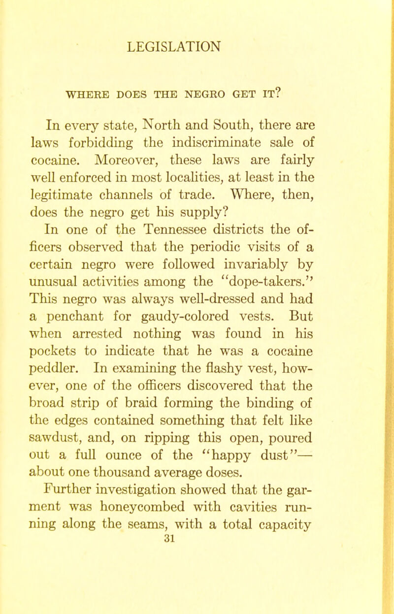 WHERE DOES THE NEGRO GET IT? In every state, North and South, there are laws forbidding the indiscriminate sale of cocaine. Moreover, these laws are fairly- well enforced in most localities, at least in the legitimate channels of trade. Where, then, does the negro get his supply? In one of the Tennessee districts the of- ficers observed that the periodic visits of a certain negro were followed invariably by unusual activities among the dope-takers. This negro was always well-dressed and had a penchant for gaudy-colored vests. But when arrested nothing was found in his pockets to indicate that he was a cocaine peddler. In examining the flashy vest, how- ever, one of the officers discovered that the broad strip of braid forming the binding of the edges contained something that felt like sawdust, and, on ripping this open, poured out a full ounce of the happy dust— about one thousand average doses. Further investigation showed that the gar- ment was honeycombed with cavities run- ning along the seams, with a total capacity