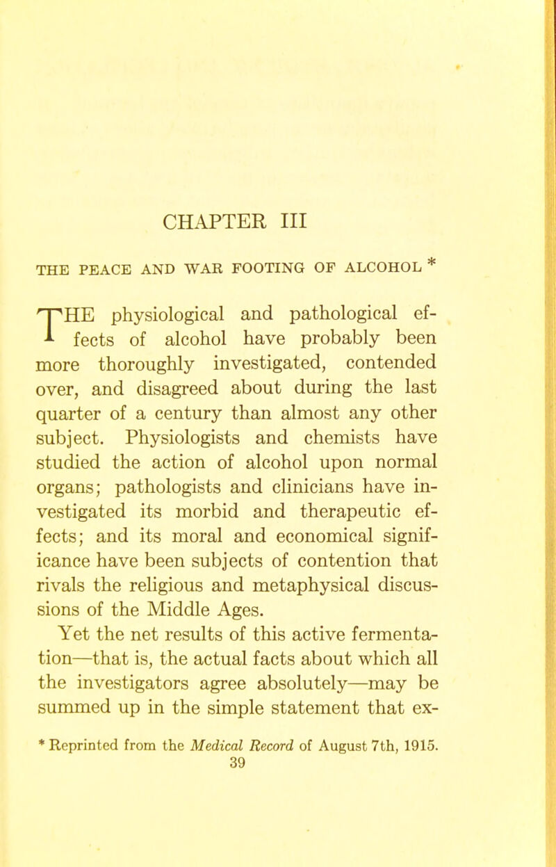 CHAPTER III THE PEACE AND WAR FOOTING OF ALCOHOL * THE physiological and pathological ef- fects of alcohol have probably been more thoroughly investigated, contended over, and disagreed about during the last quarter of a century than almost any other subject. Physiologists and chemists have studied the action of alcohol upon normal organs; pathologists and clinicians have in- vestigated its morbid and therapeutic ef- fects; and its moral and economical signif- icance have been subjects of contention that rivals the religious and metaphysical discus- sions of the Middle Ages. Yet the net results of this active fermenta- tion—that is, the actual facts about which all the investigators agree absolutely—may be summed up in the simple statement that ex- * Reprinted from the Medical Record of August 7th, 1915.