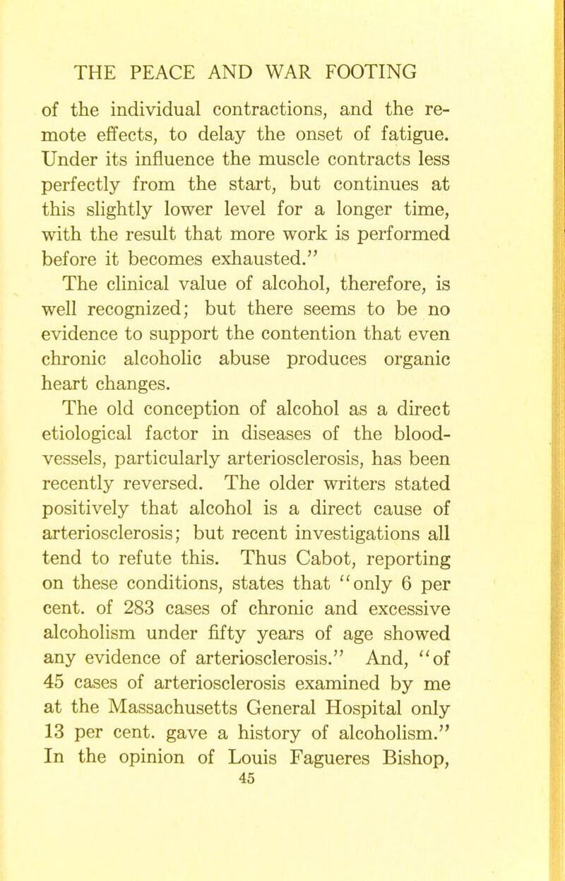 of the individual contractions, and the re- mote effects, to delay the onset of fatigue. Under its influence the muscle contracts less perfectly from the start, but continues at this slightly lower level for a longer time, with the result that more work is performed before it becomes exhausted. The clinical value of alcohol, therefore, is well recognized; but there seems to be no evidence to support the contention that even chronic alcoholic abuse produces organic heart changes. The old conception of alcohol as a direct etiological factor in diseases of the blood- vessels, particularly arteriosclerosis, has been recently reversed. The older writers stated positively that alcohol is a direct cause of arteriosclerosis; but recent investigations all tend to refute this. Thus Cabot, reporting on these conditions, states that only 6 per cent, of 283 cases of chronic and excessive alcoholism under fifty years of age showed any evidence of arteriosclerosis. And, of 45 cases of arteriosclerosis examined by me at the Massachusetts General Hospital only 13 per cent, gave a history of alcoholism. In the opinion of Louis Fagueres Bishop,