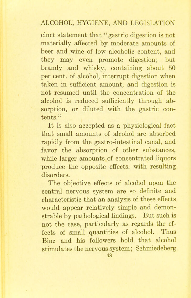 cinct statement that gastric digestion is not materially affected by moderate amounts of beer and wine of low alcoholic content, and they may even promote digestion; but brandy and whisky, containing about 50 per cent, of alcohol, interrupt digestion when taken in sufficient amount, and digestion is not resumed until the concentration of the alcohol is reduced sufficiently through ab- sorption, or diluted with the gastric con- tents. It is also accepted as a physiological fact that small amounts of alcohol are absorbed rapidly from the gastro-intestinal canal, and favor the absorption of other substances, while larger amounts of concentrated liquors produce the opposite effects, with resulting disorders. The objective effects of alcohol upon the central nervous system are so definite and characteristic that an analysis of these effects would appear relatively simple and demon- strable by pathological findings. But such is not the case, particularly as regards the ef- fects of small quantities of alcohol. Thus Binz and his followers hold that alcohol stimulates the nervous system; Schmiedeberg