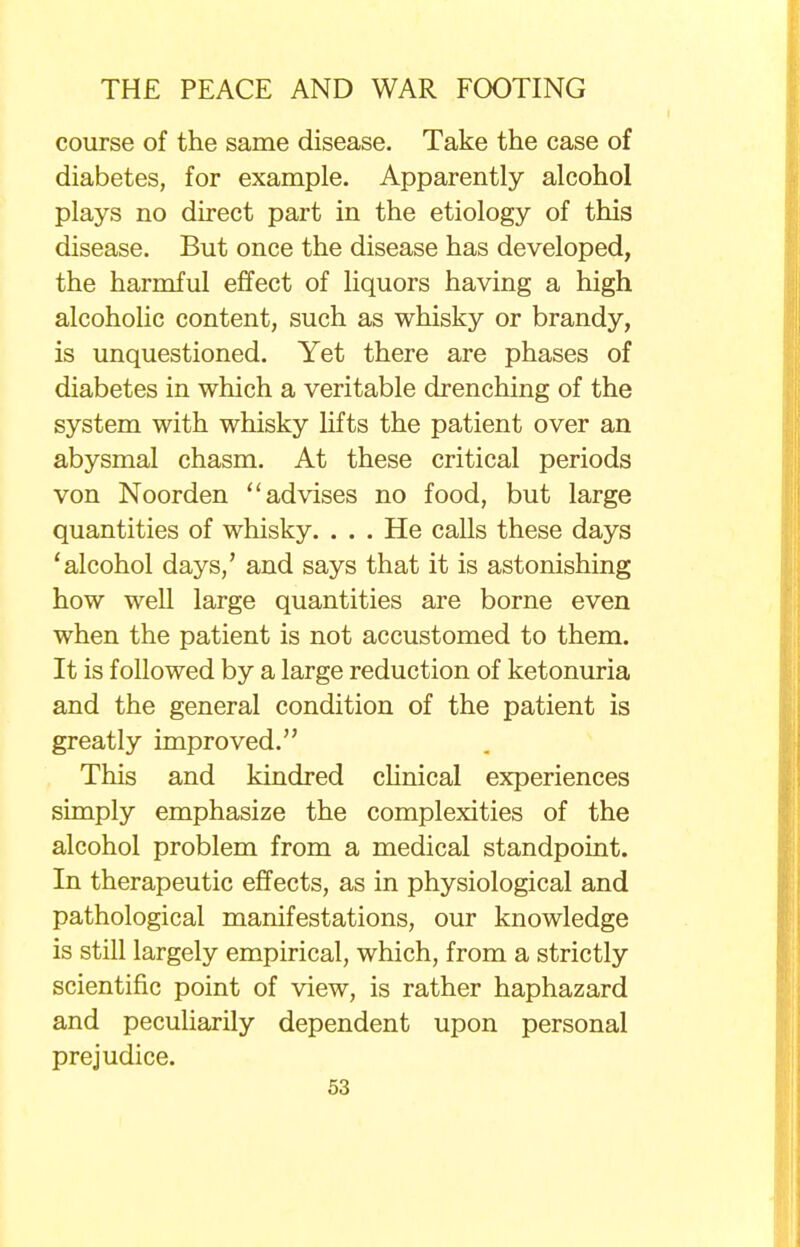 course of the same disease. Take the case of diabetes, for example. Apparently alcohol plays no direct part in the etiology of this disease. But once the disease has developed, the harmful effect of liquors having a high alcoholic content, such as whisky or brandy, is unquestioned. Yet there are phases of diabetes in which a veritable drenching of the system with whisky lifts the patient over an abysmal chasm. At these critical periods von Noorden ''advises no food, but large quantities of whisky. . . . He calls these days 'alcohol days,' and says that it is astonishing how well large quantities are borne even when the patient is not accustomed to them. It is followed by a large reduction of ketonuria and the general condition of the patient is greatly improved. This and kindred clinical experiences simply emphasize the complexities of the alcohol problem from a medical standpoint. In therapeutic effects, as in physiological and pathological manifestations, our knowledge is still largely empirical, which, from a strictly scientific point of view, is rather haphazard and peculiarity dependent upon personal prejudice.