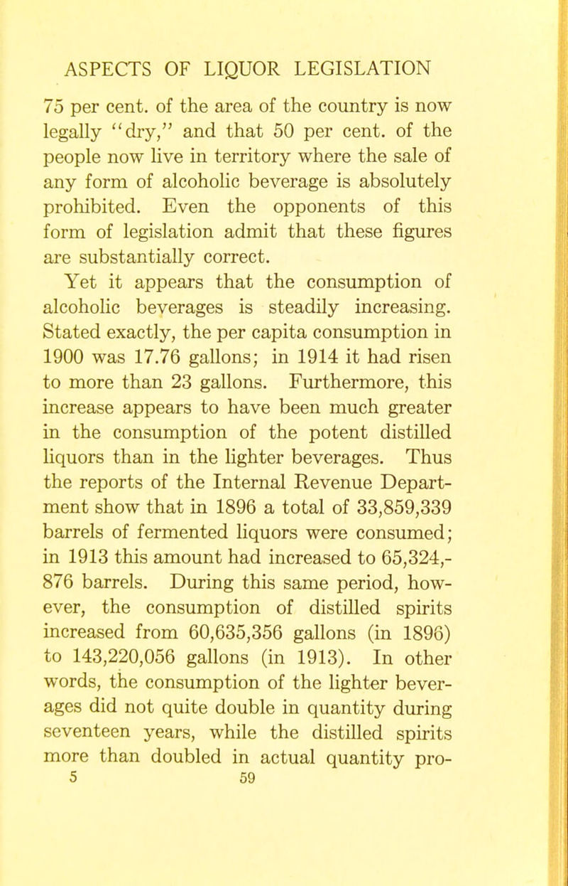 75 per cent, of the area of the country is now legally dry, and that 50 per cent, of the people now live in territory where the sale of any form of alcoholic beverage is absolutely prohibited. Even the opponents of this form of legislation admit that these figures are substantially correct. Yet it appears that the consumption of alcoholic beverages is steadily increasing. Stated exactly, the per capita consumption in 1900 was 17.76 gallons; in 1914 it had risen to more than 23 gallons. Furthermore, this increase appears to have been much greater in the consumption of the potent distilled liquors than in the lighter beverages. Thus the reports of the Internal Revenue Depart- ment show that in 1896 a total of 33,859,339 barrels of fermented liquors were consumed; in 1913 this amount had increased to 65,324,- 876 barrels. During this same period, how- ever, the consumption of distilled spirits increased from 60,635,356 gallons (in 1896) to 143,220,056 gallons (in 1913). In other words, the consumption of the lighter bever- ages did not quite double in quantity during seventeen years, while the distilled spirits more than doubled in actual quantity pro-