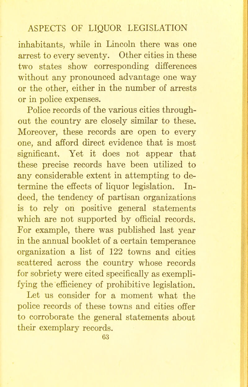 inhabitants, while in Lincoln there was one arrest to every seventy. Other cities in these two states show corresponding differences without any pronounced advantage one way or the other, either in the number of arrests or in police expenses. Police records of the various cities through- out the country are closely similar to these. Moreover, these records are open to every one, and afford direct evidence that is most significant. Yet it does not appear that these precise records have been utilized to any considerable extent in attempting to de- termine the effects of liquor legislation. In- deed, the tendency of partisan organizations is to rely on positive general statements which are not supported by official records. For example, there was published last year in the annual booklet of a certain temperance organization a list of 122 towns and cities scattered across the country whose records for sobriety were cited specifically as exempli- fying the efficiency of prohibitive legislation. Let us consider for a moment what the police records of these towns and cities offer to corroborate the general statements about their exemplary records.