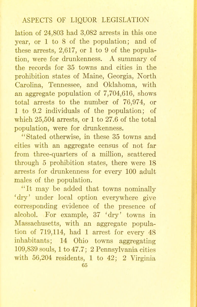 lation of 24,803 had 3,082 arrests in this one year, or 1 to 8 of the population; and of these arrests, 2,617, or 1 to 9 of the popula- tion, were for drunkenness. A summary of the records for 35 towns and cities in the prohibition states of Maine, Georgia, North Carolina, Tennessee, and Oklahoma, with an aggregate population of 7,704,616, shows total arrests to the number of 76,974, or 1 to 9.2 individuals of the population; of which 25,504 arrests, or 1 to 27.6 of the total population, were for drunkenness. Stated otherwise, in these 35 towns and cities with an aggregate census of not far from three-quarters of a million, scattered through 5 prohibition states, there were 18 arrests for drunkenness for every 100 adult males of the population. It may be added that towns nominally 'dry' under local option everywhere give corresponding evidence of the presence of alcohol. For example, 37 'dry' towns in Massachusetts, with an aggregate popula- tion of 719,114, had 1 arrest for every 48 inhabitants; 14 Ohio towns aggregating 109,839 souls, 1 to 47.7; 2 Pennsylvania cities with 56,204 residents, 1 to 42; 2 Virginia