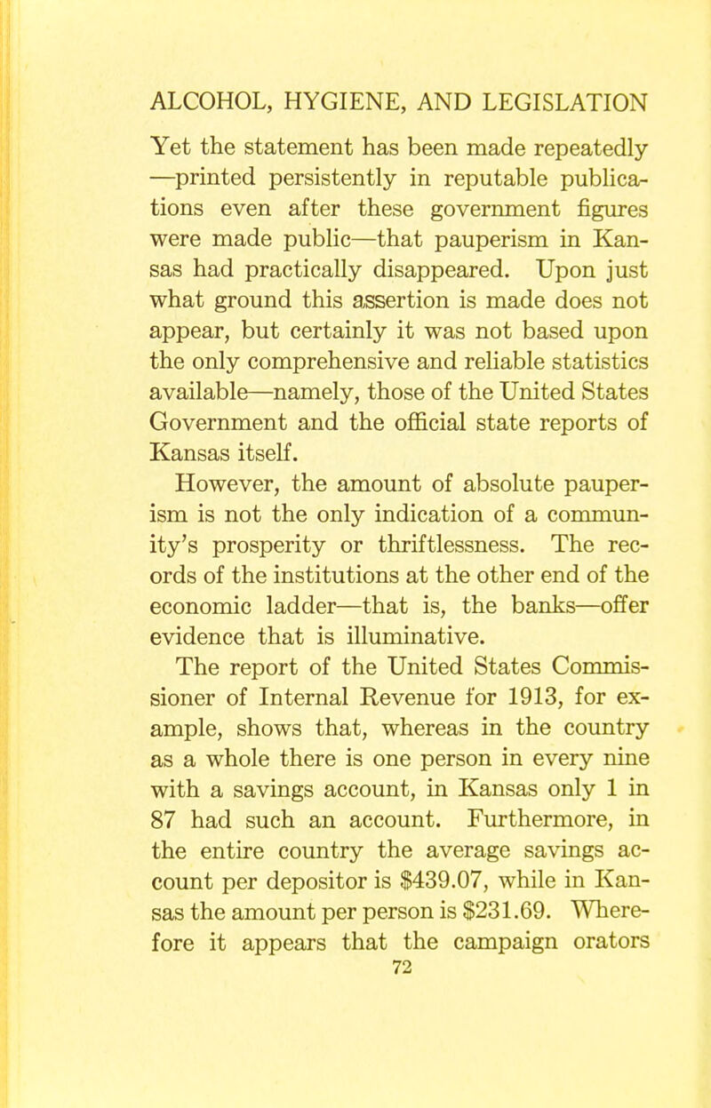 Yet the statement has been made repeatedly —printed persistently in reputable publica- tions even after these government figures were made public—that pauperism in Kan- sas had practically disappeared. Upon just what ground this assertion is made does not appear, but certainly it was not based upon the only comprehensive and reliable statistics available—namely, those of the United States Government and the official state reports of Kansas itself. However, the amount of absolute pauper- ism is not the only indication of a commun- ity's prosperity or thriftlessness. The rec- ords of the institutions at the other end of the economic ladder—that is, the banks—offer evidence that is illuminative. The report of the United States Commis- sioner of Internal Revenue for 1913, for ex- ample, shows that, whereas in the country as a whole there is one person in every nine with a savings account, in Kansas only 1 in 87 had such an account. Furthermore, in the entire country the average savings ac- count per depositor is $439.07, while in Kan- sas the amount per person is $231.69. Where- fore it appears that the campaign orators