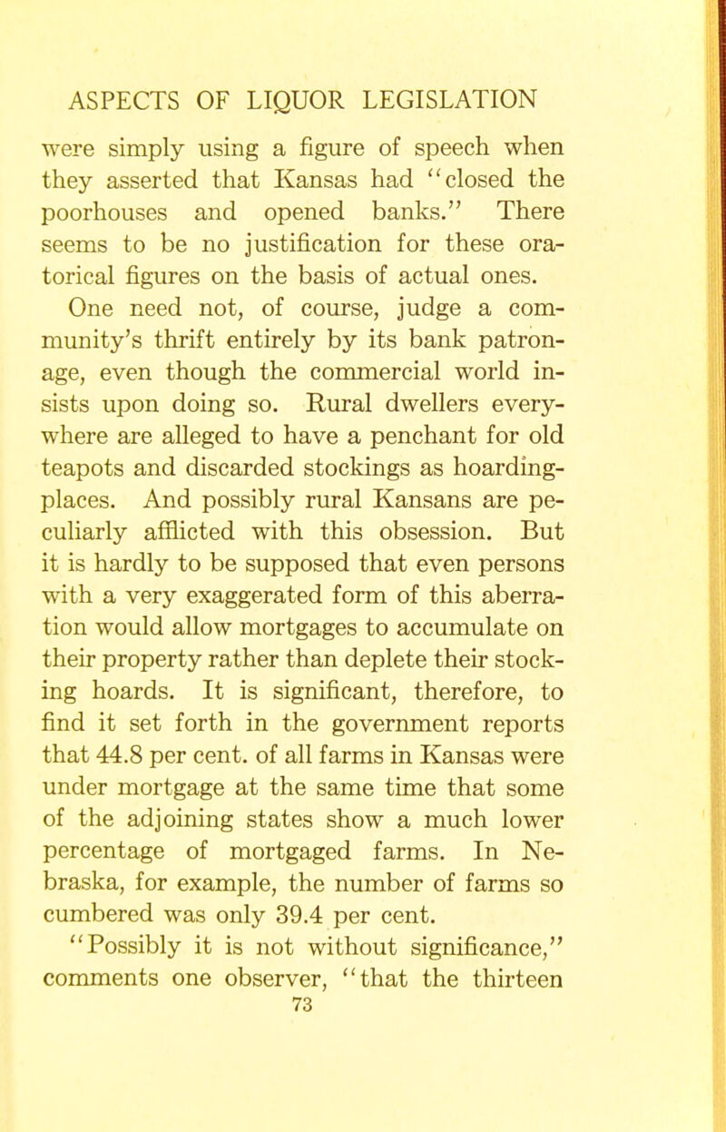 were simply using a figure of speech when they asserted that Kansas had  closed the poorhouses and opened banks. There seems to be no justification for these ora- torical figures on the basis of actual ones. One need not, of course, judge a com- munity's thrift entirely by its bank patron- age, even though the commercial world in- sists upon doing so. Rural dwellers every- where are alleged to have a penchant for old teapots and discarded stockings as hoarding- places. And possibly rural Kansans are pe- culiarly afflicted with this obsession. But it is hardly to be supposed that even persons with a very exaggerated form of this aberra- tion would allow mortgages to accumulate on their property rather than deplete their stock- ing hoards. It is significant, therefore, to find it set forth in the government reports that 44.8 per cent, of all farms in Kansas were under mortgage at the same time that some of the adjoining states show a much lower percentage of mortgaged farms. In Ne- braska, for example, the number of farms so cumbered was only 39.4 per cent. Possibly it is not without significance, comments one observer, that the thirteen