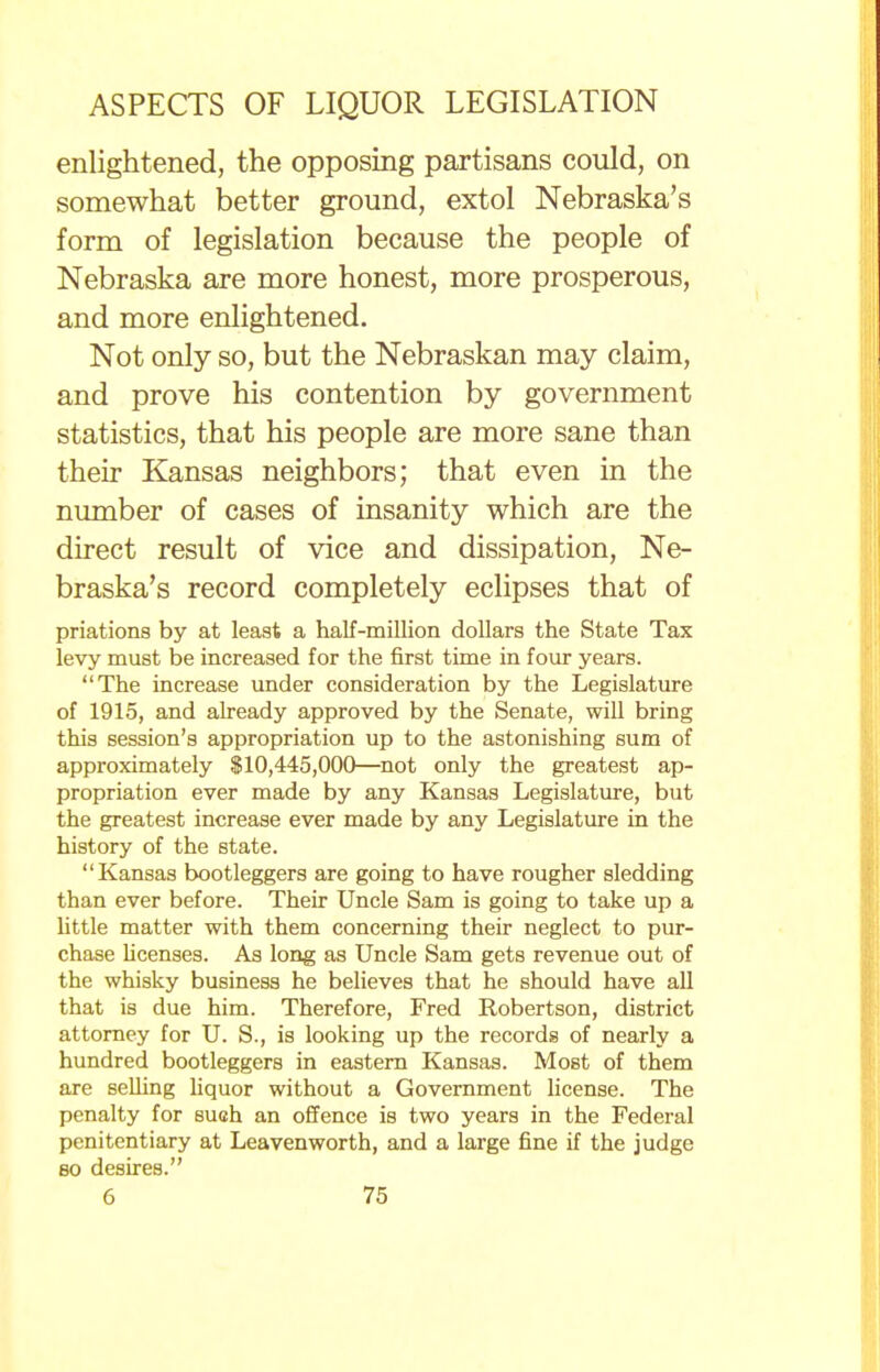 enlightened, the opposing partisans could, on somewhat better ground, extol Nebraska's form of legislation because the people of Nebraska are more honest, more prosperous, and more enlightened. Not only so, but the Nebraskan may claim, and prove his contention by government statistics, that his people are more sane than their Kansas neighbors; that even in the number of cases of insanity which are the direct result of vice and dissipation, Ne- braska's record completely eclipses that of priations by at least a half-million dollars the State Tax levy must be increased for the first time in four years. The increase under consideration by the Legislature of 1915, and already approved by the Senate, will bring this session's appropriation up to the astonishing sum of approximately $10,445,000—not only the greatest ap- propriation ever made by any Kansas Legislature, but the greatest increase ever made by any Legislature in the history of the state. Kansas bootleggers are going to have rougher sledding than ever before. Their Uncle Sam is going to take up a little matter with them concerning their neglect to pur- chase licenses. As long as Uncle Sam gets revenue out of the whisky business he believes that he should have all that is due him. Therefore, Fred Robertson, district attorney for U. S., is looking up the records of nearly a hundred bootleggers in eastern Kansas. Most of them are selling liquor without a Government license. The penalty for such an offence is two years in the Federal penitentiary at Leavenworth, and a large fine if the judge so desires.