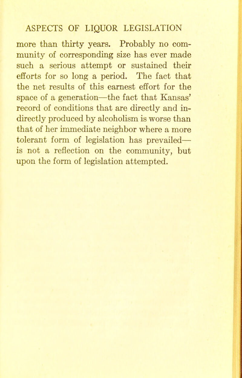 more than thirty years. Probably no com- munity of corresponding size has ever made such a serious attempt or sustained their efforts for so long a period. The fact that the net results of this earnest effort for the space of a generation—the fact that Kansas' record of conditions that are directly and in- directly produced by alcoholism is worse than that of her immediate neighbor where a more tolerant form of legislation has prevailed— is not a reflection on the community, but upon the form of legislation attempted.